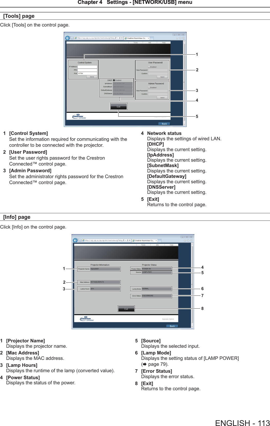 [Tools] pageClick [Tools] on the control page.123451  [Control System]Set the information required for communicating with the controller to be connected with the projector.2  [User Password]Set the user rights password for the Crestron Connected™ control page.3  [Admin Password]Set the administrator rights password for the Crestron Connected™ control page.4  Network statusDisplays the settings of wired LAN.[DHCP]Displays the current setting.[IpAddress]Displays the current setting.[SubnetMask]Displays the current setting.[DefaultGateway]Displays the current setting.[DNSServer]Displays the current setting.5  [Exit]Returns to the control page.[Info] pageClick [Info] on the control page.456712381  [Projector Name]Displays the projector name.2  [Mac Address]Displays the MAC address.3  [Lamp Hours]Displays the runtime of the lamp (converted value).4  [Power Status]Displays the status of the power.5  [Source]Displays the selected input.6  [Lamp Mode]Displays the setting status of [LAMP POWER] (x page 79).7  [Error Status]Displays the error status.8  [Exit]Returns to the control page.ENGLISH - 113Chapter 4   Settings - [NETWORK/USB] menuChapter 4   Settings - [NETWORK/USB] menu