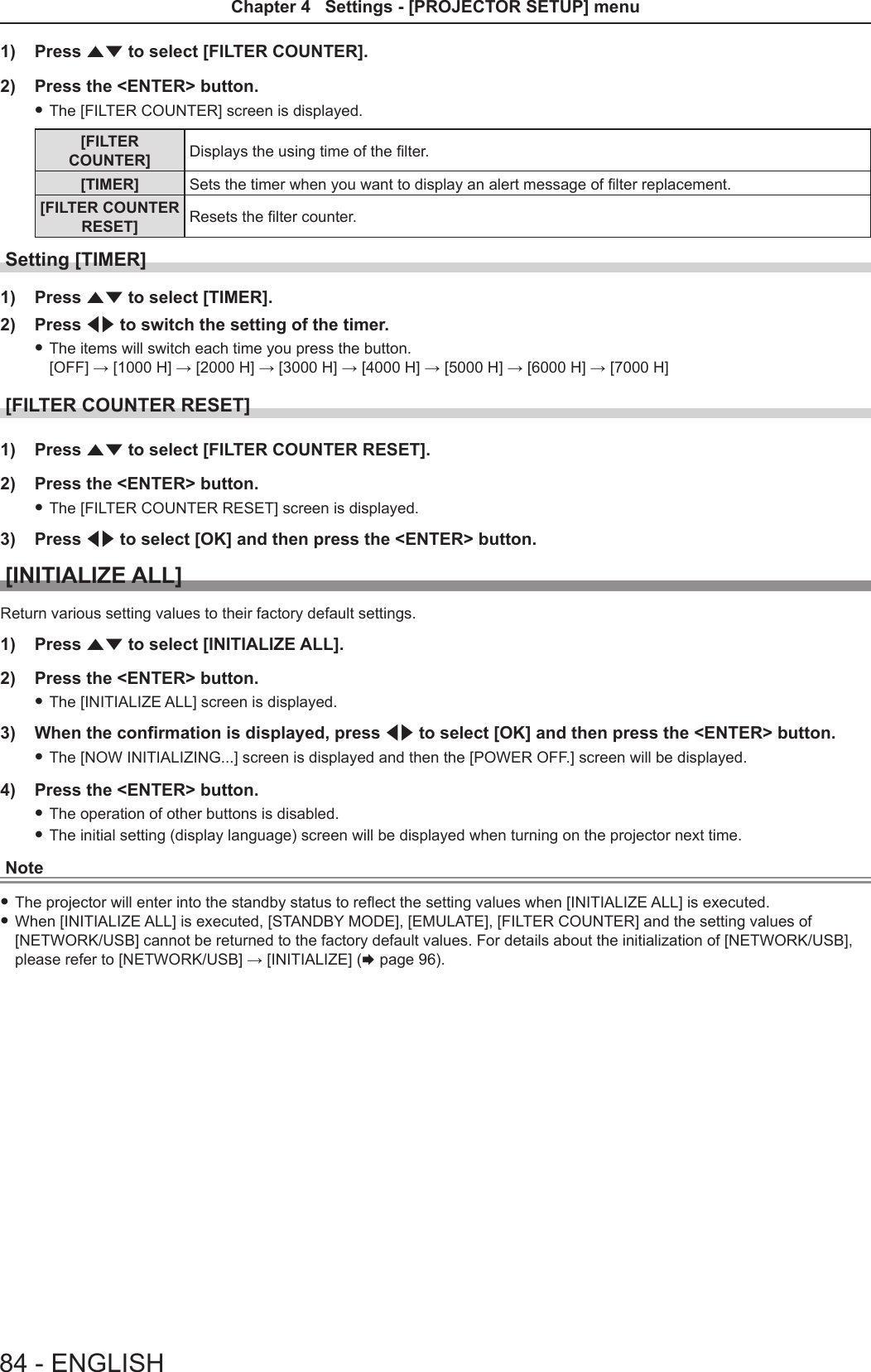 1)  Press as to select [FILTER COUNTER].2)  Press the &lt;ENTER&gt; button. fThe [FILTER COUNTER] screen is displayed.[FILTER COUNTER] Displays the using time of the lter.[TIMER] Sets the timer when you want to display an alert message of lter replacement.[FILTER COUNTER RESET] Resets the lter counter.Setting [TIMER] 1)  Press as to select [TIMER].2)  Press qw to switch the setting of the timer. fThe items will switch each time you press the button.  [OFF] → [1000 H] → [2000 H] → [3000 H] → [4000 H] → [5000 H] → [6000 H] → [7000 H][FILTER COUNTER RESET] 1)  Press as to select [FILTER COUNTER RESET].2)  Press the &lt;ENTER&gt; button. fThe [FILTER COUNTER RESET] screen is displayed.3)  Press qw to select [OK] and then press the &lt;ENTER&gt; button.[INITIALIZE ALL]Return various setting values to their factory default settings.1)  Press as to select [INITIALIZE ALL].2)  Press the &lt;ENTER&gt; button. fThe [INITIALIZE ALL] screen is displayed.3)  When the confirmation is displayed, press qw to select [OK] and then press the &lt;ENTER&gt; button. fThe [NOW INITIALIZING...] screen is displayed and then the [POWER OFF.] screen will be displayed.4)  Press the &lt;ENTER&gt; button. fThe operation of other buttons is disabled. fThe initial setting (display language) screen will be displayed when turning on the projector next time.Note fThe projector will enter into the standby status to reect the setting values when [INITIALIZE ALL] is executed. fWhen [INITIALIZE ALL] is executed, [STANDBY MODE], [EMULATE], [FILTER COUNTER] and the setting values of [NETWORK/USB] cannot be returned to the factory default values. For details about the initialization of [NETWORK/USB], please refer to [NETWORK/USB] → [INITIALIZE] (x page 96).84 - ENGLISHChapter 4   Settings - [PROJECTOR SETUP] menu