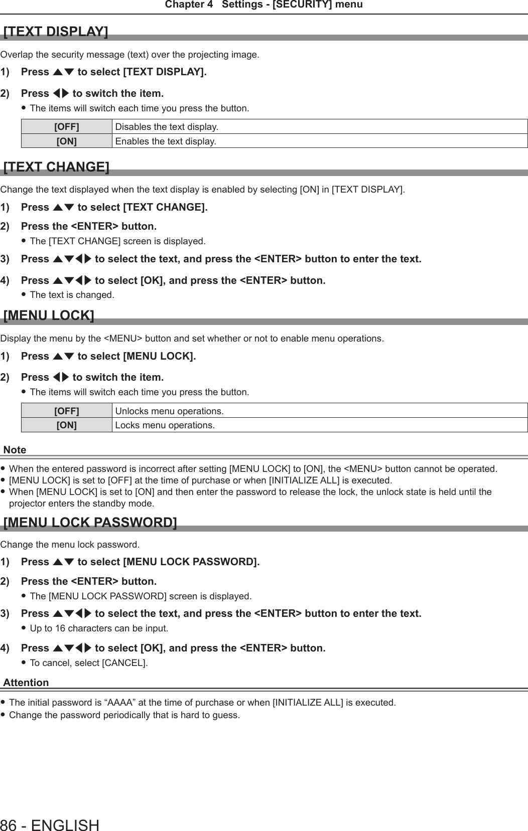 [TEXT DISPLAY]Overlap the security message (text) over the projecting image.1)  Press as to select [TEXT DISPLAY].2)  Press qw to switch the item. fThe items will switch each time you press the button.[OFF] Disables the text display.[ON] Enables the text display.[TEXT CHANGE]Change the text displayed when the text display is enabled by selecting [ON] in [TEXT DISPLAY].1)  Press as to select [TEXT CHANGE].2)  Press the &lt;ENTER&gt; button. fThe [TEXT CHANGE] screen is displayed.3)  Press asqw to select the text, and press the &lt;ENTER&gt; button to enter the text.4)  Press asqw to select [OK], and press the &lt;ENTER&gt; button. fThe text is changed.[MENU LOCK]Display the menu by the &lt;MENU&gt; button and set whether or not to enable menu operations.1)  Press as to select [MENU LOCK].2)  Press qw to switch the item. fThe items will switch each time you press the button.[OFF] Unlocks menu operations.[ON] Locks menu operations.Note fWhen the entered password is incorrect after setting [MENU LOCK] to [ON], the &lt;MENU&gt; button cannot be operated. f[MENU LOCK] is set to [OFF] at the time of purchase or when [INITIALIZE ALL] is executed. fWhen [MENU LOCK] is set to [ON] and then enter the password to release the lock, the unlock state is held until the projector enters the standby mode.[MENU LOCK PASSWORD]Change the menu lock password.1)  Press as to select [MENU LOCK PASSWORD].2)  Press the &lt;ENTER&gt; button. fThe [MENU LOCK PASSWORD] screen is displayed.3)  Press asqw to select the text, and press the &lt;ENTER&gt; button to enter the text. fUp to 16 characters can be input.4)  Press asqw to select [OK], and press the &lt;ENTER&gt; button. fTo cancel, select [CANCEL].Attention fThe initial password is “AAAA” at the time of purchase or when [INITIALIZE ALL] is executed. fChange the password periodically that is hard to guess.86 - ENGLISHChapter 4   Settings - [SECURITY] menu