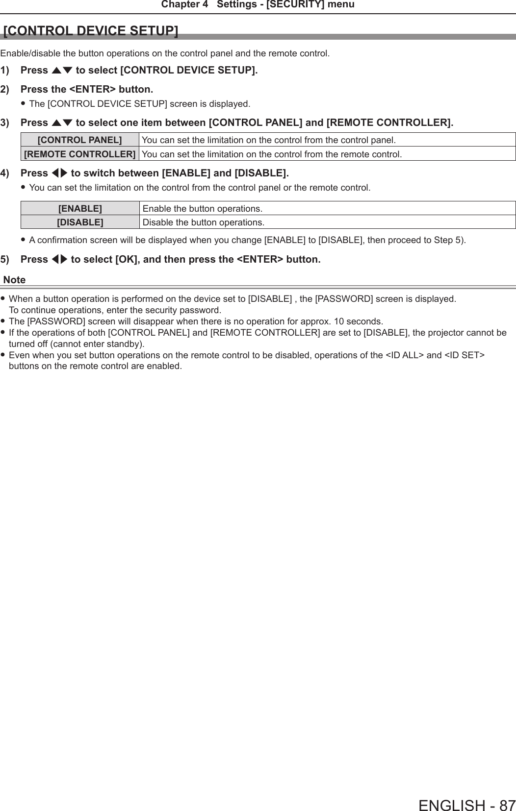 [CONTROL DEVICE SETUP]Enable/disable the button operations on the control panel and the remote control.1)  Press as to select [CONTROL DEVICE SETUP].2)  Press the &lt;ENTER&gt; button. fThe [CONTROL DEVICE SETUP] screen is displayed.3)  Press as to select one item between [CONTROL PANEL] and [REMOTE CONTROLLER].[CONTROL PANEL] You can set the limitation on the control from the control panel.[REMOTE CONTROLLER] You can set the limitation on the control from the remote control.4)  Press qw to switch between [ENABLE] and [DISABLE].  fYou can set the limitation on the control from the control panel or the remote control.[ENABLE] Enable the button operations.[DISABLE] Disable the button operations. fA conrmation screen will be displayed when you change [ENABLE] to [DISABLE], then proceed to Step 5).5)  Press qw to select [OK], and then press the &lt;ENTER&gt; button.Note fWhen a button operation is performed on the device set to [DISABLE] , the [PASSWORD] screen is displayed. To continue operations, enter the security password. fThe [PASSWORD] screen will disappear when there is no operation for approx. 10 seconds. fIf the operations of both [CONTROL PANEL] and [REMOTE CONTROLLER] are set to [DISABLE], the projector cannot be turned off (cannot enter standby). fEven when you set button operations on the remote control to be disabled, operations of the &lt;ID ALL&gt; and &lt;ID SET&gt; buttons on the remote control are enabled.ENGLISH - 87Chapter 4   Settings - [SECURITY] menu