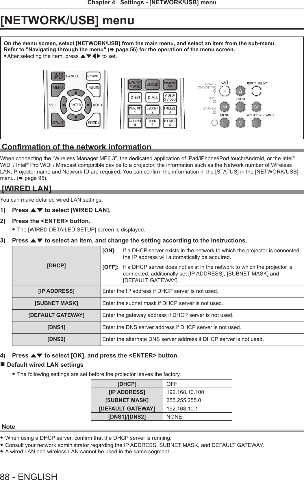 [NETWORK/USB] menuOn the menu screen, select [NETWORK/USB] from the main menu, and select an item from the sub-menu.Refer to &quot;Navigating through the menu&quot; (x page 56) for the operation of the menu screen. fAfter selecting the item, press asqw to set.Conrmation of the network informationWhen connecting the “Wireless Manager ME6.3”, the dedicated application of iPad/iPhone/iPod touch/Android, or the Intel® WiDi / Intel® Pro WiDi / Miracast compatible device to a projector, the information such as the Network number of Wireless LAN, Projector name and Network ID are required. You can conrm the information in the [STATUS] in the [NETWORK/USB] menu. (x page 95).[WIRED LAN]You can make detailed wired LAN settings.1)  Press as to select [WIRED LAN].2)  Press the &lt;ENTER&gt; button. fThe [WIRED DETAILED SETUP] screen is displayed.3)  Press as to select an item, and change the setting according to the instructions.[DHCP] [ON]: If a DHCP server exists in the network to which the projector is connected, the IP address will automatically be acquired.[OFF]: If a DHCP server does not exist in the network to which the projector is connected, additionally set [IP ADDRESS], [SUBNET MASK] and  [DEFAULT GATEWAY].[IP ADDRESS]  Enter the IP address if DHCP server is not used.[SUBNET MASK] Enter the subnet mask if DHCP server is not used.[DEFAULT GATEWAY]  Enter the gateway address if DHCP server is not used.[DNS1] Enter the DNS server address if DHCP server is not used.[DNS2] Enter the alternate DNS server address if DHCP server is not used.4)  Press as to select [OK], and press the &lt;ENTER&gt; button. rDefault wired LAN settings  fThe following settings are set before the projector leaves the factory.[DHCP] OFF[IP ADDRESS] 192.168.10.100[SUBNET MASK] 255.255.255.0[DEFAULT GATEWAY] 192.168.10.1[DNS1]/[DNS2] NONENote fWhen using a DHCP server, conrm that the DHCP server is running. fConsult your network administrator regarding the IP ADDRESS, SUBNET MASK, and DEFAULT GATEWAY. fA wired LAN and wireless LAN cannot be used in the same segment.88 - ENGLISHChapter 4   Settings - [NETWORK/USB] menu