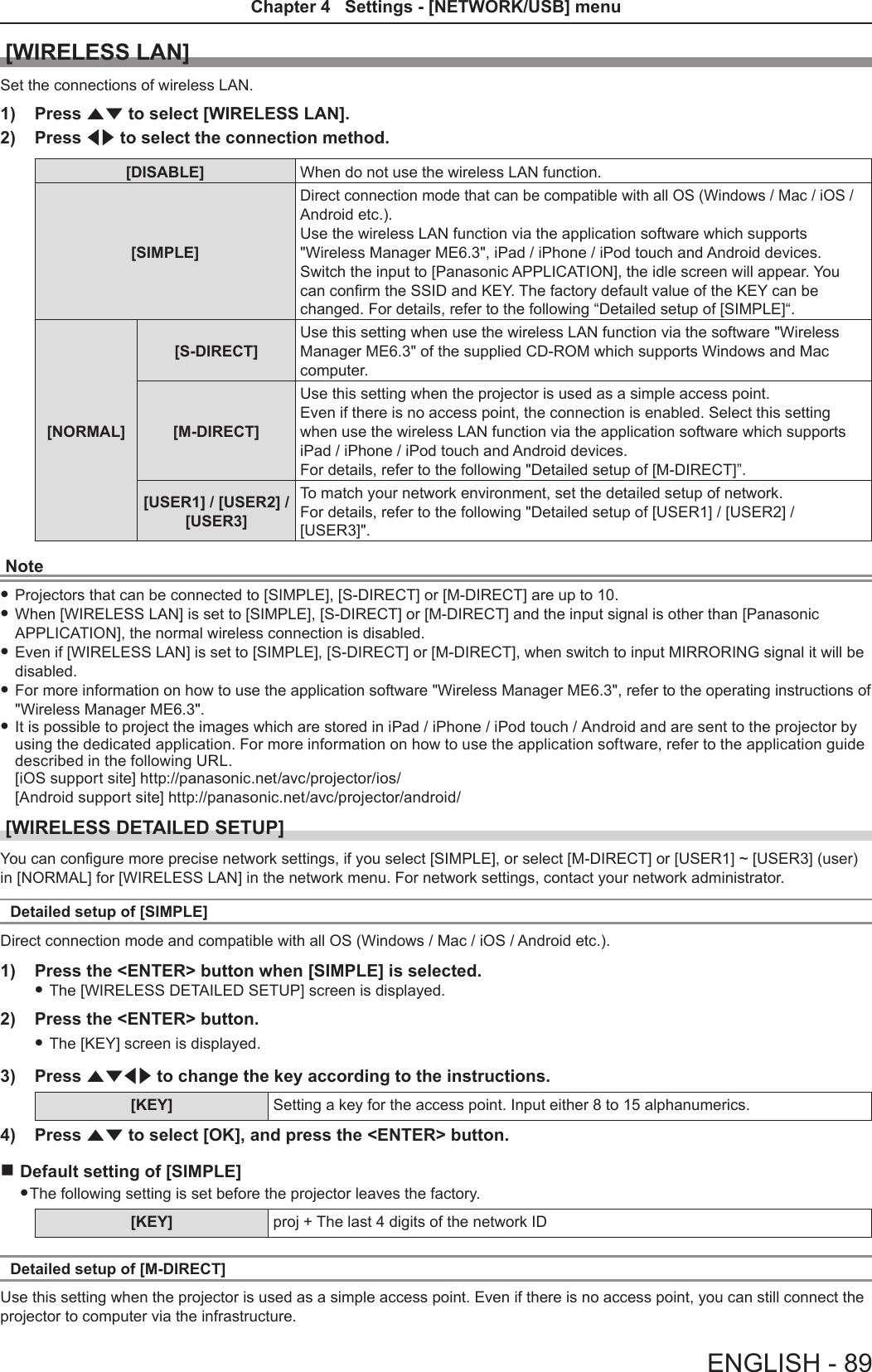 [WIRELESS LAN]Set the connections of wireless LAN. 1)  Press as to select [WIRELESS LAN].2)  Press qw to select the connection method.[DISABLE] When do not use the wireless LAN function.[SIMPLE]Direct connection mode that can be compatible with all OS (Windows / Mac / iOS / Android etc.).Use the wireless LAN function via the application software which supports &quot;Wireless Manager ME6.3&quot;, iPad / iPhone / iPod touch and Android devices.Switch the input to [Panasonic APPLICATION], the idle screen will appear. You can conrm the SSID and KEY. The factory default value of the KEY can be changed. For details, refer to the following “Detailed setup of [SIMPLE]“.[NORMAL][S-DIRECT]Use this setting when use the wireless LAN function via the software &quot;Wireless Manager ME6.3&quot; of the supplied CD-ROM which supports Windows and Mac computer. [M-DIRECT]Use this setting when the projector is used as a simple access point. Even if there is no access point, the connection is enabled. Select this setting when use the wireless LAN function via the application software which supports iPad / iPhone / iPod touch and Android devices. For details, refer to the following &quot;Detailed setup of [M-DIRECT]”.[USER1] / [USER2] / [USER3]To match your network environment, set the detailed setup of network.For details, refer to the following &quot;Detailed setup of [USER1] / [USER2] / [USER3]&quot;.Note fProjectors that can be connected to [SIMPLE], [S-DIRECT] or [M-DIRECT] are up to 10.  fWhen [WIRELESS LAN] is set to [SIMPLE], [S-DIRECT] or [M-DIRECT] and the input signal is other than [Panasonic APPLICATION], the normal wireless connection is disabled. fEven if [WIRELESS LAN] is set to [SIMPLE], [S-DIRECT] or [M-DIRECT], when switch to input MIRRORING signal it will be disabled. fFor more information on how to use the application software &quot;Wireless Manager ME6.3&quot;, refer to the operating instructions of &quot;Wireless Manager ME6.3&quot;. fIt is possible to project the images which are stored in iPad / iPhone / iPod touch / Android and are sent to the projector by using the dedicated application. For more information on how to use the application software, refer to the application guide described in the following URL. [iOS support site] http://panasonic.net/avc/projector/ios/ [Android support site] http://panasonic.net/avc/projector/android/[WIRELESS DETAILED SETUP]You can congure more precise network settings, if you select [SIMPLE], or select [M-DIRECT] or [USER1] ~ [USER3] (user) in [NORMAL] for [WIRELESS LAN] in the network menu. For network settings, contact your network administrator.Detailed setup of [SIMPLE]Direct connection mode and compatible with all OS (Windows / Mac / iOS / Android etc.).1)  Press the &lt;ENTER&gt; button when [SIMPLE] is selected. fThe [WIRELESS DETAILED SETUP] screen is displayed.2)  Press the &lt;ENTER&gt; button. fThe [KEY] screen is displayed.3)  Press asqw to change the key according to the instructions.[KEY] Setting a key for the access point. Input either 8 to 15 alphanumerics.4)  Press as to select [OK], and press the &lt;ENTER&gt; button. rDefault setting of [SIMPLE]  fThe following setting is set before the projector leaves the factory.[KEY] proj + The last 4 digits of the network IDDetailed setup of [M-DIRECT]Use this setting when the projector is used as a simple access point. Even if there is no access point, you can still connect the projector to computer via the infrastructure.  ENGLISH - 89Chapter 4   Settings - [NETWORK/USB] menu