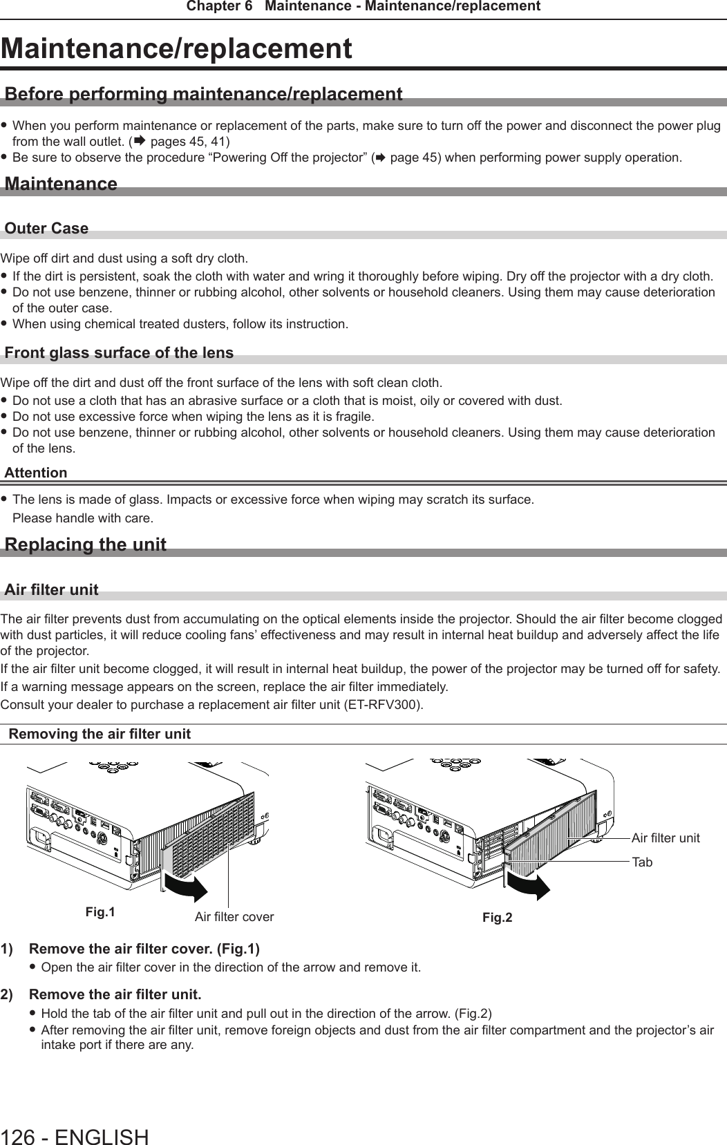 Maintenance/replacementBefore performing maintenance/replacement fWhen you perform maintenance or replacement of the parts, make sure to turn off the power and disconnect the power plug from the wall outlet. (Æ pages 45, 41) fBe sure to observe the procedure “Powering Off the projector” (x page 45) when performing power supply operation.MaintenanceOuter CaseWipe off dirt and dust using a soft dry cloth. fIf the dirt is persistent, soak the cloth with water and wring it thoroughly before wiping. Dry off the projector with a dry cloth. fDo not use benzene, thinner or rubbing alcohol, other solvents or household cleaners. Using them may cause deterioration of the outer case. fWhen using chemical treated dusters, follow its instruction.Front glass surface of the lensWipe off the dirt and dust off the front surface of the lens with soft clean cloth. fDo not use a cloth that has an abrasive surface or a cloth that is moist, oily or covered with dust. fDo not use excessive force when wiping the lens as it is fragile. fDo not use benzene, thinner or rubbing alcohol, other solvents or household cleaners. Using them may cause deterioration of the lens.Attention fThe lens is made of glass. Impacts or excessive force when wiping may scratch its surface. Please handle with care.Replacing the unitAir lter unitThe air lter prevents dust from accumulating on the optical elements inside the projector. Should the air lter become clogged with dust particles, it will reduce cooling fans’ effectiveness and may result in internal heat buildup and adversely affect the life of the projector. If the air lter unit become clogged, it will result in internal heat buildup, the power of the projector may be turned off for safety.If a warning message appears on the screen, replace the air lter immediately. Consult your dealer to purchase a replacement air lter unit (ET-RFV300).Removing the air lter unit1)  Remove the air filter cover. (Fig.1) fOpen the air lter cover in the direction of the arrow and remove it.2)  Remove the air filter unit. fHold the tab of the air lter unit and pull out in the direction of the arrow. (Fig.2) fAfter removing the air lter unit, remove foreign objects and dust from the air lter compartment and the projector’s air intake port if there are any.Fig.1 Fig.2Air lter coverAir lter unitTab126 - ENGLISHChapter 6   Maintenance - Maintenance/replacement