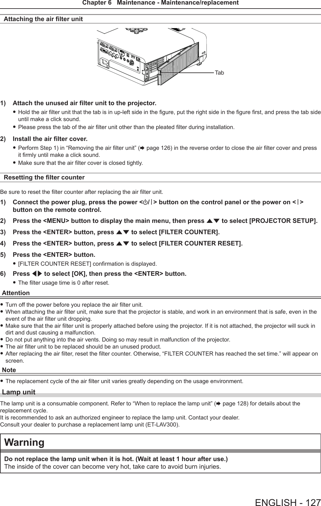 Attaching the air lter unitTab1)  Attach the unused air filter unit to the projector. fHold the air lter unit that the tab is in up-left side in the gure, put the right side in the gure rst, and press the tab side until make a click sound. fPlease press the tab of the air lter unit other than the pleated lter during installation.2)  Install the air filter cover. fPerform Step 1) in “Removing the air lter unit” (x page 126) in the reverse order to close the air lter cover and press it rmly until make a click sound.  fMake sure that the air lter cover is closed tightly.Resetting the filter counterBe sure to reset the lter counter after replacing the air lter unit.1)  Connect the power plug, press the power &lt;v/b&gt; button on the control panel or the power on &lt;b&gt; button on the remote control.2)  Press the &lt;MENU&gt; button to display the main menu, then press as to select [PROJECTOR SETUP].3)  Press the &lt;ENTER&gt; button, press as to select [FILTER COUNTER].4)  Press the &lt;ENTER&gt; button, press as to select [FILTER COUNTER RESET].5)  Press the &lt;ENTER&gt; button. f[FILTER COUNTER RESET] conrmation is displayed. 6)  Press qw to select [OK], then press the &lt;ENTER&gt; button. fThe lter usage time is 0 after reset.Attention fTurn off the power before you replace the air lter unit. fWhen attaching the air lter unit, make sure that the projector is stable, and work in an environment that is safe, even in the event of the air lter unit dropping. fMake sure that the air lter unit is properly attached before using the projector. If it is not attached, the projector will suck in dirt and dust causing a malfunction. fDo not put anything into the air vents. Doing so may result in malfunction of the projector. fThe air lter unit to be replaced should be an unused product. fAfter replacing the air lter, reset the lter counter. Otherwise, “FILTER COUNTER has reached the set time.” will appear on screen.Note fThe replacement cycle of the air lter unit varies greatly depending on the usage environment.Lamp unitThe lamp unit is a consumable component. Refer to “When to replace the lamp unit” (x page 128) for details about the  replacement cycle.It is recommended to ask an authorized engineer to replace the lamp unit. Contact your dealer.Consult your dealer to purchase a replacement lamp unit (ET-LAV300).WarningDo not replace the lamp unit when it is hot. (Wait at least 1 hour after use.)The inside of the cover can become very hot, take care to avoid burn injuries.ENGLISH - 127Chapter 6   Maintenance - Maintenance/replacement
