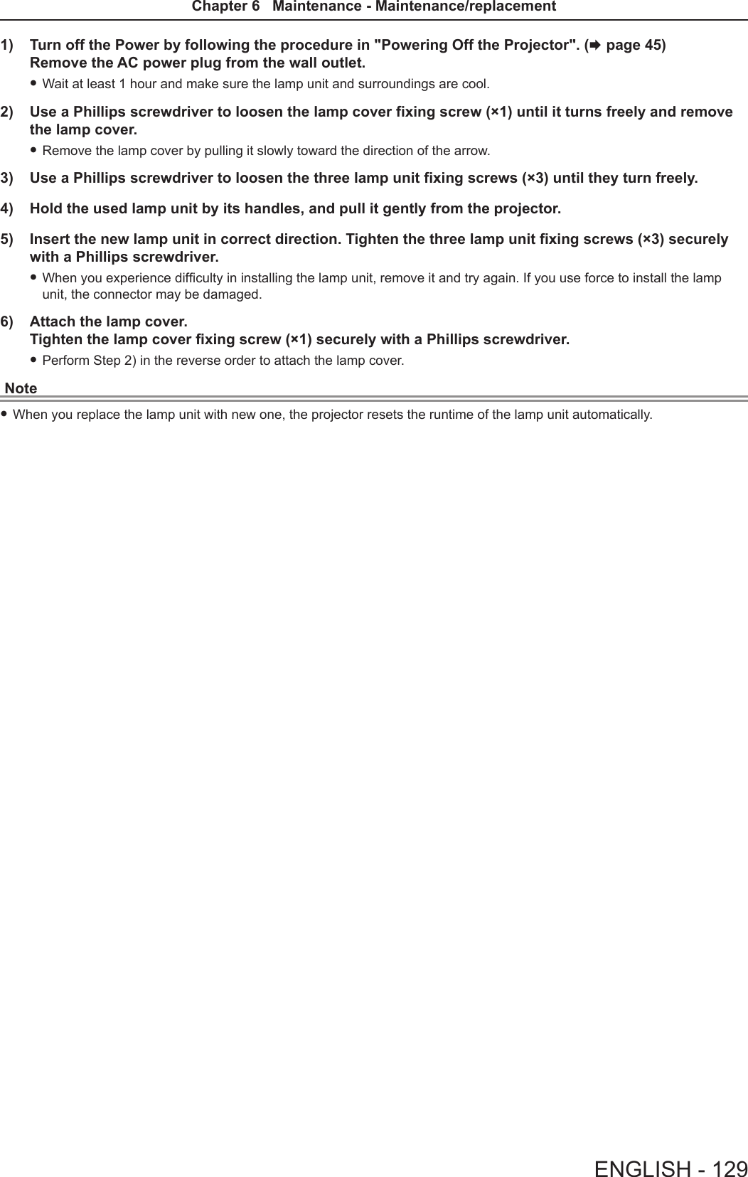 1)  Turn off the Power by following the procedure in &quot;Powering Off the Projector&quot;. (x page 45) Remove the AC power plug from the wall outlet.  fWait at least 1 hour and make sure the lamp unit and surroundings are cool. 2)  Use a Phillips screwdriver to loosen the lamp cover fixing screw (×1) until it turns freely and remove the lamp cover. fRemove the lamp cover by pulling it slowly toward the direction of the arrow.3)  Use a Phillips screwdriver to loosen the three lamp unit fixing screws (×3) until they turn freely. 4)  Hold the used lamp unit by its handles, and pull it gently from the projector. 5)  Insert the new lamp unit in correct direction. Tighten the three lamp unit fixing screws (×3) securely with a Phillips screwdriver. fWhen you experience difculty in installing the lamp unit, remove it and try again. If you use force to install the lamp unit, the connector may be damaged.6)  Attach the lamp cover.  Tighten the lamp cover fixing screw (×1) securely with a Phillips screwdriver. fPerform Step 2) in the reverse order to attach the lamp cover.Note fWhen you replace the lamp unit with new one, the projector resets the runtime of the lamp unit automatically.ENGLISH - 129Chapter 6   Maintenance - Maintenance/replacement