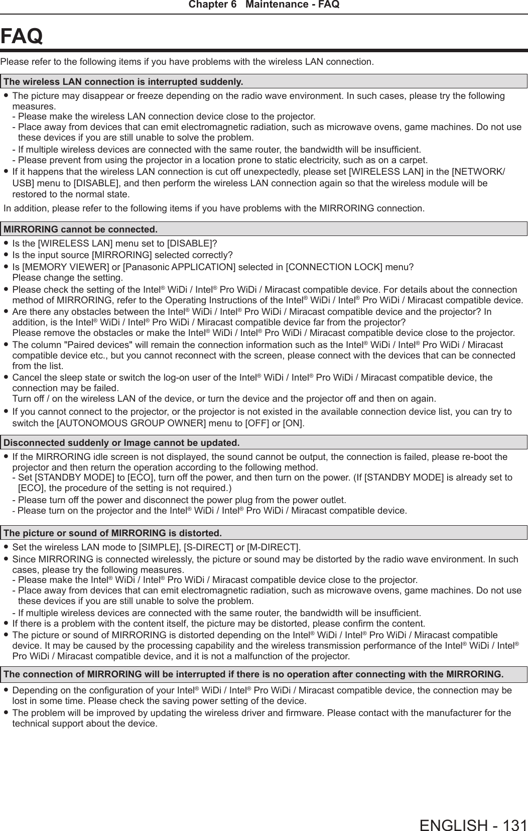 FAQPlease refer to the following items if you have problems with the wireless LAN connection.The wireless LAN connection is interrupted suddenly. fThe picture may disappear or freeze depending on the radio wave environment. In such cases, please try the following measures. - Please make the wireless LAN connection device close to the projector. -  Place away from devices that can emit electromagnetic radiation, such as microwave ovens, game machines. Do not use these devices if you are still unable to solve the problem.- If multiple wireless devices are connected with the same router, the bandwidth will be insufcient.-  Please prevent from using the projector in a location prone to static electricity, such as on a carpet. fIf it happens that the wireless LAN connection is cut off unexpectedly, please set [WIRELESS LAN] in the [NETWORK/USB] menu to [DISABLE], and then perform the wireless LAN connection again so that the wireless module will be restored to the normal state.In addition, please refer to the following items if you have problems with the MIRRORING connection.MIRRORING cannot be connected. fIs the [WIRELESS LAN] menu set to [DISABLE]? fIs the input source [MIRRORING] selected correctly? fIs [MEMORY VIEWER] or [Panasonic APPLICATION] selected in [CONNECTION LOCK] menu?  Please change the setting. fPlease check the setting of the Intel® WiDi / Intel® Pro WiDi / Miracast compatible device. For details about the connection method of MIRRORING, refer to the Operating Instructions of the Intel® WiDi / Intel® Pro WiDi / Miracast compatible device. fAre there any obstacles between the Intel® WiDi / Intel® Pro WiDi / Miracast compatible device and the projector? In addition, is the Intel® WiDi / Intel® Pro WiDi / Miracast compatible device far from the projector? Please remove the obstacles or make the Intel® WiDi / Intel® Pro WiDi / Miracast compatible device close to the projector. fThe column &quot;Paired devices&quot; will remain the connection information such as the Intel® WiDi / Intel® Pro WiDi / Miracast compatible device etc., but you cannot reconnect with the screen, please connect with the devices that can be connected from the list. fCancel the sleep state or switch the log-on user of the Intel® WiDi / Intel® Pro WiDi / Miracast compatible device, the connection may be failed. Turn off / on the wireless LAN of the device, or turn the device and the projector off and then on again. fIf you cannot connect to the projector, or the projector is not existed in the available connection device list, you can try to switch the [AUTONOMOUS GROUP OWNER] menu to [OFF] or [ON].Disconnected suddenly or Image cannot be updated. fIf the MIRRORING idle screen is not displayed, the sound cannot be output, the connection is failed, please re-boot the projector and then return the operation according to the following method. -  Set [STANDBY MODE] to [ECO], turn off the power, and then turn on the power. (If [STANDBY MODE] is already set to [ECO], the procedure of the setting is not required.)- Please turn off the power and disconnect the power plug from the power outlet. - Please turn on the projector and the Intel® WiDi / Intel® Pro WiDi / Miracast compatible device.The picture or sound of MIRRORING is distorted. fSet the wireless LAN mode to [SIMPLE], [S-DIRECT] or [M-DIRECT]. fSince MIRRORING is connected wirelessly, the picture or sound may be distorted by the radio wave environment. In such cases, please try the following measures. - Please make the Intel® WiDi / Intel® Pro WiDi / Miracast compatible device close to the projector. -  Place away from devices that can emit electromagnetic radiation, such as microwave ovens, game machines. Do not use these devices if you are still unable to solve the problem.- If multiple wireless devices are connected with the same router, the bandwidth will be insufcient. fIf there is a problem with the content itself, the picture may be distorted, please conrm the content. fThe picture or sound of MIRRORING is distorted depending on the Intel® WiDi / Intel® Pro WiDi / Miracast compatible device. It may be caused by the processing capability and the wireless transmission performance of the Intel® WiDi / Intel® Pro WiDi / Miracast compatible device, and it is not a malfunction of the projector.The connection of MIRRORING will be interrupted if there is no operation after connecting with the MIRRORING. fDepending on the conguration of your Intel® WiDi / Intel® Pro WiDi / Miracast compatible device, the connection may be lost in some time. Please check the saving power setting of the device. fThe problem will be improved by updating the wireless driver and rmware. Please contact with the manufacturer for the technical support about the device.ENGLISH - 131Chapter 6   Maintenance - FAQ