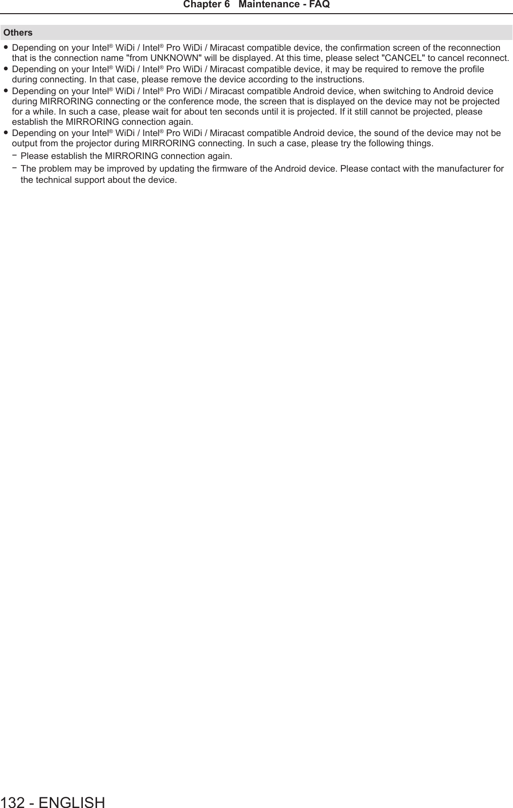 Others fDepending on your Intel® WiDi / Intel® Pro WiDi / Miracast compatible device, the conrmation screen of the reconnection that is the connection name &quot;from UNKNOWN&quot; will be displayed. At this time, please select &quot;CANCEL&quot; to cancel reconnect. fDepending on your Intel® WiDi / Intel® Pro WiDi / Miracast compatible device, it may be required to remove the prole during connecting. In that case, please remove the device according to the instructions. fDepending on your Intel® WiDi / Intel® Pro WiDi / Miracast compatible Android device, when switching to Android device during MIRRORING connecting or the conference mode, the screen that is displayed on the device may not be projected for a while. In such a case, please wait for about ten seconds until it is projected. If it still cannot be projected, please establish the MIRRORING connection again. fDepending on your Intel® WiDi / Intel® Pro WiDi / Miracast compatible Android device, the sound of the device may not be output from the projector during MIRRORING connecting. In such a case, please try the following things. gPlease establish the MIRRORING connection again. gThe problem may be improved by updating the rmware of the Android device. Please contact with the manufacturer for the technical support about the device.132 - ENGLISHChapter 6   Maintenance - FAQ