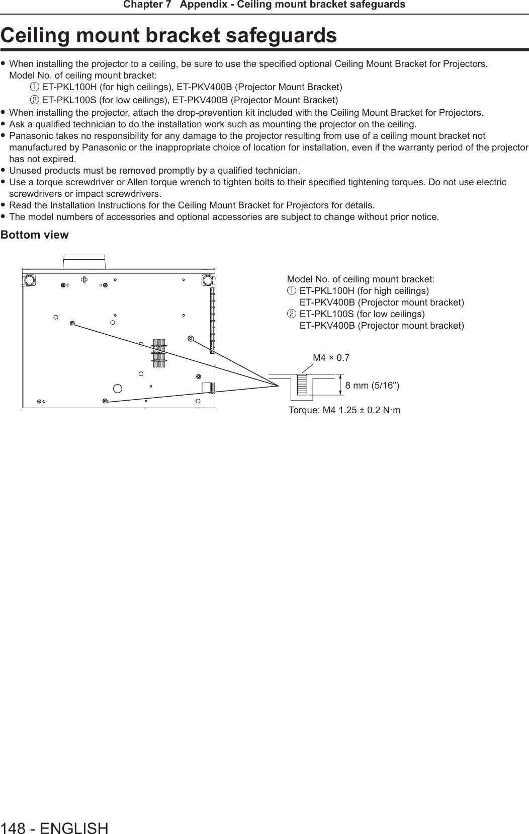 Ceiling mount bracket safeguards fWhen installing the projector to a ceiling, be sure to use the specied optional Ceiling Mount Bracket for Projectors.  Model No. of ceiling mount bracket:① ET-PKL100H (for high ceilings), ET-PKV400B (Projector Mount Bracket) ② ET-PKL100S (for low ceilings), ET-PKV400B (Projector Mount Bracket)  fWhen installing the projector, attach the drop-prevention kit included with the Ceiling Mount Bracket for Projectors. fAsk a qualied technician to do the installation work such as mounting the projector on the ceiling. fPanasonic takes no responsibility for any damage to the projector resulting from use of a ceiling mount bracket not manufactured by Panasonic or the inappropriate choice of location for installation, even if the warranty period of the projector has not expired. fUnused products must be removed promptly by a qualied technician. fUse a torque screwdriver or Allen torque wrench to tighten bolts to their specied tightening torques. Do not use electric screwdrivers or impact screwdrivers. fRead the Installation Instructions for the Ceiling Mount Bracket for Projectors for details. fThe model numbers of accessories and optional accessories are subject to change without prior notice.Bottom viewModel No. of ceiling mount bracket:①  ET-PKL100H (for high ceilings) ET-PKV400B (Projector mount bracket)②  ET-PKL100S (for low ceilings) ET-PKV400B (Projector mount bracket)M4 × 0.78 mm (5/16&quot;)Torque: M4 1.25 ± 0.2 N·m148 - ENGLISHChapter 7   Appendix - Ceiling mount bracket safeguards