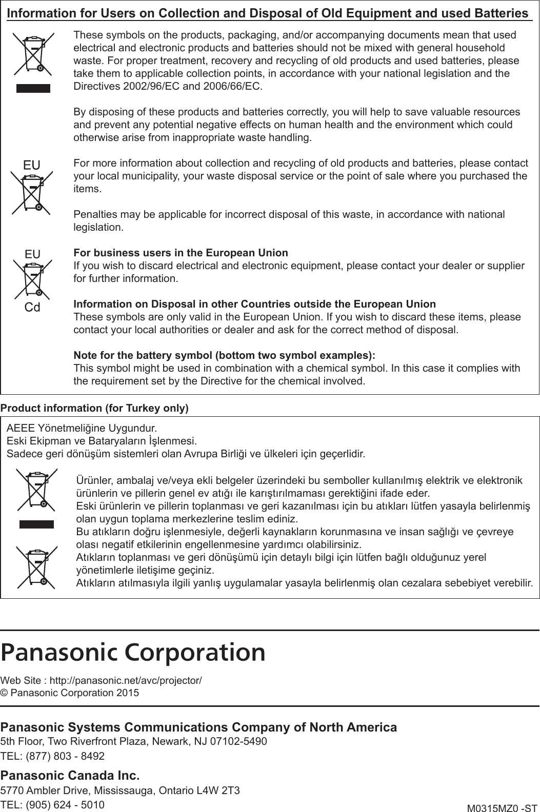 M0315MZ0 -STProduct information (for Turkey only)AEEE Yönetmeliğine Uygundur.Eski Ekipman ve Bataryaların İşlenmesi.Sadece geri dönüşüm sistemleri olan Avrupa Birliği ve ülkeleri için geçerlidir.Ürünler, ambalaj ve/veya ekli belgeler üzerindeki bu semboller kullanılmış elektrik ve elektronik ürünlerin ve pillerin genel ev atığı ile karıştırılmaması gerektiğini ifade eder.Eski ürünlerin ve pillerin toplanması ve geri kazanılması için bu atıkları lütfen yasayla belirlenmiş olan uygun toplama merkezlerine teslim ediniz.Bu atıkların doğru işlenmesiyle, değerli kaynakların korunmasına ve insan sağlığı ve çevreye olası negatif etkilerinin engellenmesine yardımcı olabilirsiniz.Atıkların toplanması ve geri dönüşümü için detaylı bilgi için lütfen bağlı olduğunuz yerel yönetimlerle iletişime geçiniz.Atıkların atılmasıyla ilgili yanlış uygulamalar yasayla belirlenmiş olan cezalara sebebiyet verebilir.Information for Users on Collection and Disposal of Old Equipment and used BatteriesThese symbols on the products, packaging, and/or accompanying documents mean that used electrical and electronic products and batteries should not be mixed with general household waste. For proper treatment, recovery and recycling of old products and used batteries, please take them to applicable collection points, in accordance with your national legislation and the Directives 2002/96/EC and 2006/66/EC.By disposing of these products and batteries correctly, you will help to save valuable resources and prevent any potential negative effects on human health and the environment which could otherwise arise from inappropriate waste handling.For more information about collection and recycling of old products and batteries, please contact your local municipality, your waste disposal service or the point of sale where you purchased the items.Penalties may be applicable for incorrect disposal of this waste, in accordance with national legislation.For business users in the European UnionIf you wish to discard electrical and electronic equipment, please contact your dealer or supplier for further information.Information on Disposal in other Countries outside the European UnionThese symbols are only valid in the European Union. If you wish to discard these items, please contact your local authorities or dealer and ask for the correct method of disposal.Note for the battery symbol (bottom two symbol examples):This symbol might be used in combination with a chemical symbol. In this case it complies with the requirement set by the Directive for the chemical involved.Panasonic CorporationWeb Site : http://panasonic.net/avc/projector/© Panasonic Corporation 2015Panasonic Systems Communications Company of North America5th Floor, Two Riverfront Plaza, Newark, NJ 07102-54905770 Ambler Drive, Mississauga, Ontario L4W 2T3TEL: (877) 803 - 8492TEL: (905) 624 - 5010Panasonic Canada Inc.