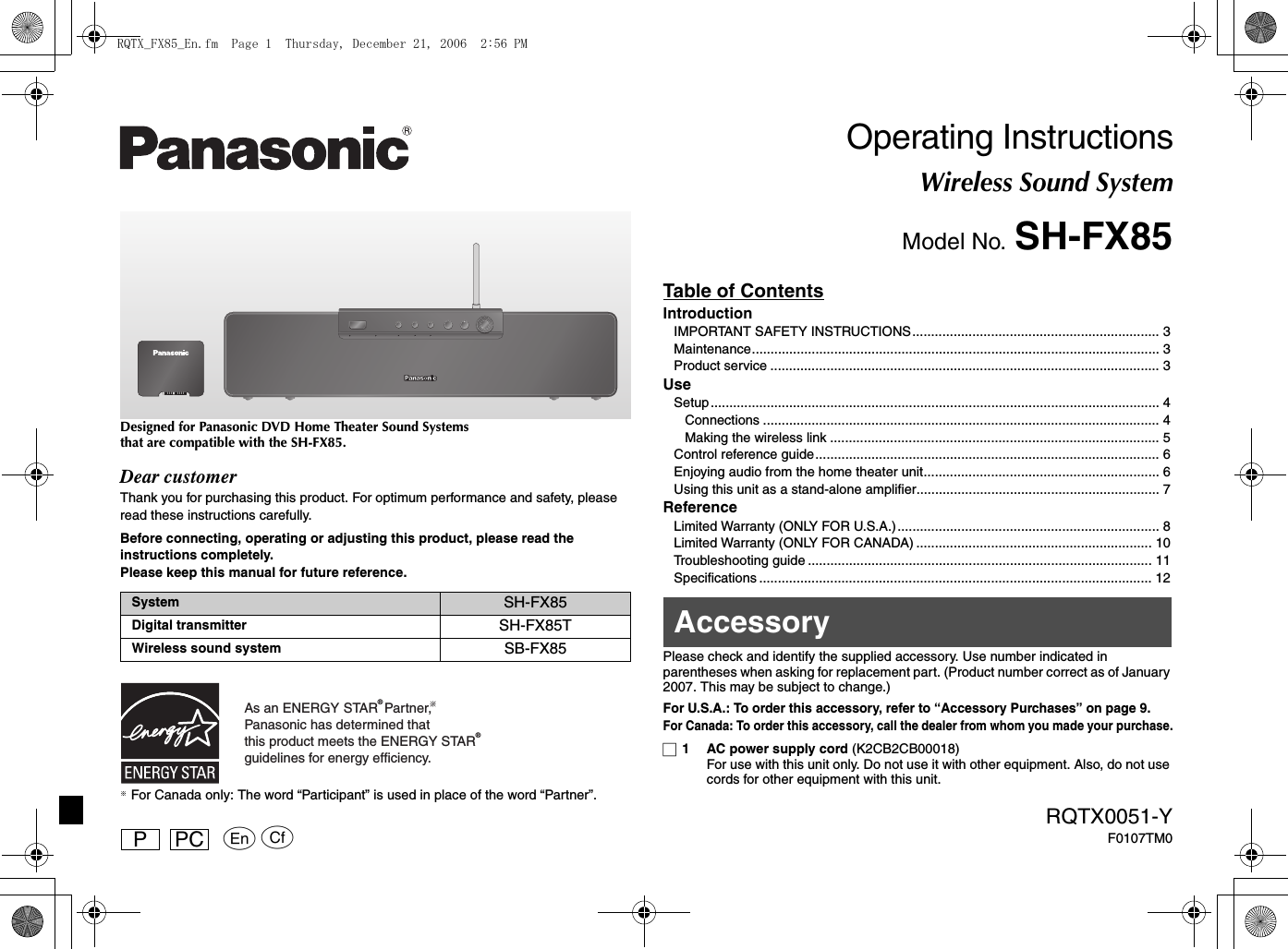 pqRQTX0051-YF0107TM0PPC Designed for Panasonic DVD Home Theater Sound Systems that are compatible with the SH-FX85.Dear customerThank you for purchasing this product. For optimum performance and safety, please read these instructions carefully.Before connecting, operating or adjusting this product, please read the instructions completely. Please keep this manual for future reference.§ For Canada only: The word “Participant” is used in place of the word “Partner”.Operating InstructionsWireless Sound SystemModel No. SH-FX85Table of ContentsIntroductionIMPORTANT SAFETY INSTRUCTIONS.................................................................. 3Maintenance............................................................................................................. 3Product service ........................................................................................................ 3UseSetup ........................................................................................................................ 4Connections .......................................................................................................... 4Making the wireless link ........................................................................................ 5Control reference guide............................................................................................ 6Enjoying audio from the home theater unit............................................................... 6Using this unit as a stand-alone amplifier................................................................. 7ReferenceLimited Warranty (ONLY FOR U.S.A.)...................................................................... 8Limited Warranty (ONLY FOR CANADA) ............................................................... 10Troubleshooting guide ............................................................................................ 11Specifications ......................................................................................................... 12Please check and identify the supplied accessory. Use number indicated in parentheses when asking for replacement part. (Product number correct as of January 2007. This may be subject to change.)For U.S.A.: To order this accessory, refer to “Accessory Purchases” on page 9.For Canada: To order this accessory, call the dealer from whom you made your purchase.∏1 AC power supply cord (K2CB2CB00018)For use with this unit only. Do not use it with other equipment. Also, do not use cords for other equipment with this unit.System SH-FX85Digital transmitter SH-FX85TWireless sound system SB-FX85As an ENERGY STAR  Partner, Panasonic has determined thatthis product meets the ENERGY STAR  guidelines for energy efficiency.®®AccessoryRQTX_FX85_En.fm  Page 1  Thursday, December 21, 2006  2:56 PM