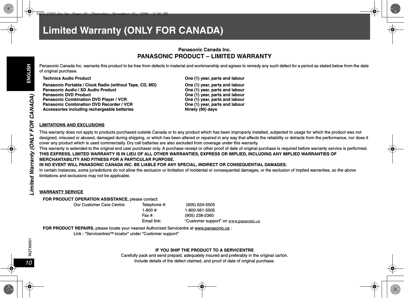 Limited Warranty (ONLY FOR CANADA)10RQTX0051ENGLISHLimited Warranty (ONLY FOR CANADA)Panasonic Canada Inc.PANASONIC PRODUCT – LIMITED WARRANTYPanasonic Canada Inc. warrants this product to be free from defects in material and workmanship and agrees to remedy any such defect for a period as stated below from the date of original purchase.Technics Audio Product One (1) year, parts and labourPanasonic Portable / Clock Radio (without Tape, CD, MD) One (1) year, parts and labourPanasonic Audio / SD Audio Product One (1) year, parts and labourPanasonic DVD Product One (1) year, parts and labourPanasonic Combination DVD Player / VCR One (1) year, parts and labourPanasonic Combination DVD Recorder / VCR One (1) year, parts and labourAccessories including rechargeable batteries Ninety (90) daysLIMITATIONS AND EXCLUSIONSThis warranty does not apply to products purchased outside Canada or to any product which has been improperly installed, subjected to usage for which the product was not designed, misused or abused, damaged during shipping, or which has been altered or repaired in any way that affects the reliability or detracts from the performance, nor does it cover any product which is used commercially. Dry cell batteries are also excluded from coverage under this warranty.This warranty is extended to the original end user purchaser only. A purchase receipt or other proof of date of original purchase is required before warranty service is performed.THIS EXPRESS, LIMITED WARRANTY IS IN LIEU OF ALL OTHER WARRANTIES, EXPRESS OR IMPLIED, INCLUDING ANY IMPLIED WARRANTIES OF MERCHANTABILITY AND FITNESS FOR A PARTICULAR PURPOSE.IN NO EVENT WILL PANASONIC CANADA INC. BE LIABLE FOR ANY SPECIAL, INDIRECT OR CONSEQUENTIAL DAMAGES.In certain instances, some jurisdictions do not allow the exclusion or limitation of incidental or consequential damages, or the exclusion of implied warranties, so the above limitations and exclusions may not be applicable.WARRANTY SERVICEFOR PRODUCT OPERATION ASSISTANCE, please contact: Our Customer Care Centre: Telephone #:  (905) 624-5505 1-800 #: 1-800-561-5505Fax #:   (905) 238-2360Email link: “Customer support” on www.panasonic.ca FOR PRODUCT REPAIRS, please locate your nearest Authorized Servicentre at www.panasonic.ca :Link : &quot;ServicentresTM locator&quot; under &quot;Customer support&quot;IF YOU SHIP THE PRODUCT TO A SERVICENTRECarefully pack and send prepaid, adequately insured and preferably in the original carton.Include details of the defect claimed, and proof of date of original purchase.RQTX_FX85_En.fm  Page 10  Thursday, December 21, 2006  2:56 PM