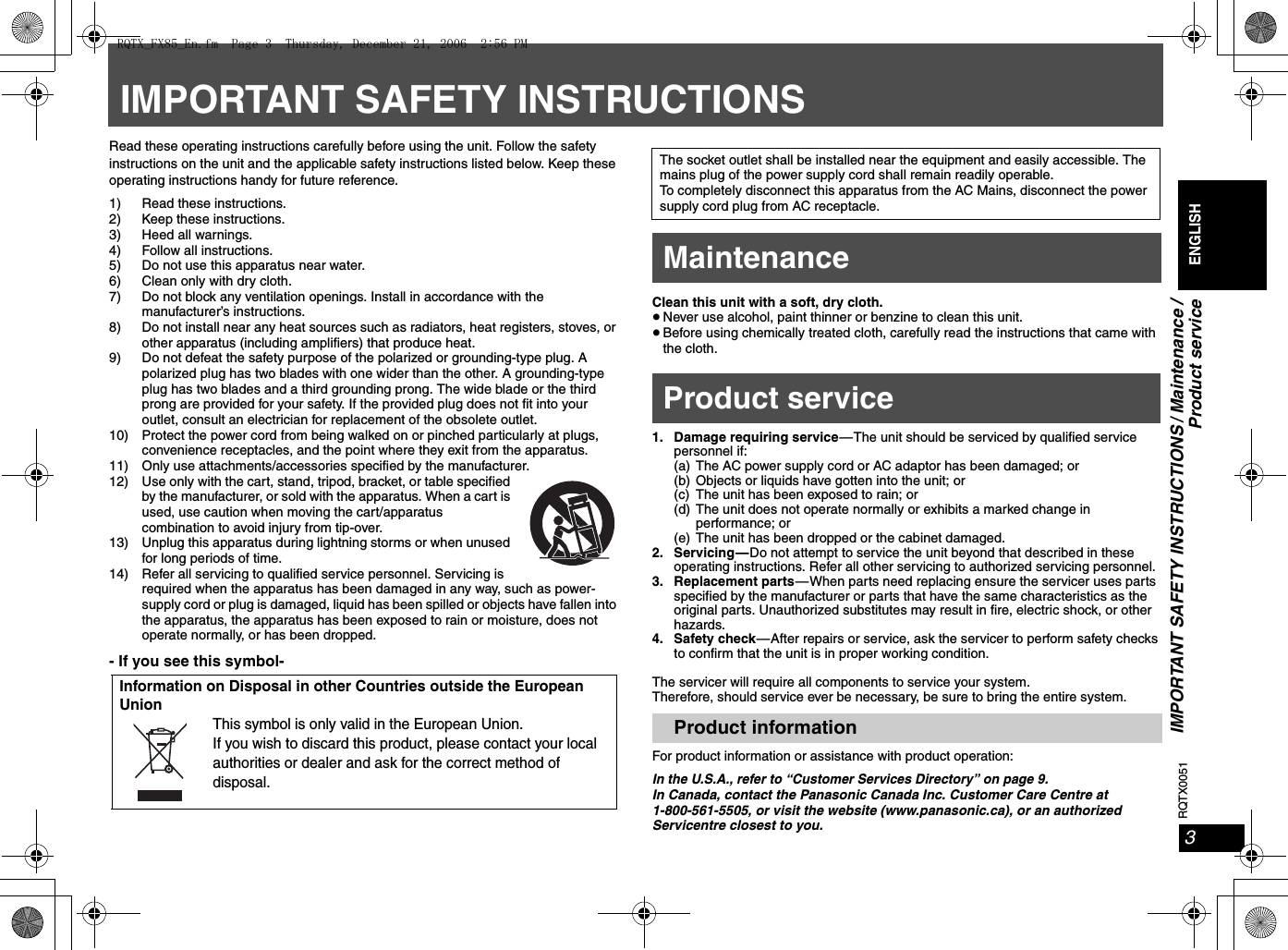 RQTX00513ENGLISHIMPORTANT SAFETY INSTRUCTIONS / Maintenance /Product serviceIMPORTANT SAFETY INSTRUCTIONSRead these operating instructions carefully before using the unit. Follow the safety instructions on the unit and the applicable safety instructions listed below. Keep these operating instructions handy for future reference.1) Read these instructions.2) Keep these instructions.3) Heed all warnings.4) Follow all instructions.5) Do not use this apparatus near water.6) Clean only with dry cloth.7) Do not block any ventilation openings. Install in accordance with the manufacturer’s instructions.8) Do not install near any heat sources such as radiators, heat registers, stoves, or other apparatus (including amplifiers) that produce heat.9) Do not defeat the safety purpose of the polarized or grounding-type plug. A polarized plug has two blades with one wider than the other. A grounding-type plug has two blades and a third grounding prong. The wide blade or the third prong are provided for your safety. If the provided plug does not fit into your outlet, consult an electrician for replacement of the obsolete outlet.10) Protect the power cord from being walked on or pinched particularly at plugs, convenience receptacles, and the point where they exit from the apparatus.11) Only use attachments/accessories specified by the manufacturer.12) Use only with the cart, stand, tripod, bracket, or table specified by the manufacturer, or sold with the apparatus. When a cart is used, use caution when moving the cart/apparatus combination to avoid injury from tip-over.13) Unplug this apparatus during lightning storms or when unused for long periods of time.14) Refer all servicing to qualified service personnel. Servicing is required when the apparatus has been damaged in any way, such as power-supply cord or plug is damaged, liquid has been spilled or objects have fallen into the apparatus, the apparatus has been exposed to rain or moisture, does not operate normally, or has been dropped.- If you see this symbol-Clean this unit with a soft, dry cloth.≥Never use alcohol, paint thinner or benzine to clean this unit.≥Before using chemically treated cloth, carefully read the instructions that came with the cloth.1. Damage requiring service—The unit should be serviced by qualified service personnel if:(a) The AC power supply cord or AC adaptor has been damaged; or(b) Objects or liquids have gotten into the unit; or(c) The unit has been exposed to rain; or(d) The unit does not operate normally or exhibits a marked change in performance; or(e) The unit has been dropped or the cabinet damaged.2. Servicing—Do not attempt to service the unit beyond that described in these operating instructions. Refer all other servicing to authorized servicing personnel.3. Replacement parts—When parts need replacing ensure the servicer uses parts specified by the manufacturer or parts that have the same characteristics as the original parts. Unauthorized substitutes may result in fire, electric shock, or other hazards.4. Safety check—After repairs or service, ask the servicer to perform safety checks to confirm that the unit is in proper working condition.The servicer will require all components to service your system.Therefore, should service ever be necessary, be sure to bring the entire system.For product information or assistance with product operation:In the U.S.A., refer to “Customer Services Directory” on page 9.In Canada, contact the Panasonic Canada Inc. Customer Care Centre at 1-800-561-5505, or visit the website (www.panasonic.ca), or an authorized Servicentre closest to you.Information on Disposal in other Countries outside the European UnionThis symbol is only valid in the European Union.If you wish to discard this product, please contact your local authorities or dealer and ask for the correct method of disposal.The socket outlet shall be installed near the equipment and easily accessible. The mains plug of the power supply cord shall remain readily operable.To completely disconnect this apparatus from the AC Mains, disconnect the power supply cord plug from AC receptacle.MaintenanceProduct serviceProduct informationRQTX_FX85_En.fm  Page 3  Thursday, December 21, 2006  2:56 PM