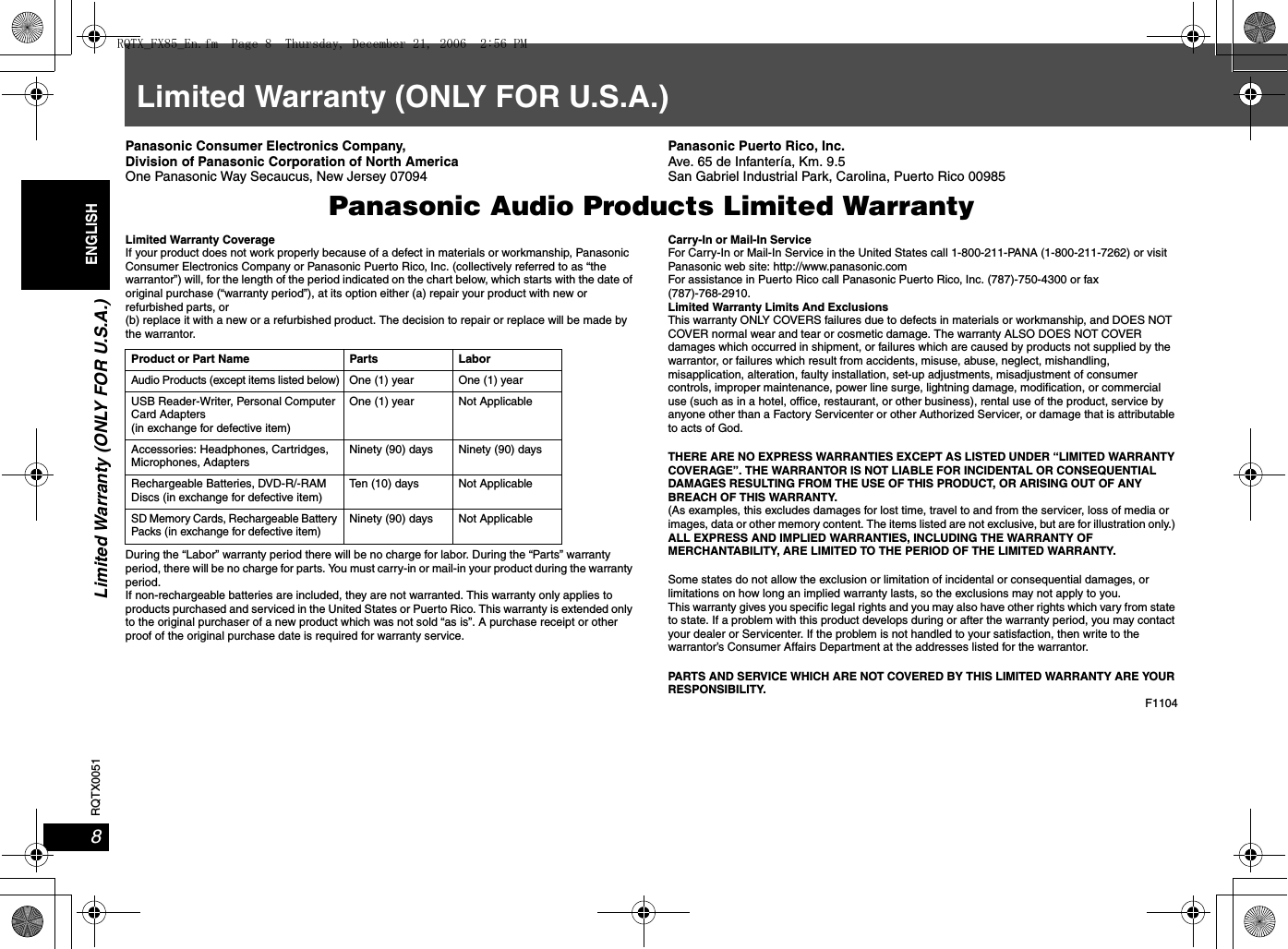 Limited Warranty (ONLY FOR U.S.A.)8RQTX0051ENGLISHLimited Warranty (ONLY FOR U.S.A.)Panasonic Consumer Electronics Company, Division of Panasonic Corporation of North AmericaOne Panasonic Way Secaucus, New Jersey 07094Panasonic Puerto Rico, Inc.Ave. 65 de Infantería, Km. 9.5 San Gabriel Industrial Park, Carolina, Puerto Rico 00985Panasonic Audio Products Limited WarrantyLimited Warranty CoverageIf your product does not work properly because of a defect in materials or workmanship, Panasonic Consumer Electronics Company or Panasonic Puerto Rico, Inc. (collectively referred to as “the warrantor”) will, for the length of the period indicated on the chart below, which starts with the date of original purchase (“warranty period”), at its option either (a) repair your product with new or refurbished parts, or (b) replace it with a new or a refurbished product. The decision to repair or replace will be made by the warrantor.During the “Labor” warranty period there will be no charge for labor. During the “Parts” warranty period, there will be no charge for parts. You must carry-in or mail-in your product during the warranty period. If non-rechargeable batteries are included, they are not warranted. This warranty only applies to products purchased and serviced in the United States or Puerto Rico. This warranty is extended only to the original purchaser of a new product which was not sold “as is”. A purchase receipt or other proof of the original purchase date is required for warranty service.Carry-In or Mail-In ServiceFor Carry-In or Mail-In Service in the United States call 1-800-211-PANA (1-800-211-7262) or visit Panasonic web site: http://www.panasonic.comFor assistance in Puerto Rico call Panasonic Puerto Rico, Inc. (787)-750-4300 or fax(787)-768-2910. Limited Warranty Limits And ExclusionsThis warranty ONLY COVERS failures due to defects in materials or workmanship, and DOES NOT COVER normal wear and tear or cosmetic damage. The warranty ALSO DOES NOT COVER damages which occurred in shipment, or failures which are caused by products not supplied by the warrantor, or failures which result from accidents, misuse, abuse, neglect, mishandling, misapplication, alteration, faulty installation, set-up adjustments, misadjustment of consumer controls, improper maintenance, power line surge, lightning damage, modification, or commercial use (such as in a hotel, office, restaurant, or other business), rental use of the product, service by anyone other than a Factory Servicenter or other Authorized Servicer, or damage that is attributable to acts of God.THERE ARE NO EXPRESS WARRANTIES EXCEPT AS LISTED UNDER “LIMITED WARRANTY COVERAGE”. THE WARRANTOR IS NOT LIABLE FOR INCIDENTAL OR CONSEQUENTIAL DAMAGES RESULTING FROM THE USE OF THIS PRODUCT, OR ARISING OUT OF ANY BREACH OF THIS WARRANTY. (As examples, this excludes damages for lost time, travel to and from the servicer, loss of media or images, data or other memory content. The items listed are not exclusive, but are for illustration only.) ALL EXPRESS AND IMPLIED WARRANTIES, INCLUDING THE WARRANTY OF MERCHANTABILITY, ARE LIMITED TO THE PERIOD OF THE LIMITED WARRANTY.Some states do not allow the exclusion or limitation of incidental or consequential damages, or limitations on how long an implied warranty lasts, so the exclusions may not apply to you.This warranty gives you specific legal rights and you may also have other rights which vary from state to state. If a problem with this product develops during or after the warranty period, you may contact your dealer or Servicenter. If the problem is not handled to your satisfaction, then write to the warrantor’s Consumer Affairs Department at the addresses listed for the warrantor.PARTS AND SERVICE WHICH ARE NOT COVERED BY THIS LIMITED WARRANTY ARE YOUR RESPONSIBILITY.F1104Product or Part Name Parts LaborAudio Products (except items listed below)One (1) year  One (1) yearUSB Reader-Writer, Personal Computer Card Adapters(in exchange for defective item)One (1) year Not ApplicableAccessories: Headphones, Cartridges, Microphones, AdaptersNinety (90) days Ninety (90) daysRechargeable Batteries, DVD-R/-RAM Discs (in exchange for defective item)Ten (10) days Not ApplicableSD Memory Cards, Rechargeable Battery Packs (in exchange for defective item)Ninety (90) days Not ApplicableRQTX_FX85_En.fm  Page 8  Thursday, December 21, 2006  2:56 PM
