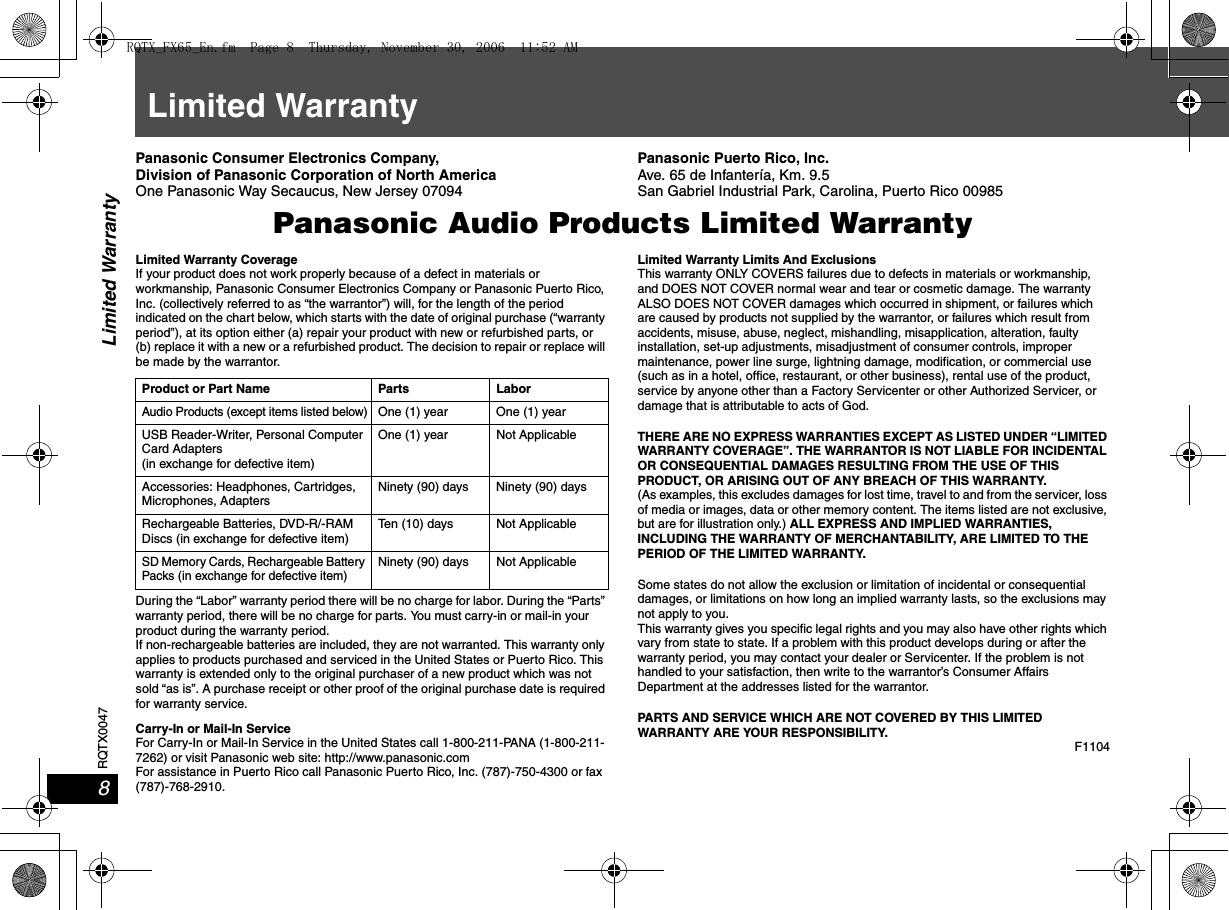 RQTX00478Limited WarrantyLimited WarrantyPanasonic Consumer Electronics Company, Division of Panasonic Corporation of North AmericaOne Panasonic Way Secaucus, New Jersey 07094Panasonic Puerto Rico, Inc.Ave. 65 de Infantería, Km. 9.5 San Gabriel Industrial Park, Carolina, Puerto Rico 00985Panasonic Audio Products Limited WarrantyLimited Warranty CoverageIf your product does not work properly because of a defect in materials or workmanship, Panasonic Consumer Electronics Company or Panasonic Puerto Rico, Inc. (collectively referred to as “the warrantor”) will, for the length of the period indicated on the chart below, which starts with the date of original purchase (“warranty period”), at its option either (a) repair your product with new or refurbished parts, or (b) replace it with a new or a refurbished product. The decision to repair or replace will be made by the warrantor.During the “Labor” warranty period there will be no charge for labor. During the “Parts” warranty period, there will be no charge for parts. You must carry-in or mail-in your product during the warranty period. If non-rechargeable batteries are included, they are not warranted. This warranty only applies to products purchased and serviced in the United States or Puerto Rico. This warranty is extended only to the original purchaser of a new product which was not sold “as is”. A purchase receipt or other proof of the original purchase date is required for warranty service.Carry-In or Mail-In ServiceFor Carry-In or Mail-In Service in the United States call 1-800-211-PANA (1-800-211-7262) or visit Panasonic web site: http://www.panasonic.comFor assistance in Puerto Rico call Panasonic Puerto Rico, Inc. (787)-750-4300 or fax(787)-768-2910. Limited Warranty Limits And ExclusionsThis warranty ONLY COVERS failures due to defects in materials or workmanship, and DOES NOT COVER normal wear and tear or cosmetic damage. The warranty ALSO DOES NOT COVER damages which occurred in shipment, or failures which are caused by products not supplied by the warrantor, or failures which result from accidents, misuse, abuse, neglect, mishandling, misapplication, alteration, faulty installation, set-up adjustments, misadjustment of consumer controls, improper maintenance, power line surge, lightning damage, modification, or commercial use (such as in a hotel, office, restaurant, or other business), rental use of the product, service by anyone other than a Factory Servicenter or other Authorized Servicer, or damage that is attributable to acts of God.THERE ARE NO EXPRESS WARRANTIES EXCEPT AS LISTED UNDER “LIMITED WARRANTY COVERAGE”. THE WARRANTOR IS NOT LIABLE FOR INCIDENTAL OR CONSEQUENTIAL DAMAGES RESULTING FROM THE USE OF THIS PRODUCT, OR ARISING OUT OF ANY BREACH OF THIS WARRANTY. (As examples, this excludes damages for lost time, travel to and from the servicer, loss of media or images, data or other memory content. The items listed are not exclusive, but are for illustration only.) ALL EXPRESS AND IMPLIED WARRANTIES, INCLUDING THE WARRANTY OF MERCHANTABILITY, ARE LIMITED TO THE PERIOD OF THE LIMITED WARRANTY.Some states do not allow the exclusion or limitation of incidental or consequential damages, or limitations on how long an implied warranty lasts, so the exclusions may not apply to you.This warranty gives you specific legal rights and you may also have other rights which vary from state to state. If a problem with this product develops during or after the warranty period, you may contact your dealer or Servicenter. If the problem is not handled to your satisfaction, then write to the warrantor’s Consumer Affairs Department at the addresses listed for the warrantor.PARTS AND SERVICE WHICH ARE NOT COVERED BY THIS LIMITED WARRANTY ARE YOUR RESPONSIBILITY.F1104Product or Part Name Parts LaborAudio Products (except items listed below)One (1) year  One (1) yearUSB Reader-Writer, Personal Computer Card Adapters(in exchange for defective item)One (1) year Not ApplicableAccessories: Headphones, Cartridges, Microphones, AdaptersNinety (90) days Ninety (90) daysRechargeable Batteries, DVD-R/-RAM Discs (in exchange for defective item)Ten (10) days Not ApplicableSD Memory Cards, Rechargeable Battery Packs (in exchange for defective item)Ninety (90) days Not ApplicableRQTX_FX65_En.fm  Page 8  Thursday, November 30, 2006  11:52 AM