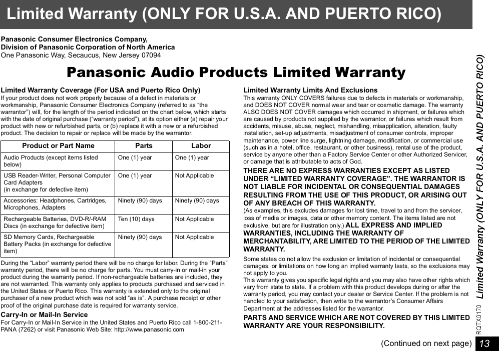 13Limited Warranty (ONLY FOR U.S.A. AND PUERTO RICO)Panasonic Consumer Electronics Company,Division of Panasonic Corporation of North AmericaOne Panasonic Way, Secaucus, New Jersey 07094Panasonic Audio Products Limited WarrantyLimited Warranty Coverage (For USA and Puerto Rico Only)If your product does not work properly because of a defect in materials orworkmanship, Panasonic Consumer Electronics Company (referred to as thewarrantor) will, for the length of the period indicated on the chart below, which startswith the date of original purchase (warranty period), at its option either (a) repair yourproduct with new or refurbished parts, or (b) replace it with a new or a refurbishedproduct. The decision to repair or replace will be made by the warrantor.During the Labor warranty period there will be no charge for labor. During the Partswarranty period, there will be no charge for parts. You must carry-in or mail-in yourproduct during the warranty period. If non-rechargeable batteries are included, theyare not warranted. This warranty only applies to products purchased and serviced inthe United States or Puerto Rico. This warranty is extended only to the originalpurchaser of a new product which was not sold as is. A purchase receipt or otherproof of the original purchase date is required for warranty service.Carry-In or Mail-In ServiceFor Carry-In or Mail-In Service in the United States and Puerto Rico call 1-800-211-PANA (7262) or visit Panasonic Web Site: http://www.panasonic.comLimited Warranty Limits And ExclusionsThis warranty ONLY COVERS failures due to defects in materials or workmanship,and DOES NOT COVER normal wear and tear or cosmetic damage. The warrantyALSO DOES NOT COVER damages which occurred in shipment, or failures whichare caused by products not supplied by the warrantor, or failures which result fromaccidents, misuse, abuse, neglect, mishandling, misapplication, alteration, faultyinstallation, set-up adjustments, misadjustment of consumer controls, impropermaintenance, power line surge, lightning damage, modification, or commercial use(such as in a hotel, office, restaurant, or other business), rental use of the product,service by anyone other than a Factory Service Center or other Authorized Servicer,or damage that is attributable to acts of God.THERE ARE NO EXPRESS WARRANTIES EXCEPT AS LISTEDUNDER LIMITED WARRANTY COVERAGE. THE WARRANTOR ISNOT LIABLE FOR INCIDENTAL OR CONSEQUENTIAL DAMAGESRESULTING FROM THE USE OF THIS PRODUCT, OR ARISING OUTOF ANY BREACH OF THIS WARRANTY.(As examples, this excludes damages for lost time, travel to and from the servicer,loss of media or images, data or other memory content. The items listed are notexclusive, but are for illustration only.) ALL EXPRESS AND IMPLIEDWARRANTIES, INCLUDING THE WARRANTY OFMERCHANTABILITY, ARE LIMITED TO THE PERIOD OF THE LIMITEDWARRANTY.Some states do not allow the exclusion or limitation of incidental or consequentialdamages, or limitations on how long an implied warranty lasts, so the exclusions maynot apply to you.This warranty gives you specific legal rights and you may also have other rights whichvary from state to state. If a problem with this product develops during or after thewarranty period, you may contact your dealer or Service Center. If the problem is nothandled to your satisfaction, then write to the warrantors Consumer AffairsDepartment at the addresses listed for the warrantor.PARTS AND SERVICE WHICH ARE NOT COVERED BY THIS LIMITEDWARRANTY ARE YOUR RESPONSIBILITY.(Continued on next page)Product or Part Name Parts LaborAudio Products (except items listedbelow)One (1) year  One (1) yearUSB Reader-Writer, Personal ComputerCard Adapters(in exchange for defective item)One (1) year Not ApplicableAccessories: Headphones, Cartridges,Microphones, AdaptersNinety (90) days Ninety (90) daysRechargeable Batteries, DVD-R/-RAMDiscs (in exchange for defective item)Ten (10) days Not ApplicableSD Memory Cards, RechargeableBattery Packs (in exchange for defectiveitem)Ninety (90) days Not Applicable