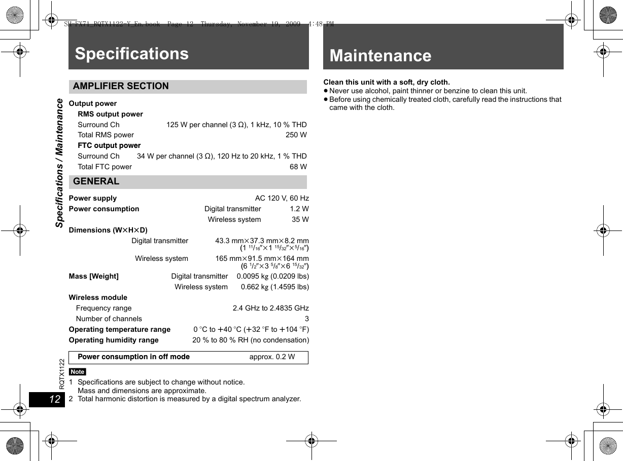Specifications / Maintenance1212RQTX1122Specifications[Note]1 Specifications are subject to change without notice.Mass and dimensions are approximate.2 Total harmonic distortion is measured by a digital spectrum analyzer.Clean this unit with a soft, dry cloth.≥Never use alcohol, paint thinner or benzine to clean this unit.≥Before using chemically treated cloth, carefully read the instructions that came with the cloth.AMPLIFIER SECTIONOutput powerRMS output powerSurround Ch 125 W per channel (3 ≠), 1 kHz, 10 % THDTotal RMS power 250 WFTC output powerSurround Ch 34 W per channel (3 ≠), 120 Hz to 20 kHz, 1 % THDTotal FTC power 68 WGENERALPower supply AC 120 V, 60 HzPower consumption Digital transmitter 1.2 WWireless system 35 WDimensions (WtHtD)Digital transmitter 43.3 mmk37.3 mmk8.2 mm(1 11/16zk1 15/32zk5/16z)Wireless system 165 mmk91.5 mmk164 mm(6 1/2zk3 5/8zk6 15/32z)Mass [Weight] Digital transmitter 0.0095 kg (0.0209 lbs)Wireless system  0.662 kg (1.4595 lbs)Wireless moduleFrequency range 2.4 GHz to 2.4835 GHzNumber of channels 3Operating temperature range 0oC to r40 oC (r32 oF to r104 oF)Operating humidity range 20 % to 80 % RH (no condensation)Power consumption in off mode approx. 0.2 WMaintenanceSH-FX71_RQTX1122-Y_En.book  Page 12  Thursday, November 19, 2009  4:48 PM