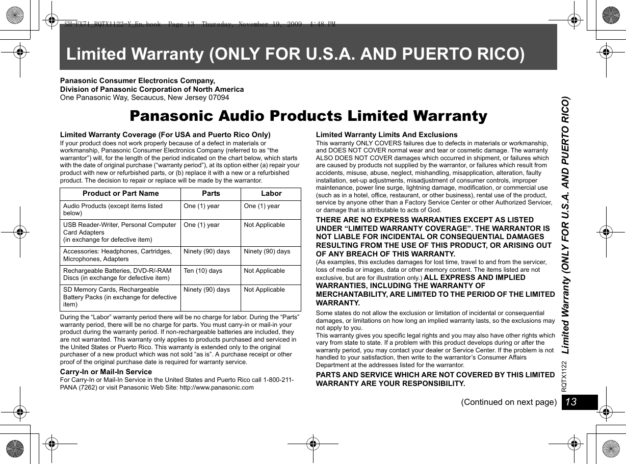 Limited Warranty (ONLY FOR U.S.A. AND PUERTO RICO)13RQTX112213Limited Warranty (ONLY FOR U.S.A. AND PUERTO RICO)Panasonic Consumer Electronics Company, Division of Panasonic Corporation of North AmericaOne Panasonic Way, Secaucus, New Jersey 07094Panasonic Audio Products Limited WarrantyLimited Warranty Coverage (For USA and Puerto Rico Only)If your product does not work properly because of a defect in materials or workmanship, Panasonic Consumer Electronics Company (referred to as “the warrantor”) will, for the length of the period indicated on the chart below, which starts with the date of original purchase (“warranty period”), at its option either (a) repair your product with new or refurbished parts, or (b) replace it with a new or a refurbished product. The decision to repair or replace will be made by the warrantor.During the “Labor” warranty period there will be no charge for labor. During the “Parts” warranty period, there will be no charge for parts. You must carry-in or mail-in your product during the warranty period. If non-rechargeable batteries are included, they are not warranted. This warranty only applies to products purchased and serviced in the United States or Puerto Rico. This warranty is extended only to the original purchaser of a new product which was not sold “as is”. A purchase receipt or other proof of the original purchase date is required for warranty service.Carry-In or Mail-In ServiceFor Carry-In or Mail-In Service in the United States and Puerto Rico call 1-800-211-PANA (7262) or visit Panasonic Web Site: http://www.panasonic.comLimited Warranty Limits And ExclusionsThis warranty ONLY COVERS failures due to defects in materials or workmanship, and DOES NOT COVER normal wear and tear or cosmetic damage. The warranty ALSO DOES NOT COVER damages which occurred in shipment, or failures which are caused by products not supplied by the warrantor, or failures which result from accidents, misuse, abuse, neglect, mishandling, misapplication, alteration, faulty installation, set-up adjustments, misadjustment of consumer controls, improper maintenance, power line surge, lightning damage, modification, or commercial use (such as in a hotel, office, restaurant, or other business), rental use of the product, service by anyone other than a Factory Service Center or other Authorized Servicer, or damage that is attributable to acts of God.THERE ARE NO EXPRESS WARRANTIES EXCEPT AS LISTED UNDER “LIMITED WARRANTY COVERAGE”. THE WARRANTOR IS NOT LIABLE FOR INCIDENTAL OR CONSEQUENTIAL DAMAGES RESULTING FROM THE USE OF THIS PRODUCT, OR ARISING OUT OF ANY BREACH OF THIS WARRANTY. (As examples, this excludes damages for lost time, travel to and from the servicer, loss of media or images, data or other memory content. The items listed are not exclusive, but are for illustration only.) ALL EXPRESS AND IMPLIED WARRANTIES, INCLUDING THE WARRANTY OF MERCHANTABILITY, ARE LIMITED TO THE PERIOD OF THE LIMITED WARRANTY.Some states do not allow the exclusion or limitation of incidental or consequential damages, or limitations on how long an implied warranty lasts, so the exclusions may not apply to you.This warranty gives you specific legal rights and you may also have other rights which vary from state to state. If a problem with this product develops during or after the warranty period, you may contact your dealer or Service Center. If the problem is not handled to your satisfaction, then write to the warrantor’s Consumer Affairs Department at the addresses listed for the warrantor.PARTS AND SERVICE WHICH ARE NOT COVERED BY THIS LIMITED WARRANTY ARE YOUR RESPONSIBILITY.(Continued on next page)Product or Part Name Parts LaborAudio Products (except items listed below)One (1) year  One (1) yearUSB Reader-Writer, Personal Computer Card Adapters(in exchange for defective item)One (1) year Not ApplicableAccessories: Headphones, Cartridges, Microphones, AdaptersNinety (90) days Ninety (90) daysRechargeable Batteries, DVD-R/-RAM Discs (in exchange for defective item)Ten (10) days Not ApplicableSD Memory Cards, Rechargeable Battery Packs (in exchange for defective item)Ninety (90) days Not ApplicableSH-FX71_RQTX1122-Y_En.book  Page 13  Thursday, November 19, 2009  4:48 PM