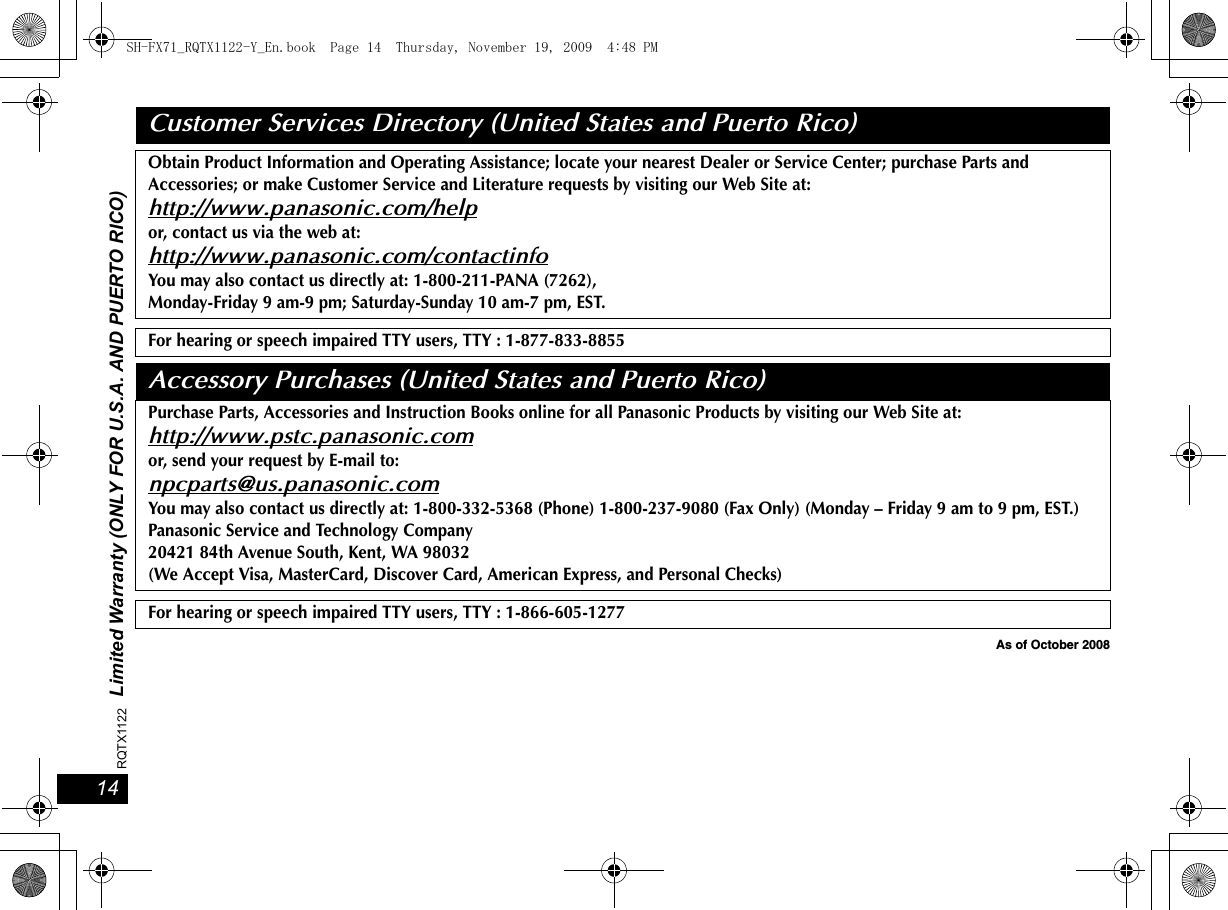 1414RQTX1122 Limited Warranty (ONLY FOR U.S.A. AND PUERTO RICO)As of October 2008Customer Services Directory (United States and Puerto Rico)Obtain Product Information and Operating Assistance; locate your nearest Dealer or Service Center; purchase Parts and Accessories; or make Customer Service and Literature requests by visiting our Web Site at:http://www.panasonic.com/helpor, contact us via the web at:http://www.panasonic.com/contactinfoYou may also contact us directly at: 1-800-211-PANA (7262),Monday-Friday 9 am-9 pm; Saturday-Sunday 10 am-7 pm, EST.For hearing or speech impaired TTY users, TTY : 1-877-833-8855Accessory Purchases (United States and Puerto Rico)Purchase Parts, Accessories and Instruction Books online for all Panasonic Products by visiting our Web Site at:http://www.pstc.panasonic.comor, send your request by E-mail to:npcparts@us.panasonic.comYou may also contact us directly at: 1-800-332-5368 (Phone) 1-800-237-9080 (Fax Only) (Monday – Friday 9 am to 9 pm, EST.)Panasonic Service and Technology Company20421 84th Avenue South, Kent, WA 98032(We Accept Visa, MasterCard, Discover Card, American Express, and Personal Checks)For hearing or speech impaired TTY users, TTY : 1-866-605-1277SH-FX71_RQTX1122-Y_En.book  Page 14  Thursday, November 19, 2009  4:48 PM