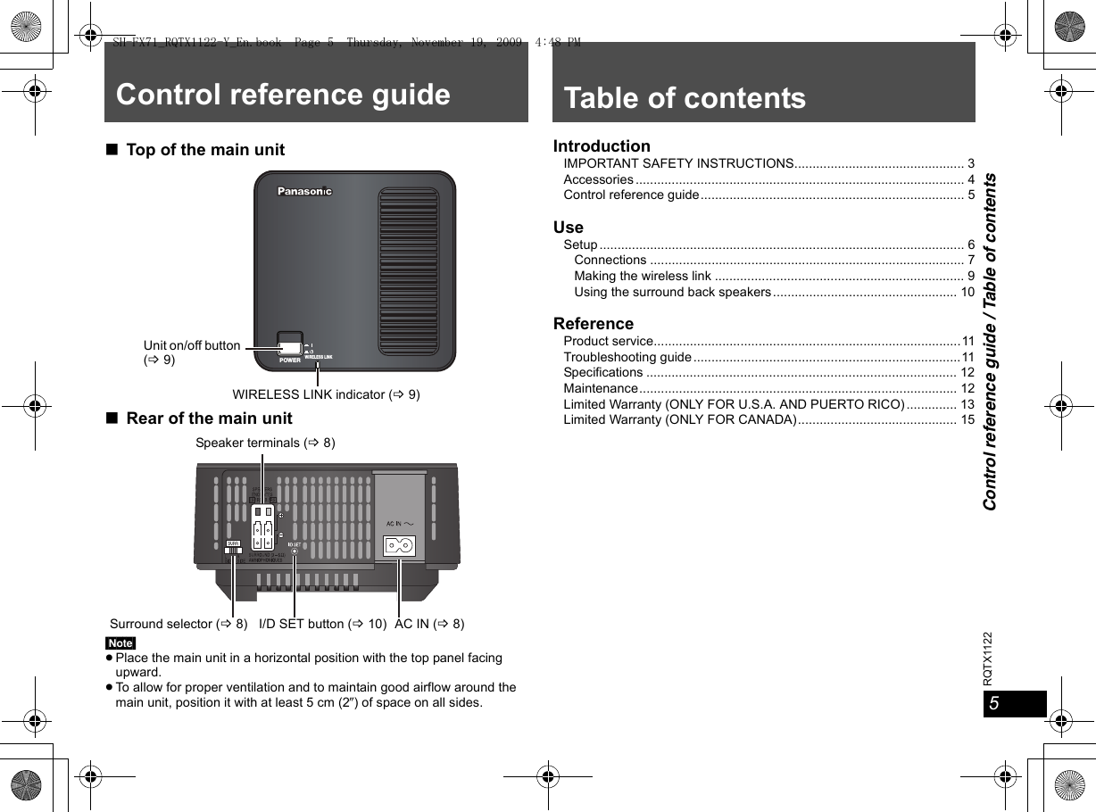 5Control reference guide / Table of contentsRQTX1122Control reference guide∫Top of the main unit∫Rear of the main unit[Note]≥Place the main unit in a horizontal position with the top panel facing upward.≥To allow for proper ventilation and to maintain good airflow around the main unit, position it with at least 5 cm (2z) of space on all sides.WIRELESS LINKPOWERWIRELESS LINK indicator (B9)Unit on/off button (B9)Surround selector (B8) I/D SET button (B10) AC IN (B8)Speaker terminals (B8)Table of contentsIntroductionIMPORTANT SAFETY INSTRUCTIONS............................................... 3Accessories ........................................................................................... 4Control reference guide......................................................................... 5UseSetup ..................................................................................................... 6Connections ....................................................................................... 7Making the wireless link ..................................................................... 9Using the surround back speakers................................................... 10ReferenceProduct service.....................................................................................11Troubleshooting guide..........................................................................11Specifications ...................................................................................... 12Maintenance........................................................................................ 12Limited Warranty (ONLY FOR U.S.A. AND PUERTO RICO) .............. 13Limited Warranty (ONLY FOR CANADA)............................................ 15SH-FX71_RQTX1122-Y_En.book  Page 5  Thursday, November 19, 2009  4:48 PM
