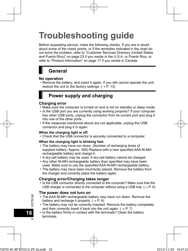 VQT5C481818Troubleshooting guideBefore requesting service, make the following checks. If you are in doubt about some of the check points, or if the remedies indicated in the chart do not solve the problem, refer to “Customer Services Directory (United States and Puerto Rico)” on page 23 if you reside in the U.S.A. or Puerto Rico, or refer to “Product information” on page 17 if you reside in Canada.GeneralNo operation • Remove the battery, and insert it again. If you still cannot operate the unit, restore the unit to the factory settings. ( P. 13)Power supply and chargingCharging error • Make sure the computer is turned on and is not on standby or sleep mode. • Is the USB port you are currently using working properly? If your computer has other USB ports, unplug the connector from its current port and plug it into one of the other ports. • If the measures mentioned above are not applicable, unplug the USB connector and plug it in again.When the charging light is off: • Check that the USB connector is securely connected to a computer.When the charging light is blinking fast: • The battery may have run down. (Number of recharging times of supplied battery: Approx. 300) Replace with a new specified AAA Ni-MH rechargeable battery and charge it. • A dry-cell battery may be used. A dry-cell battery cannot be charged. • Any other Ni-MH rechargeable battery than specified may have been used. Make sure to use the specified AAA Ni-MH rechargeable battery. • The battery may have been incorrectly placed. Remove the battery from the charger and correctly place the battery again.Charging error/Charging takes longer •Is the USB connector directly connected to the computer? Make sure that the USB charger is connected to the computer without using a USB hub. ( P. 6)The power does not turn on • The AAA Ni-MH rechargeable battery may have run down. Remove the battery and recharge it properly. ( P. 6) • The battery may not be correctly inserted. Remove the battery completely and then correctly insert it back into the unit again. ( P. 7) • Is the battery firmly in contact with the terminals? Clean the battery terminals.VQT5C48_RP-BTGS10_PP_En.indb   18VQT5C48_RP-BTGS10_PP_En.indb   18 2013/11/29   19:47:242013/11/29   19:47:24
