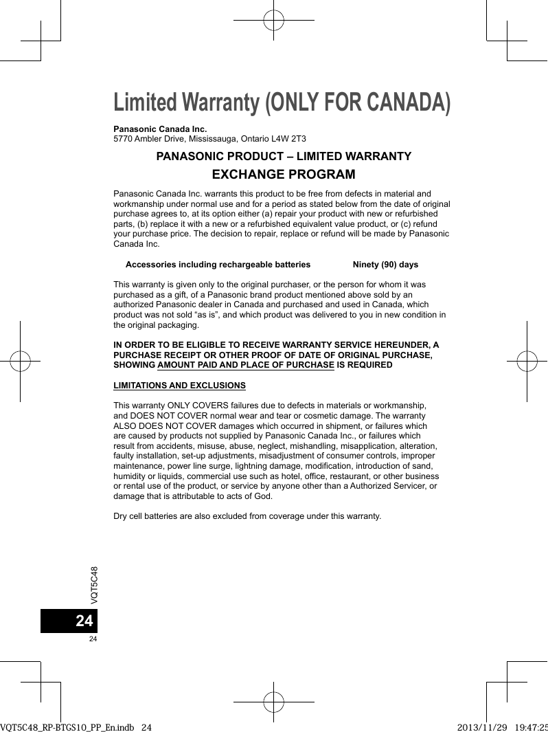 VQT5C482424Limited Warranty (ONLY FOR CANADA) Panasonic Canada Inc. warrants this product to be free from defects in material and workmanship under normal use and for a period as stated below from the date of original purchase agrees to, at its option either (a) repair your product with new or refurbished parts, (b) replace it with a new or a refurbished equivalent value product, or (c) refund your purchase price. The decision to repair, replace or refund will be made by Panasonic Canada Inc. Accessories including rechargeable batteries           Ninety (90) daysThis warranty is given only to the original purchaser, or the person for whom it was purchased as a gift, of a Panasonic brand product mentioned above sold by an authorized Panasonic dealer in Canada and purchased and used in Canada, which product was not sold “as is”, and which product was delivered to you in new condition in the original packaging.  IN ORDER TO BE ELIGIBLE TO RECEIVE WARRANTY SERVICE HEREUNDER, A PURCHASE RECEIPT OR OTHER PROOF OF DATE OF ORIGINAL PURCHASE, SHOWING AMOUNT PAID AND PLACE OF PURCHASE IS REQUIRED LIMITATIONS AND EXCLUSIONSThis warranty ONLY COVERS failures due to defects in materials or workmanship, and DOES NOT COVER normal wear and tear or cosmetic damage. The warranty ALSO DOES NOT COVER damages which occurred in shipment, or failures which are caused by products not supplied by Panasonic Canada Inc., or failures which result from accidents, misuse, abuse, neglect, mishandling, misapplication, alteration, faulty installation, set-up adjustments, misadjustment of consumer controls, improper maintenance, power line surge, lightning damage, modification, introduction of sand, humidity or liquids, commercial use such as hotel, office, restaurant, or other business or rental use of the product, or service by anyone other than a Authorized Servicer, or damage that is attributable to acts of God. Dry cell batteries are also excluded from coverage under this warranty. Panasonic Canada Inc.5770 Ambler Drive, Mississauga, Ontario L4W 2T3PANASONIC PRODUCT – LIMITED WARRANTYEXCHANGE PROGRAMVQT5C48_RP-BTGS10_PP_En.indb   24VQT5C48_RP-BTGS10_PP_En.indb   24 2013/11/29   19:47:252013/11/29   19:47:25