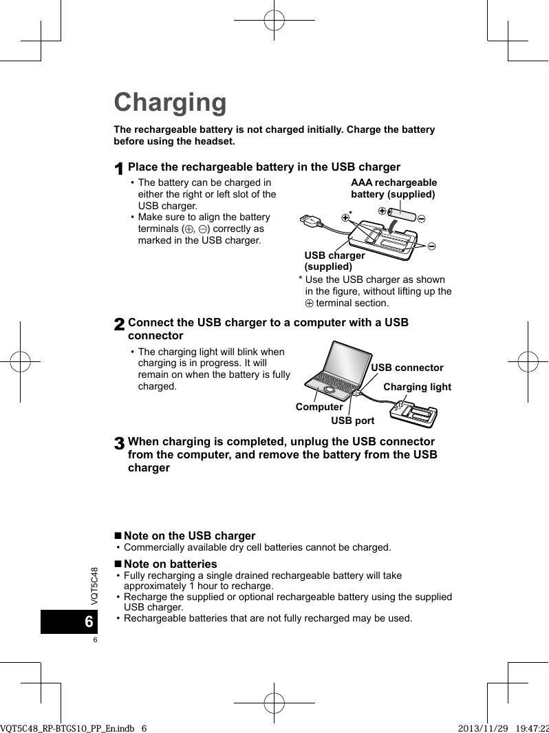 VQT5C4866ChargingThe rechargeable battery is not charged initially. Charge the battery before using the headset.1Place the rechargeable battery in the USB charger • The battery can be charged in either the right or left slot of the USB charger. • Make sure to align the battery terminals ( ,  ) correctly as marked in the USB charger.*AAA rechargeable battery (supplied)USB charger (supplied)*  Use the USB charger as shown in the figure, without lifting up the  terminal section.2Connect the USB charger to a computer with a USB connector • The charging light will blink when charging is in progress. It will remain on when the battery is fully charged.USB connectorCharging lightUSB portComputer3When charging is completed, unplug the USB connector from the computer, and remove the battery from the USB charger ■Note on the USB charger • Commercially available dry cell batteries cannot be charged. ■Note on batteries • Fully recharging a single drained rechargeable battery will take approximately 1 hour to recharge. • Recharge the supplied or optional rechargeable battery using the supplied USB charger. • Rechargeable batteries that are not fully recharged may be used.VQT5C48_RP-BTGS10_PP_En.indb   6VQT5C48_RP-BTGS10_PP_En.indb   6 2013/11/29   19:47:222013/11/29   19:47:22