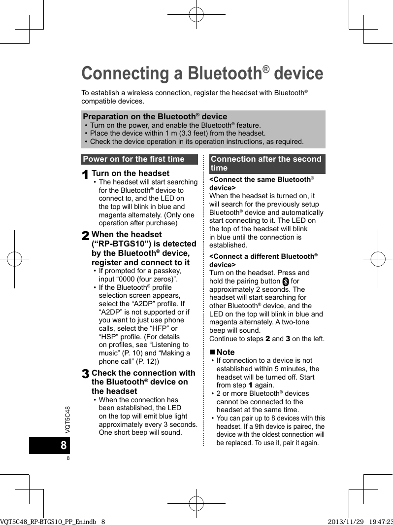VQT5C4888Connecting a Bluetooth® deviceTo establish a wireless connection, register the headset with Bluetooth® compatible devices.Power on for the first time1Turn on the headset  •The headset will start searching for the Bluetooth® device to connect to, and the LED on the top will blink in blue and magenta alternately. (Only one operation after purchase)2When the headset (“RP-BTGS10”) is detected by the Bluetooth® device, register and connect to it • If prompted for a passkey, input “0000 (four zeros)”. • If the Bluetooth® profile selection screen appears, select the “A2DP” profile. If “A2DP” is not supported or if you want to just use phone calls, select the “HFP” or “HSP” profile. (For details on profiles, see “Listening to music” (P. 10) and “Making a phone call” (P. 12))3Check the connection with the Bluetooth® device on the headset •When the connection has been established, the LED on the top will emit blue light approximately every 3 seconds. One short beep will sound.Connection after the second time&lt;Connect the same Bluetooth® device&gt;When the headset is turned on, it will search for the previously setup Bluetooth® device and automatically start connecting to it. The LED on the top of the headset will blink in blue until the connection is established.&lt;Connect a different Bluetooth® device&gt;Turn on the headset. Press and hold the pairing button   for approximately 2 seconds. The headset will start searching for other Bluetooth® device, and the LED on the top will blink in blue and magenta alternately. A two-tone beep will sound.Continue to steps 2 and 3 on the left.Preparation on the Bluetooth® device • Turn on the power, and enable the Bluetooth® feature. • Place the device within 1 m (3.3 feet) from the headset. •Check the device operation in its operation instructions, as required. ■Note •If connection to a device is not established within 5 minutes, the headset will be turned off. Start from step 1 again. • 2 or more Bluetooth® devices cannot be connected to the headset at the same time. •You can pair up to 8 devices with this headset. If a 9th device is paired, the device with the oldest connection will be replaced. To use it, pair it again.VQT5C48_RP-BTGS10_PP_En.indb   8VQT5C48_RP-BTGS10_PP_En.indb   8 2013/11/29   19:47:232013/11/29   19:47:23