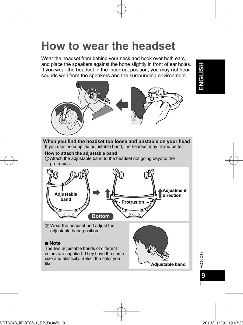 VQT5C4899ENGLISHHow to wear the headsetWear the headset from behind your neck and hook over both ears, and place the speakers against the bone slightly in front of ear holes.If you wear the headset in the incorrect position, you may not hear sounds well from the speakers and the surrounding environment.When you find the headset too loose and unstable on your headIf you use the supplied adjustable band, the headset may fit you better.How to attach the adjustable band1  Attach the adjustable band to the headset not going beyond the protrusion.Adjustable band ProtrusionAdjustment directionBottom2  Wear the headset and adjust the adjustable band position. ■NoteThe two adjustable bands of different colors are supplied. They have the same size and elasticity. Select the color you like.Adjustable bandVQT5C48_RP-BTGS10_PP_En.indb   9VQT5C48_RP-BTGS10_PP_En.indb   9 2013/11/29   19:47:232013/11/29   19:47:23