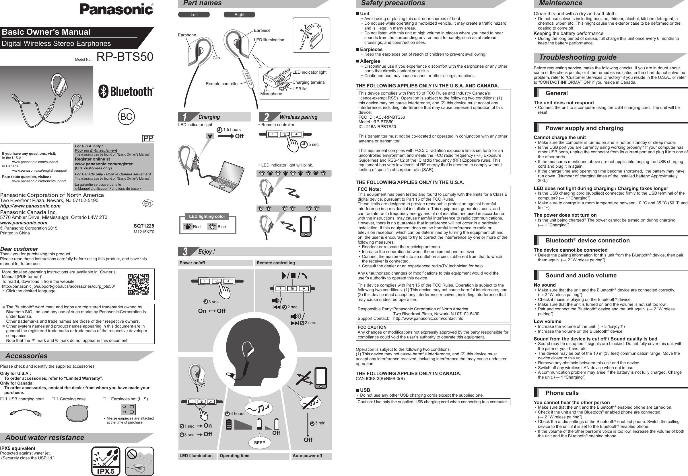 Basic Owner’s ManualDigital Wireless Stereo EarphonesModel No. RP-BTS50PP© Panasonic Corporation 2015 Printed in ChinaPanasonic Canada Inc.5770 Ambler Drive, Mississauga, Ontario L4W 2T3www.panasonic.comPanasonic Corporation of North AmericaTwo Riverfront Plaza, Newark, NJ 07102-5490http://www.panasonic.comSQT1228M1215KZ0EnDear customerThank you for purchasing this product.Please read these instructions carefully before using this product, and save this manual for future use.More detailed operating instructions are available in “Owner’s Manual (PDF format)”. To read it, download it from the website.http://panasonic.jp/support/global/cs/accessories/oi/rp_bts50/ • Click the desired language. ●The Bluetooth® word mark and logos are registered trademarks owned by Bluetooth SIG, Inc. and any use of such marks by Panasonic Corporation is under license. Other trademarks and trade names are those of their respective owners. ●Other system names and product names appearing in this document are in general the registered trademarks or trademarks of the respective developer companies. Note that the ™ mark and ® mark do not appear in this document.AccessoriesPlease check and identify the supplied accessories.Only for U.S.A.: To order accessories, refer to “Limited Warranty”.Only for Canada: To order accessories, contact the dealer from whom you have made your purchase. 1 USB charging cord  1 Carrying case  1 Earpieces set (L, S)  •M-size earpieces are attached at the time of purchase.About water resistanceIPX5 equivalentProtected against water jet. (Securely close the USB lid.)Part namesLeft RightEarphoneRemote controllerEarpieceLED illuminationMicrophoneLED indicator lightCharging terminalUSB lidClipCharging Wireless pairing！1.5 hours5 sec.LED indicator light  • Remote controller • LED indicator light will blink.OffRed BlueLED lighting colorSafety precautions ■Unit • Avoid using or placing this unit near sources of heat. • Do not use while operating a motorized vehicle. It may create a traffic hazard and is illegal in many areas. • Do not listen with this unit at high volume in places where you need to hear sounds from the surrounding environment for safety, such as at railroad crossings, and construction sites. ■Earpieces • Keep the earpieces out of reach of children to prevent swallowing. ■Allergies • Discontinue use if you experience discomfort with the earphones or any other parts that directly contact your skin. • Continued use may cause rashes or other allergic reactions.THE FOLLOWING APPLIES ONLY IN THE U.S.A. AND CANADA.This device complies with Part 15 of FCC Rules and Industry Canada’s  licence-exempt RSSs. Operation is subject to the following two conditions: (1) this device may not cause interference, and (2) this device must accept any interference, including interference that may cause undesired operation of this device.FCC ID : ACJ-RP-BTS50Model : RP-BTS50IC : 216A-RPBTS50This transmitter must not be co-located or operated in conjunction with any other antenna or transmitter.This equipment complies with FCC/IC radiation exposure limits set forth for an uncontrolled environment and meets the FCC radio frequency (RF) Exposure Guidelines and RSS-102 of the IC radio frequency (RF) Exposure rules. This equipment has very low levels of RF energy that is deemed to comply without testing of specific absorption ratio (SAR).THE FOLLOWING APPLIES ONLY IN THE U.S.A.FCC Note:This equipment has been tested and found to comply with the limits for a Class B digital device, pursuant to Part 15 of the FCC Rules. These limits are designed to provide reasonable protection against harmful interference in a residential installation. This equipment generates, uses, and can radiate radio frequency energy and, if not installed and used in accordance with the instructions, may cause harmful interference to radio communications. However, there is no guarantee that interference will not occur in a particular installation. If this equipment does cause harmful interference to radio or television reception, which can be determined by turning the equipment off and on, the user is encouraged to try to correct the interference by one or more of the following measures: • Reorient or relocate the receiving antenna. • Increase the separation between the equipment and receiver. • Connect the equipment into an outlet on a circuit different from that to which the receiver is connected. • Consult the dealer or an experienced radio/TV technician for help.Any unauthorized changes or modifications to this equipment would void the user’s authority to operate this device.This device complies with Part 15 of the FCC Rules. Operation is subject to the following two conditions: (1) This device may not cause harmful interference, and (2) this device must accept any interference received, including interference that may cause undesired operation.Responsible Party:  Panasonic Corporation of North America  Two Riverfront Plaza, Newark, NJ 07102-5490Support Contact:   http://www.panasonic.com/contactinfoFCC CAUTION Any changes or modifications not expressly approved by the party responsible for compliance could void the user’s authority to operate this equipment.Operation is subject to the following two conditions: (1) This device may not cause harmful interference, and (2) this device must accept any interference received, including interference that may cause undesired operation.THE FOLLOWING APPLIES ONLY IN CANADA.CAN ICES-3(B)/NMB-3(B) ■USB • Do not use any other USB charging cords except the supplied one.Caution: Use only the supplied USB charging cord when connecting to a computer.MaintenanceClean this unit with a dry and soft cloth.  • Do not use solvents including benzine, thinner, alcohol, kitchen detergent, a chemical wiper, etc. This might cause the exterior case to be deformed or the coating to come off.Keeping the battery performance • During the long period of disuse, full charge this unit once every 6 months to keep the battery performance.Troubleshooting guideBefore requesting service, make the following checks. If you are in doubt about some of the check points, or if the remedies indicated in the chart do not solve the problem, refer to “Customer Services Directory” if you reside in the U.S.A., or refer to “CONTACT INFORMATION” if you reside in Canada.GeneralThe unit does not respond • Connect the unit to a computer using the USB charging cord. The unit will be reset.Power supply and chargingCannot charge the unit • Make sure the computer is turned on and is not on standby or sleep mode. • Is the USB port you are currently using working properly? If your computer has other USB ports, unplug the connector from its current port and plug it into one of the other ports. • If the measures mentioned above are not applicable, unplug the USB charging cord and plug it in again. • If the charge time and operating time become shortened,  the battery may have run down. (Number of charging times of the installed battery: Approximately 300.)LED does not light during charging / Charging takes longer • Is the USB charging cord (supplied) connected firmly to the USB terminal of the computer? (→ 1 “Charging”) • Make sure to charge in a room temperature between 10 °C and 35 °C (50 °F and 95 °F).The power does not turn on • Is the unit being charged? The power cannot be turned on during charging. (→ 1 “Charging”)Bluetooth® device connectionThe device cannot be connected • Delete the pairing information for this unit from the Bluetooth® device, then pair them again. (→ 2 “Wireless pairing”)Sound and audio volumeNo sound • Make sure that the unit and the Bluetooth® device are connected correctly.  (→ 2 “Wireless pairing”) • Check if music is playing on the Bluetooth® device. • Make sure that the unit is turned on and the volume is not set too low. • Pair and connect the Bluetooth® device and the unit again. (→ 2 “Wireless pairing”)Low volume • Increase the volume of the unit. (→ 3 “Enjoy !”) • Increase the volume on the Bluetooth® device.Sound from the device is cut off / Sound quality is bad • Sound may be disrupted if signals are blocked. Do not fully cover this unit with the palm of your hand, etc. • The device may be out of the 10 m (33 feet) communication range. Move the device closer to this unit. • Remove any obstacle between this unit and the device. • Switch off any wireless LAN device when not in use. • A communication problem may arise if the battery is not fully charged. Charge the unit. (→ 1 “Charging”)Phone callsYou cannot hear the other person • Make sure that the unit and the Bluetooth® enabled phone are turned on. • Check if the unit and the Bluetooth® enabled phone are connected. (→ 2 “Wireless pairing”) • Check the audio settings of the Bluetooth® enabled phone. Switch the calling device to the unit if it is set to the Bluetooth® enabled phone. • If the volume of the other person’s voice is too low, increase the volume of both the unit and the Bluetooth® enabled phone.Enjoy !♫♪♫♪6 hoursPower on/off Remote controllingLED illumination Auto power offBEEP5 min.3 sec.OffOffOn OffOperating time1 sec.   On3 sec.   Off2 sec.2 sec.If you have any questions, visit:In the U.S.A.:    www.panasonic.com/supportIn Canada:    www.panasonic.ca/english/supportPour toute question, visitez :    www.panasonic.ca/french/supportFor U.S.A. only /  Pour les É.-U. seulementThe warranty can be found on “Basic Owner’s Manual”.Register online atwww.panasonic.com/register (U.S. customers only)For Canada only / Pour le Canada seulementThe warranty can be found on “Basic Owner’s Manual”.La garantie se trouve dans le  « Manuel d’utilisation Fonctions de base ».