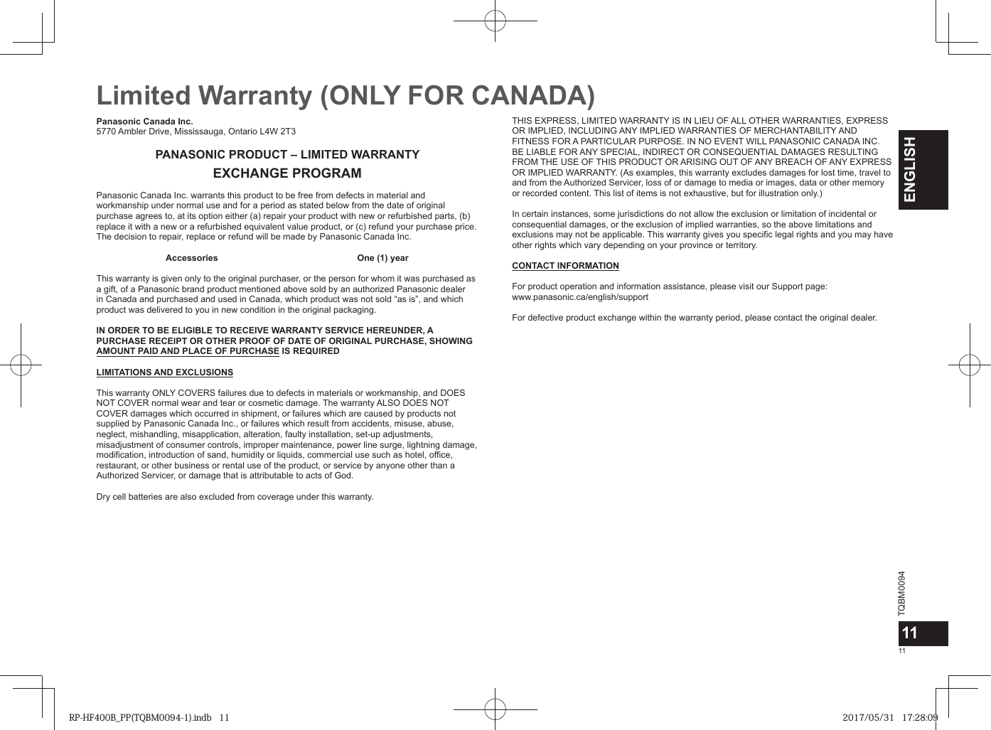TQBM00941111ENGLISHLimited Warranty (ONLY FOR CANADA) Panasonic Canada Inc.5770 Ambler Drive, Mississauga, Ontario L4W 2T3PANASONIC PRODUCT – LIMITED WARRANTYEXCHANGE PROGRAMPanasonic Canada Inc. warrants this product to be free from defects in material and workmanship under normal use and for a period as stated below from the date of original purchase agrees to, at its option either (a) repair your product with new or refurbished parts, (b) replace it with a new or a refurbished equivalent value product, or (c) refund your purchase price. The decision to repair, replace or refund will be made by Panasonic Canada Inc. Accessories One (1) yearThis warranty is given only to the original purchaser, or the person for whom it was purchased as a gift, of a Panasonic brand product mentioned above sold by an authorized Panasonic dealer in Canada and purchased and used in Canada, which product was not sold “as is”, and which product was delivered to you in new condition in the original packaging.IN ORDER TO BE ELIGIBLE TO RECEIVE WARRANTY SERVICE HEREUNDER, A PURCHASE RECEIPT OR OTHER PROOF OF DATE OF ORIGINAL PURCHASE, SHOWING AMOUNT PAID AND PLACE OF PURCHASE IS REQUIRED LIMITATIONS AND EXCLUSIONSThis warranty ONLY COVERS failures due to defects in materials or workmanship, and DOES NOT COVER normal wear and tear or cosmetic damage. The warranty ALSO DOES NOT COVER damages which occurred in shipment, or failures which are caused by products not supplied by Panasonic Canada Inc., or failures which result from accidents, misuse, abuse, neglect, mishandling, misapplication, alteration, faulty installation, set-up adjustments, misadjustment of consumer controls, improper maintenance, power line surge, lightning damage, modification, introduction of sand, humidity or liquids, commercial use such as hotel, office, restaurant, or other business or rental use of the product, or service by anyone other than a Authorized Servicer, or damage that is attributable to acts of God. Dry cell batteries are also excluded from coverage under this warranty. THIS EXPRESS, LIMITED WARRANTY IS IN LIEU OF ALL OTHER WARRANTIES, EXPRESS OR IMPLIED, INCLUDING ANY IMPLIED WARRANTIES OF MERCHANTABILITY AND FITNESS FOR A PARTICULAR PURPOSE. IN NO EVENT WILL PANASONIC CANADA INC. BE LIABLE FOR ANY SPECIAL, INDIRECT OR CONSEQUENTIAL DAMAGES RESULTING FROM THE USE OF THIS PRODUCT OR ARISING OUT OF ANY BREACH OF ANY EXPRESS OR IMPLIED WARRANTY. (As examples, this warranty excludes damages for lost time, travel to and from the Authorized Servicer, loss of or damage to media or images, data or other memory or recorded content. This list of items is not exhaustive, but for illustration only.)In certain instances, some jurisdictions do not allow the exclusion or limitation of incidental or consequential damages, or the exclusion of implied warranties, so the above limitations and exclusions may not be applicable. This warranty gives you specific legal rights and you may have other rights which vary depending on your province or territory. CONTACT INFORMATIONFor product operation and information assistance, please visit our Support page:www.panasonic.ca/english/supportFor defective product exchange within the warranty period, please contact the original dealer.RP-HF400B_PP(TQBM0094-1).indb   11RP-HF400B_PP(TQBM0094-1).indb   11 2017/05/31   17:28:092017/05/31   17:28:09