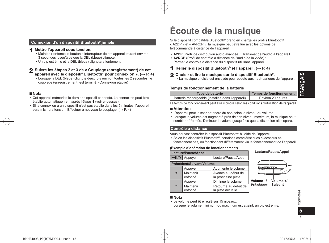 TQBM0094x15FRANÇAIS5Écoute de la musiqueSi le dispositif compatible Bluetooth® prend en charge les profils Bluetooth® « A2DP » et « AVRCP », la musique peut être lue avec les options de télécommande à distance de l’appareil. • A2DP (Profil de distribution audio avancée) : Transmet de l’audio à l’appareil. • AVRCP (Profil de contrôle à distance de l’audio/de la vidéo) : Permet le contrôle à distance du dispositif utilisant l’appareil.1Relier le dispositif Bluetooth® et l’appareil. (→ P. 4)2Choisir et lire la musique sur le dispositif Bluetooth®. • La musique choisie est envoyée pour écoute aux haut-parleurs de l’appareil.Temps de fonctionnement de la batterieType de batterie Temps de fonctionnementBatterie rechargeable (installée dans l’appareil) Environ 20 heuresLe temps de fonctionnement peut être moindre selon les conditions d’utilisation de l’appareil. ■Attention • L’appareil peut laisser entendre du son selon le niveau du volume. • Lorsque le volume est augmenté près de son niveau maximum, la musique peut sembler déformée. Diminuer le volume jusqu’à ce que la distorsion ait disparu.Contrôle à distanceVous pouvez contrôler le dispositif Bluetooth® à l’aide de l’appareil. •Selon les dispositifs Bluetooth®, certaines caractéristiques ci-dessous ne fonctionnent pas, ou fonctionnent différemment via le fonctionnement de l’appareil.(Exemple d’opération de fonctionnement)Lecture/Pause/AppelAppuyer Lecture/Pause/AppelPrécédent/Suivant/Volume+Appuyer Augmente le volumeMaintenir enfoncéAvance au début dela prochaine piste−Appuyer Diminue le volumeMaintenir enfoncéRetourne au début dela piste actuelleVolume +/SuivantVolume –/PrécédentLecture/Pause/Appel ■Nota • Le volume peut être réglé sur 15 niveaux. Lorsque le volume minimum ou maximum est atteint, un bip est émis.Connexion d’un dispositif Bluetooth® jumelé1Mettre l’appareil sous tension. • Maintenir enfoncé le bouton d’interrupteur de cet appareil durant environ 3 secondes jusqu’à ce que la DEL (bleue) clignote. • Un bip est émis et la DEL (bleue) clignotera lentement.2Suivre les étapes 2 et 3 de « Couplage (enregistrement) de cet appareil avec le dispositif Bluetooth® pour connexion ». (→ P. 4) • Lorsque la DEL (bleue) clignote deux fois environ toutes les 2 secondes, le couplage (enregistrement) est terminé. (Connexion établie) ■Nota • Cet appareil mémorise le dernier dispositif connecté. La connexion peut être établie automatiquement après l’étape 1 (voir ci-dessus). • Si la connexion à un dispositif n’est pas établie dans les 5 minutes, l’appareil sera mis hors tension. Effectuer à nouveau le couplage. (→ P. 4)RP-HF400B_PP(TQBM0094-1).indb   15RP-HF400B_PP(TQBM0094-1).indb   15 2017/05/31   17:28:112017/05/31   17:28:11