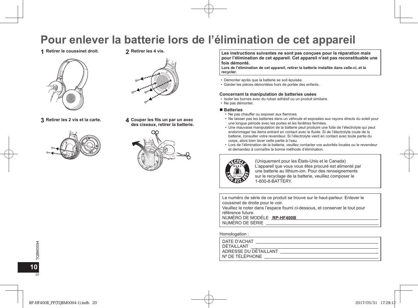 TQBM0094x20Pour enlever la batterie lors de l’élimination de cet appareilLes instructions suivantes ne sont pas conçues pour la réparation mais pour l’élimination de cet appareil. Cet appareil n’est pas reconstituable une fois démonté.Lors de l’élimination de cet appareil, retirer la batterie installée dans celle-ci, et la recycler. • Démonter après que la batterie se soit épuisée. • Garder les pièces démontées hors de portée des enfants.Concernant la manipulation de batteries usées • Isoler les bornes avec du ruban adhésif ou un produit similaire. • Ne pas démonter. ■Batteries • Ne pas chauffer ou exposer aux flammes. • Ne laisser pas les batteries dans un véhicule et exposées aux rayons directs du soleil pour une longue période avec les portes et les fenêtres fermées. • Une mauvaise manipulation de la batterie peut produire une fuite de l’électrolyte qui peut endommager les items entrant en contact avec le fluide. Si de l’électrolyte coule de la batterie, consulter votre revendeur. Si l’électrolyte vient en contact avec toute partie du corps, alors bien laver cette partie à l’eau. • Lors de l’élimination de la batterie, veuillez contacter vos autorités locales ou le revendeur et demandez à connaître la bonne méthode d’élimination.(Uniquement pour les États-Unis et le Canada)L’appareil que vous vous êtes procuré est alimenté par une batterie au lithium-ion. Pour des renseignements sur le recyclage de la batterie, veuillez composer le 1-800-8-BATTERY.101Retirer le coussinet droit. 2Retirer les 4 vis.3Retirer les 2 vis et la carte. 4Couper les fils un par un avec des ciseaux, retirer la batterie.Le numéro de série de ce produit se trouve sur le haut-parleur. Enlever le coussinet de droite pour le voir.Veuillez le noter dans l’espace fourni ci-dessous, et conserver le tout pour référence future.NUMÉRO DE MODÈLE   RP-HF400B NUMÉRO DE SÉRIE   Homologation :DATE D’ACHAT   DÉTAILLANT   ADRESSE DU DÉTAILLANT   Nº DE TÉLÉPHONE   RP-HF400B_PP(TQBM0094-1).indb   20RP-HF400B_PP(TQBM0094-1).indb   20 2017/05/31   17:28:122017/05/31   17:28:12