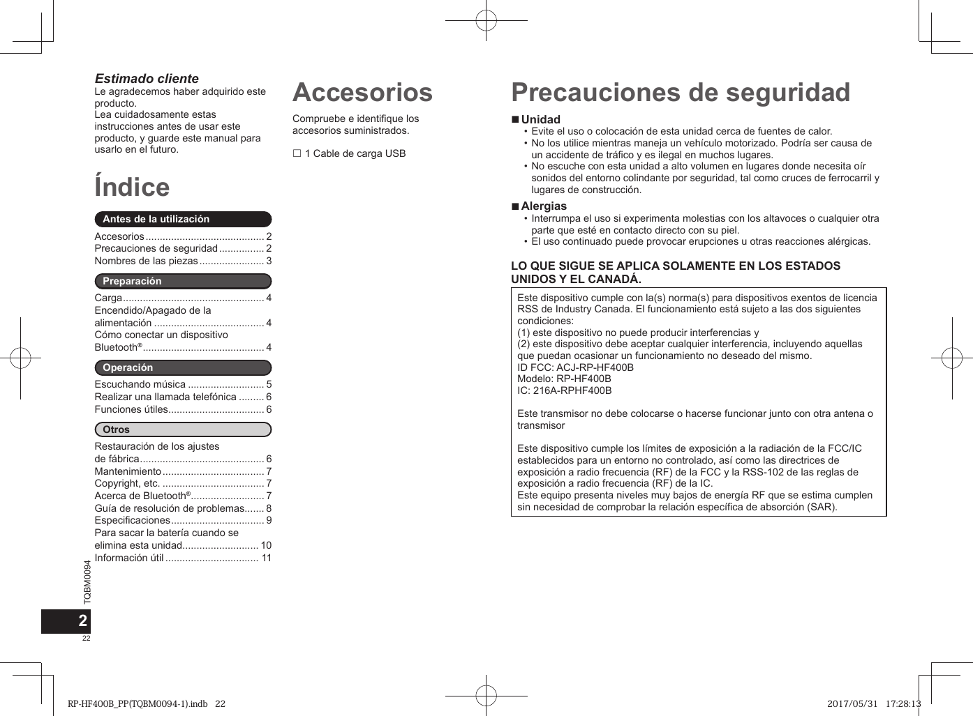 TQBM0094x22Compruebe e identifique los accesorios suministrados. 1 Cable de carga USBÍndiceAntes de la utilizaciónAccesorios .......................................... 2Precauciones de seguridad ................ 2Nombres de las piezas ....................... 3PreparaciónCarga .................................................. 4Encendido/Apagado de la alimentación ....................................... 4Cómo conectar un dispositivo Bluetooth® ........................................... 4OperaciónEscuchando música ........................... 5Realizar una llamada telefónica ......... 6Funciones útiles.................................. 6OtrosRestauración de los ajustes de fábrica ............................................ 6Mantenimiento .................................... 7Copyright, etc. .................................... 7Acerca de Bluetooth® .......................... 7Guía de resolución de problemas....... 8Especificaciones ................................. 9Para sacar la batería cuando se elimina esta unidad........................... 10Información útil ................................. 11Estimado clienteLe agradecemos haber adquirido este producto.Lea cuidadosamente estas instrucciones antes de usar este producto, y guarde este manual para usarlo en el futuro.Accesorios2 ■Unidad • Evite el uso o colocación de esta unidad cerca de fuentes de calor. • No los utilice mientras maneja un vehículo motorizado. Podría ser causa de un accidente de tráfico y es ilegal en muchos lugares. • No escuche con esta unidad a alto volumen en lugares donde necesita oír sonidos del entorno colindante por seguridad, tal como cruces de ferrocarril y lugares de construcción. ■Alergias • Interrumpa el uso si experimenta molestias con los altavoces o cualquier otra parte que esté en contacto directo con su piel. • El uso continuado puede provocar erupciones u otras reacciones alérgicas.LO QUE SIGUE SE APLICA SOLAMENTE EN LOS ESTADOS UNIDOS Y EL CANADÁ.Este dispositivo cumple con la(s) norma(s) para dispositivos exentos de licencia RSS de Industry Canada. El funcionamiento está sujeto a las dos siguientes condiciones: (1) este dispositivo no puede producir interferencias y (2) este dispositivo debe aceptar cualquier interferencia, incluyendo aquellas que puedan ocasionar un funcionamiento no deseado del mismo.ID FCC: ACJ-RP-HF400BModelo: RP-HF400BIC: 216A-RPHF400BEste transmisor no debe colocarse o hacerse funcionar junto con otra antena o transmisorEste dispositivo cumple los límites de exposición a la radiación de la FCC/IC establecidos para un entorno no controlado, así como las directrices de exposición a radio frecuencia (RF) de la FCC y la RSS-102 de las reglas de exposición a radio frecuencia (RF) de la IC.Este equipo presenta niveles muy bajos de energía RF que se estima cumplen sin necesidad de comprobar la relación específica de absorción (SAR).Precauciones de seguridadRP-HF400B_PP(TQBM0094-1).indb   22RP-HF400B_PP(TQBM0094-1).indb   22 2017/05/31   17:28:132017/05/31   17:28:13