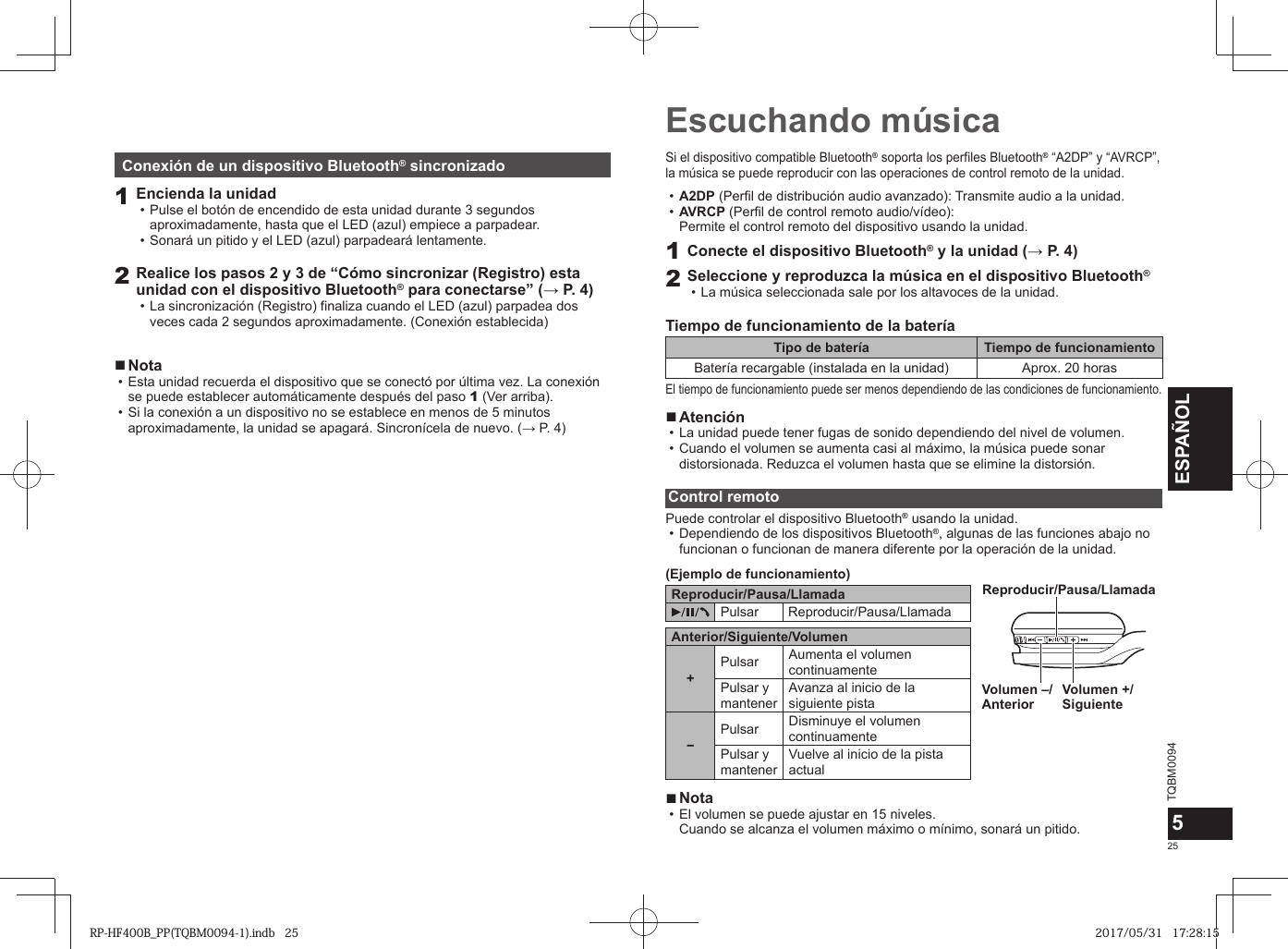 TQBM0094x25ESPAÑOL5Escuchando músicaSi el dispositivo compatible Bluetooth® soporta los perfiles Bluetooth® “A2DP” y “AVRCP”, la música se puede reproducir con las operaciones de control remoto de la unidad. • A2DP (Perfil de distribución audio avanzado): Transmite audio a la unidad. • AVRCP (Perfil de control remoto audio/vídeo): Permite el control remoto del dispositivo usando la unidad.1Conecte el dispositivo Bluetooth® y la unidad (→ P. 4)2Seleccione y reproduzca la música en el dispositivo Bluetooth®  • La música seleccionada sale por los altavoces de la unidad.Tiempo de funcionamiento de la bateríaTipo de batería Tiempo de funcionamientoBatería recargable (instalada en la unidad) Aprox. 20 horasEl tiempo de funcionamiento puede ser menos dependiendo de las condiciones de funcionamiento. ■Atención • La unidad puede tener fugas de sonido dependiendo del nivel de volumen. • Cuando el volumen se aumenta casi al máximo, la música puede sonar distorsionada. Reduzca el volumen hasta que se elimine la distorsión.Control remotoPuede controlar el dispositivo Bluetooth® usando la unidad. • Dependiendo de los dispositivos Bluetooth®, algunas de las funciones abajo no funcionan o funcionan de manera diferente por la operación de la unidad.(Ejemplo de funcionamiento)Reproducir/Pausa/LlamadaPulsar Reproducir/Pausa/LlamadaAnterior/Siguiente/Volumen+Pulsar Aumenta el volumen continuamentePulsar y mantenerAvanza al inicio de la siguiente pista−Pulsar Disminuye el volumen continuamentePulsar y mantenerVuelve al inicio de la pista actualVolumen +/Siguiente Volumen –/AnteriorReproducir/Pausa/Llamada ■Nota • El volumen se puede ajustar en 15 niveles. Cuando se alcanza el volumen máximo o mínimo, sonará un pitido.Conexión de un dispositivo Bluetooth® sincronizado1Encienda la unidad • Pulse el botón de encendido de esta unidad durante 3 segundos aproximadamente, hasta que el LED (azul) empiece a parpadear. • Sonará un pitido y el LED (azul) parpadeará lentamente.2Realice los pasos 2 y 3 de “Cómo sincronizar (Registro) esta unidad con el dispositivo Bluetooth® para conectarse” (→ P. 4) • La sincronización (Registro) finaliza cuando el LED (azul) parpadea dos veces cada 2 segundos aproximadamente. (Conexión establecida) ■Nota • Esta unidad recuerda el dispositivo que se conectó por última vez. La conexión se puede establecer automáticamente después del paso 1 (Ver arriba). • Si la conexión a un dispositivo no se establece en menos de 5 minutos aproximadamente, la unidad se apagará. Sincronícela de nuevo. (→ P. 4)RP-HF400B_PP(TQBM0094-1).indb   25RP-HF400B_PP(TQBM0094-1).indb   25 2017/05/31   17:28:152017/05/31   17:28:15