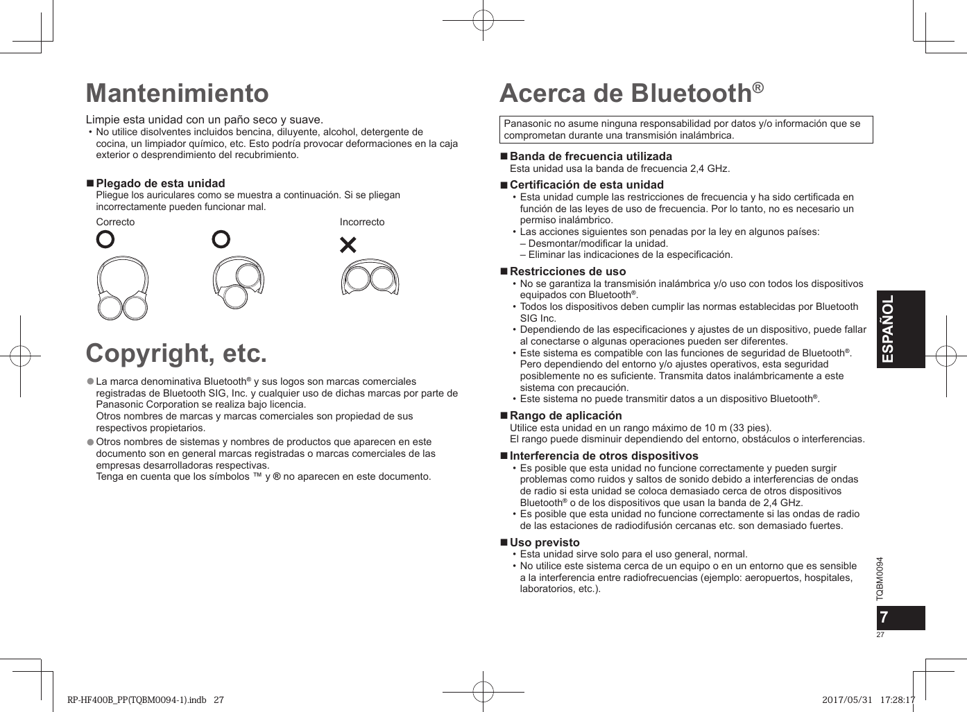 TQBM0094x27ESPAÑOL7Panasonic no asume ninguna responsabilidad por datos y/o información que se comprometan durante una transmisión inalámbrica. ■Banda de frecuencia utilizadaEsta unidad usa la banda de frecuencia 2,4 GHz. ■Certificación de esta unidad • Esta unidad cumple las restricciones de frecuencia y ha sido certificada en función de las leyes de uso de frecuencia. Por lo tanto, no es necesario un permiso inalámbrico. • Las acciones siguientes son penadas por la ley en algunos países:– Desmontar/modificar la unidad.–  Eliminar las indicaciones de la especificación. ■Restricciones de uso • No se garantiza la transmisión inalámbrica y/o uso con todos los dispositivos equipados con Bluetooth®. • Todos los dispositivos deben cumplir las normas establecidas por Bluetooth SIG Inc. • Dependiendo de las especificaciones y ajustes de un dispositivo, puede fallar al conectarse o algunas operaciones pueden ser diferentes. • Este sistema es compatible con las funciones de seguridad de Bluetooth®. Pero dependiendo del entorno y/o ajustes operativos, esta seguridad posiblemente no es suficiente. Transmita datos inalámbricamente a este sistema con precaución. • Este sistema no puede transmitir datos a un dispositivo Bluetooth®. ■Rango de aplicaciónUtilice esta unidad en un rango máximo de 10 m (33 pies).El rango puede disminuir dependiendo del entorno, obstáculos o interferencias. ■Interferencia de otros dispositivos • Es posible que esta unidad no funcione correctamente y pueden surgir problemas como ruidos y saltos de sonido debido a interferencias de ondas de radio si esta unidad se coloca demasiado cerca de otros dispositivos Bluetooth® o de los dispositivos que usan la banda de 2,4 GHz. • Es posible que esta unidad no funcione correctamente si las ondas de radio de las estaciones de radiodifusión cercanas etc. son demasiado fuertes. ■Uso previsto • Esta unidad sirve solo para el uso general, normal. • No utilice este sistema cerca de un equipo o en un entorno que es sensible a la interferencia entre radiofrecuencias (ejemplo: aeropuertos, hospitales, laboratorios, etc.).Acerca de Bluetooth®Limpie esta unidad con un paño seco y suave.  • No utilice disolventes incluidos bencina, diluyente, alcohol, detergente de cocina, un limpiador químico, etc. Esto podría provocar deformaciones en la caja exterior o desprendimiento del recubrimiento. ■ Plegado de esta unidadPliegue los auriculares como se muestra a continuación. Si se pliegan incorrectamente pueden funcionar mal.Correcto IncorrectoCopyright, etc. ●La marca denominativa Bluetooth® y sus logos son marcas comerciales registradas de Bluetooth SIG, Inc. y cualquier uso de dichas marcas por parte de Panasonic Corporation se realiza bajo licencia. Otros nombres de marcas y marcas comerciales son propiedad de sus respectivos propietarios. ●Otros nombres de sistemas y nombres de productos que aparecen en este documento son en general marcas registradas o marcas comerciales de las empresas desarrolladoras respectivas. Tenga en cuenta que los símbolos ™ y ® no aparecen en este documento.MantenimientoRP-HF400B_PP(TQBM0094-1).indb   27RP-HF400B_PP(TQBM0094-1).indb   27 2017/05/31   17:28:172017/05/31   17:28:17