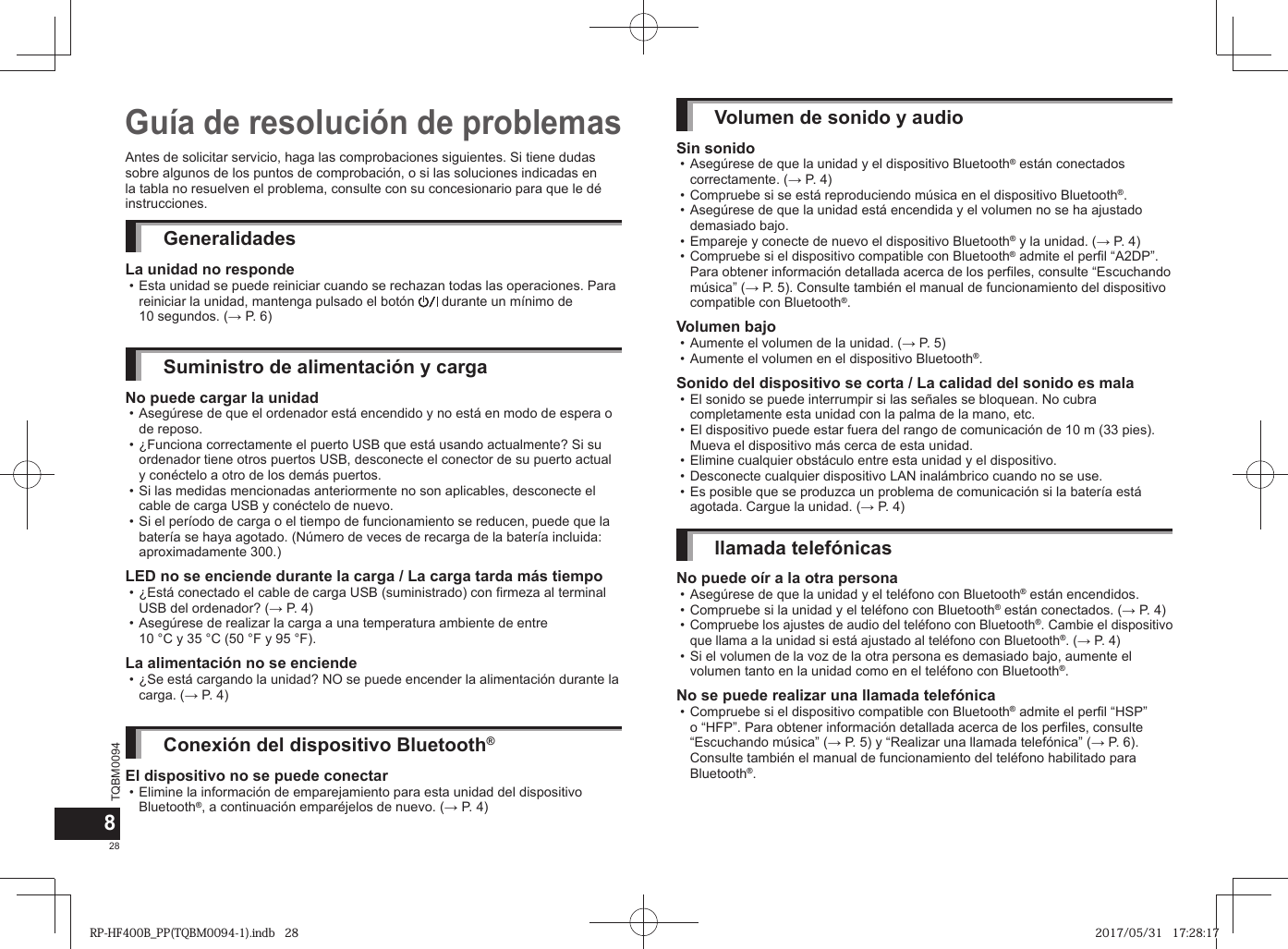 TQBM0094x28Antes de solicitar servicio, haga las comprobaciones siguientes. Si tiene dudas sobre algunos de los puntos de comprobación, o si las soluciones indicadas en la tabla no resuelven el problema, consulte con su concesionario para que le dé instrucciones.GeneralidadesLa unidad no responde • Esta unidad se puede reiniciar cuando se rechazan todas las operaciones. Para reiniciar la unidad, mantenga pulsado el botón   durante un mínimo de 10 segundos. (→ P. 6)Suministro de alimentación y cargaNo puede cargar la unidad • Asegúrese de que el ordenador está encendido y no está en modo de espera o de reposo. • ¿Funciona correctamente el puerto USB que está usando actualmente? Si su ordenador tiene otros puertos USB, desconecte el conector de su puerto actual y conéctelo a otro de los demás puertos. • Si las medidas mencionadas anteriormente no son aplicables, desconecte el cable de carga USB y conéctelo de nuevo. • Si el período de carga o el tiempo de funcionamiento se reducen, puede que la batería se haya agotado. (Número de veces de recarga de la batería incluida: aproximadamente 300.)LED no se enciende durante la carga / La carga tarda más tiempo • ¿Está conectado el cable de carga USB (suministrado) con firmeza al terminal USB del ordenador? (→ P. 4) • Asegúrese de realizar la carga a una temperatura ambiente de entre 10 °C y 35 °C (50 °F y 95 °F).La alimentación no se enciende • ¿Se está cargando la unidad? NO se puede encender la alimentación durante la carga. (→ P. 4)Conexión del dispositivo Bluetooth®El dispositivo no se puede conectar • Elimine la información de emparejamiento para esta unidad del dispositivo Bluetooth®, a continuación emparéjelos de nuevo. (→ P. 4)Guía de resolución de problemasVolumen de sonido y audioSin sonido • Asegúrese de que la unidad y el dispositivo Bluetooth® están conectados correctamente. (→ P. 4) • Compruebe si se está reproduciendo música en el dispositivo Bluetooth®. • Asegúrese de que la unidad está encendida y el volumen no se ha ajustado demasiado bajo. • Empareje y conecte de nuevo el dispositivo Bluetooth® y la unidad. (→ P. 4) • Compruebe si el dispositivo compatible con Bluetooth® admite el perfil “A2DP”. Para obtener información detallada acerca de los perfiles, consulte “Escuchando música” (→ P. 5). Consulte también el manual de funcionamiento del dispositivo compatible con Bluetooth®.Volumen bajo • Aumente el volumen de la unidad. (→ P. 5) • Aumente el volumen en el dispositivo Bluetooth®.Sonido del dispositivo se corta / La calidad del sonido es mala • El sonido se puede interrumpir si las señales se bloquean. No cubra completamente esta unidad con la palma de la mano, etc. • El dispositivo puede estar fuera del rango de comunicación de 10 m (33 pies). Mueva el dispositivo más cerca de esta unidad. • Elimine cualquier obstáculo entre esta unidad y el dispositivo. • Desconecte cualquier dispositivo LAN inalámbrico cuando no se use. • Es posible que se produzca un problema de comunicación si la batería está agotada. Cargue la unidad. (→ P. 4)llamada telefónicasNo puede oír a la otra persona • Asegúrese de que la unidad y el teléfono con Bluetooth® están encendidos. • Compruebe si la unidad y el teléfono con Bluetooth® están conectados. (→ P. 4) •Compruebe los ajustes de audio del teléfono con Bluetooth®. Cambie el dispositivo que llama a la unidad si está ajustado al teléfono con Bluetooth®. (→ P. 4) • Si el volumen de la voz de la otra persona es demasiado bajo, aumente el volumen tanto en la unidad como en el teléfono con Bluetooth®.No se puede realizar una llamada telefónica • Compruebe si el dispositivo compatible con Bluetooth® admite el perfil “HSP” o “HFP”. Para obtener información detallada acerca de los perfiles, consulte “Escuchando música” (→ P. 5) y “Realizar una llamada telefónica” (→ P. 6). Consulte también el manual de funcionamiento del teléfono habilitado para Bluetooth®.8RP-HF400B_PP(TQBM0094-1).indb   28RP-HF400B_PP(TQBM0094-1).indb   28 2017/05/31   17:28:172017/05/31   17:28:17