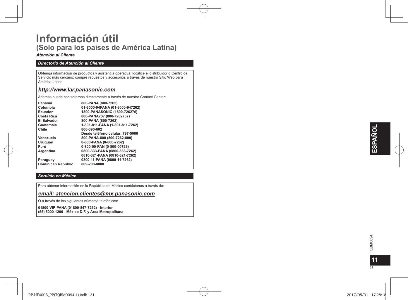 TQBM0094x31ESPAÑOL11Información útilAtención al ClienteDirectorio de Atención al ClienteObtenga información de productos y asistencia operativa; localice el distribuidor o Centro de Servicio más cercano; compre repuestos y accesorios a través de nuestro Sitio Web para América Latina:http://www.lar.panasonic.comAdemás puede contactarnos directamente a través de nuestro Contact Center:Panamá 800-PANA (800-7262)Colombia 01-8000-94PANA (01-8000-947262)Ecuador 1800-PANASONIC (1800-726276)Costa Rica 800-PANA737 (800-7262737)El Salvador 800-PANA (800-7262)Guatemala 1-801-811-PANA (1-801-811-7262)Chile 800-390-602Desde teléfono celular: 797-5000Venezuela 800-PANA-800 (800-7262-800)Uruguay 0-800-PANA (0-800-7262)Perú 0-800-00-PAN (0-800-00726)Argentina 0800-333-PANA (0800-333-7262)0810-321-PANA (0810-321-7262)Paraguay 0800-11-PANA (0800-11-7262)Dominican Republic 809-200-8000Servicio en MéxicoPara obtener información en la República de México contáctenos a través de:email: atencion.clientes@mx.panasonic.comO a través de los siguientes números telefónicos:01800-VIP-PANA (01800-847-7262) - Interior(55) 5000-1200 - México D.F. y Area Metropolitana(Solo para los países de América Latina)RP-HF400B_PP(TQBM0094-1).indb   31RP-HF400B_PP(TQBM0094-1).indb   31 2017/05/31   17:28:182017/05/31   17:28:18