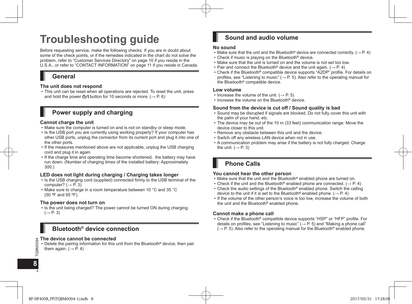 TQBM009488Before requesting service, make the following checks. If you are in doubt about some of the check points, or if the remedies indicated in the chart do not solve the problem, refer to “Customer Services Directory” on page 10 if you reside in the U.S.A., or refer to “CONTACT INFORMATION” on page 11 if you reside in Canada.GeneralThe unit does not respond • This unit can be reset when all operations are rejected. To reset the unit, press and hold the power   button for 10 seconds or more. (→ P. 6)Power supply and chargingCannot charge the unit • Make sure the computer is turned on and is not on standby or sleep mode. • Is the USB port you are currently using working properly? If your computer has other USB ports, unplug the connector from its current port and plug it into one of the other ports. • If the measures mentioned above are not applicable, unplug the USB charging cord and plug it in again. • If the charge time and operating time become shortened,  the battery may have run down. (Number of charging times of the installed battery: Approximately 300.) LED does not light during charging / Charging takes longer • Is the USB charging cord (supplied) connected firmly to the USB terminal of the computer? (→ P. 3) • Make sure to charge in a room temperature between 10 °C and 35 °C (50 ºF and 95 ºF).The power does not turn on • Is the unit being charged? The power cannot be turned ON during charging. (→ P. 3)Bluetooth® device connectionThe device cannot be connected • Delete the pairing information for this unit from the Bluetooth® device, then pair them again. (→ P. 4)Troubleshooting guide Sound and audio volumeNo sound •Make sure that the unit and the Bluetooth® device are connected correctly. (→ P. 4) • Check if music is playing on the Bluetooth® device. • Make sure that the unit is turned on and the volume is not set too low. • Pair and connect the Bluetooth® device and the unit again. (→ P. 4) • Check if the Bluetooth® compatible device supports “A2DP” profile. For details on profiles, see “Listening to music” (→ P. 5). Also refer to the operating manual for the Bluetooth® compatible device.Low volume • Increase the volume of the unit. (→ P. 5) • Increase the volume on the Bluetooth® device.Sound from the device is cut off / Sound quality is bad • Sound may be disrupted if signals are blocked. Do not fully cover this unit with the palm of your hand, etc. • The device may be out of the 10 m (33 feet) communication range. Move the device closer to this unit. • Remove any obstacle between this unit and the device. • Switch off any wireless LAN device when not in use. • A communication problem may arise if the battery is not fully charged. Charge the unit. (→ P. 3)Phone CallsYou cannot hear the other person • Make sure that the unit and the Bluetooth® enabled phone are turned on. • Check if the unit and the Bluetooth® enabled phone are connected. (→ P. 4) • Check the audio settings of the Bluetooth® enabled phone. Switch the calling device to the unit if it is set to the Bluetooth® enabled phone. (→ P. 4) • If the volume of the other person’s voice is too low, increase the volume of both the unit and the Bluetooth® enabled phone.Cannot make a phone call • Check if the Bluetooth® compatible device supports “HSP” or “HFP” profile. For details on profiles, see “Listening to music” (→ P. 5) and “Making a phone call” (→ P. 5). Also refer to the operating manual for the Bluetooth® enabled phone.RP-HF400B_PP(TQBM0094-1).indb   8RP-HF400B_PP(TQBM0094-1).indb   8 2017/05/31   17:28:082017/05/31   17:28:08