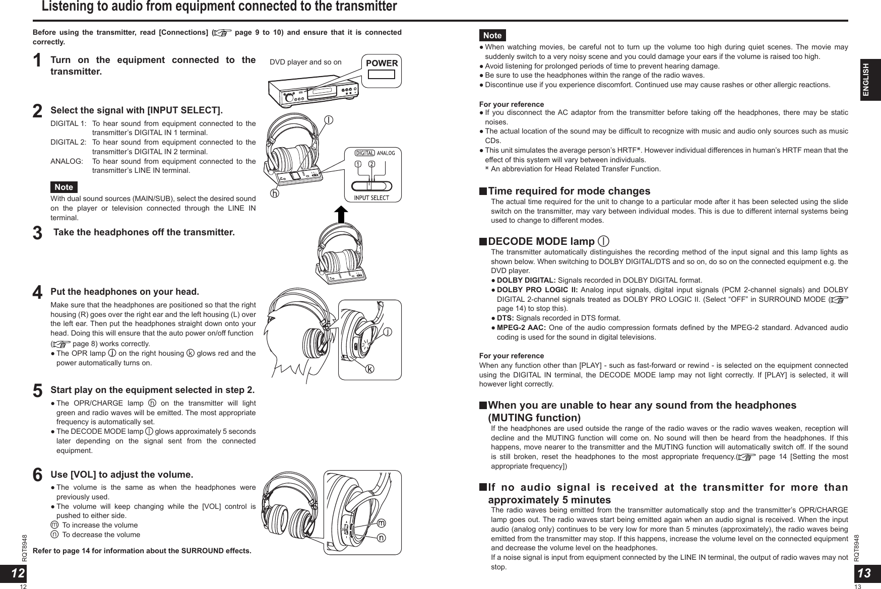 RQT89481213RQT8948ENGLISHBefore  using  the  transmitter,  read  [Connections]  (   page  9  to  10)  and  ensure  that  it  is  connected correctly.1Turn  on  the  equipment  connected  to  the transmitter.3Take the headphones off the transmitter.4Put the headphones on your head.Make sure that the headphones are positioned so that the right housing (R) goes over the right ear and the left housing (L) over the left ear. Then put the headphones straight down onto your head. Doing this will ensure that the auto power on/off function ( page 8) works correctly.●  The OPR lamp j on the right housing k glows red and the power automatically turns on.2Select the signal with [INPUT SELECT].DIGITAL 1:   To  hear  sound  from  equipment  connected  to  the transmitter’s DIGITAL IN 1 terminal.DIGITAL 2:   To  hear  sound  from  equipment  connected  to  the transmitter’s DIGITAL IN 2 terminal.ANALOG:    To  hear  sound  from  equipment  connected  to  the transmitter’s LINE IN terminal.Note●  When  watching  movies,  be  careful  not  to  turn  up  the  volume  too  high  during  quiet  scenes. The  movie  may suddenly switch to a very noisy scene and you could damage your ears if the volume is raised too high.● Avoid listening for prolonged periods of time to prevent hearing damage.● Be sure to use the headphones within the range of the radio waves.●  Discontinue use if you experience discomfort. Continued use may cause rashes or other allergic reactions.NoteWith dual sound sources (MAIN/SUB), select the desired sound on  the  player  or  television  connected  through  the  LINE  IN terminal.  Time required for mode changes     The actual time required for the unit to change to a particular mode after it has been selected using the slide switch on the transmitter, may vary between individual modes. This is due to different internal systems being used to change to different modes.  DECODE MODE lamp l     The transmitter automatically distinguishes the recording  method of the input signal and  this lamp lights as shown below. When switching to DOLBY DIGITAL/DTS and so on, do so on the connected equipment e.g. the DVD player.    ● DOLBY DIGITAL: Signals recorded in DOLBY DIGITAL format.    ●  DOLBY PRO  LOGIC  II: Analog  input  signals,  digital  input  signals  (PCM  2-channel  signals)  and  DOLBY DIGITAL 2-channel signals treated as DOLBY PRO LOGIC II. (Select “OFF” in SURROUND MODE (  page 14) to stop this).    ● DTS: Signals recorded in DTS format.    ●  MPEG-2 AAC: One of the audio compression formats deﬁned by the MPEG-2 standard. Advanced audio coding is used for the sound in digital televisions.For your referenceWhen any function other than [PLAY] - such as fast-forward or rewind - is selected on the equipment connected using  the  DIGITAL IN  terminal,  the  DECODE  MODE  lamp  may  not  light  correctly.  If  [PLAY]  is  selected,  it  will however light correctly.  When you are unable to hear any sound from the headphones  (MUTING function)      If the headphones are used outside the range of the radio waves or the radio waves weaken, reception will decline and  the  MUTING function  will  come on.  No sound  will  then be  heard  from the  headphones.  If  this happens, move nearer to the transmitter and the MUTING function will automatically switch off. If the sound is  still  broken,  reset  the  headphones  to  the  most  appropriate  frequency.(   page  14  [Setting  the  most appropriate frequency])  If  no  audio  signal  is  received  at  the  transmitter  for  more  than approximately 5 minutes     The radio waves being emitted from the transmitter automatically stop and the transmitter’s OPR/CHARGE lamp goes out. The radio waves start being emitted again when an audio signal is received. When the input audio (analog only) continues to be very low for more than 5 minutes (approximately), the radio waves being emitted from the transmitter may stop. If this happens, increase the volume level on the connected equipment and decrease the volume level on the headphones.     If a noise signal is input from equipment connected by the LINE IN terminal, the output of radio waves may not stop.5Start play on the equipment selected in step 2.●  The  OPR/CHARGE  lamp  h  on  the  transmitter  will  light green and radio waves will be emitted. The most appropriate frequency is automatically set.●  The DECODE MODE lamp l glows approximately 5 seconds later  depending  on  the  signal  sent  from  the  connected equipment.6Use [VOL] to adjust the volume.●  The  volume  is  the  same  as  when  the  headphones  were previously used.●  The  volume  will  keep  changing  while  the  [VOL]  control  is pushed to either side.m To increase the volumen To decrease the volumeListening to audio from equipment connected to the transmitterDVD player and so on●  If you  disconnect  the AC  adaptor from  the transmitter before  taking off the  headphones, there  may be  static noises.●  The actual location of the sound may be difﬁcult to recognize with music and audio only sources such as music CDs.●  This unit simulates the average person’s HRTF※. However individual differences in human’s HRTF mean that the effect of this system will vary between individuals.  ※ An abbreviation for Head Related Transfer Function.1312For your referenceRefer to page 14 for information about the SURROUND effects.