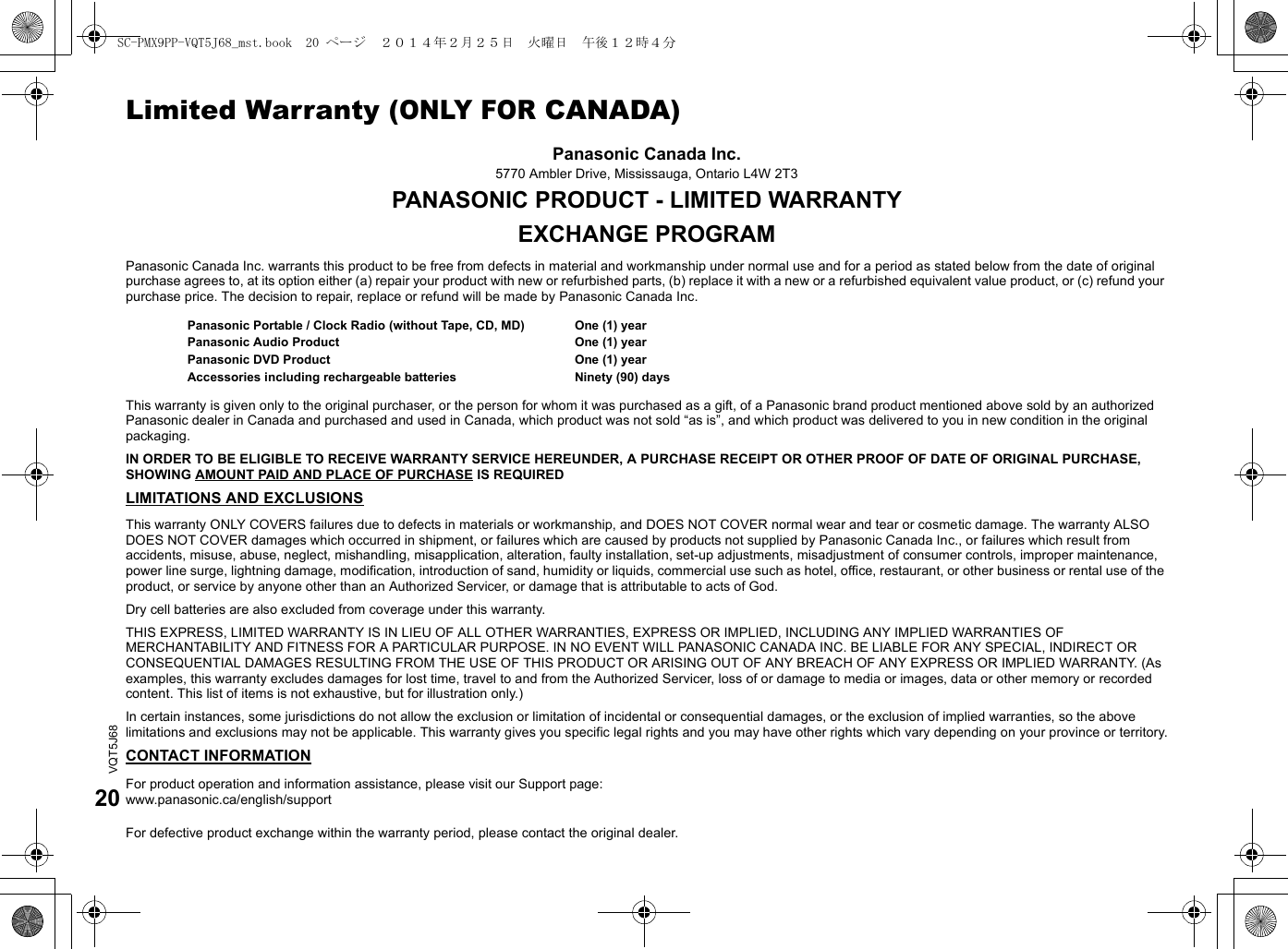VQT5J6820Limited Warranty (ONLY FOR CANADA)Panasonic Canada Inc.5770 Ambler Drive, Mississauga, Ontario L4W 2T3PANASONIC PRODUCT - LIMITED WARRANTYEXCHANGE PROGRAMPanasonic Canada Inc. warrants this product to be free from defects in material and workmanship under normal use and for a period as stated below from the date of original purchase agrees to, at its option either (a) repair your product with new or refurbished parts, (b) replace it with a new or a refurbished equivalent value product, or (c) refund your purchase price. The decision to repair, replace or refund will be made by Panasonic Canada Inc.This warranty is given only to the original purchaser, or the person for whom it was purchased as a gift, of a Panasonic brand product mentioned above sold by an authorized Panasonic dealer in Canada and purchased and used in Canada, which product was not sold “as is”, and which product was delivered to you in new condition in the original packaging.IN ORDER TO BE ELIGIBLE TO RECEIVE WARRANTY SERVICE HEREUNDER, A PURCHASE RECEIPT OR OTHER PROOF OF DATE OF ORIGINAL PURCHASE, SHOWING AMOUNT PAID AND PLACE OF PURCHASE IS REQUIREDLIMITATIONS AND EXCLUSIONSThis warranty ONLY COVERS failures due to defects in materials or workmanship, and DOES NOT COVER normal wear and tear or cosmetic damage. The warranty ALSO DOES NOT COVER damages which occurred in shipment, or failures which are caused by products not supplied by Panasonic Canada Inc., or failures which result from accidents, misuse, abuse, neglect, mishandling, misapplication, alteration, faulty installation, set-up adjustments, misadjustment of consumer controls, improper maintenance, power line surge, lightning damage, modification, introduction of sand, humidity or liquids, commercial use such as hotel, office, restaurant, or other business or rental use of the product, or service by anyone other than an Authorized Servicer, or damage that is attributable to acts of God.Dry cell batteries are also excluded from coverage under this warranty.THIS EXPRESS, LIMITED WARRANTY IS IN LIEU OF ALL OTHER WARRANTIES, EXPRESS OR IMPLIED, INCLUDING ANY IMPLIED WARRANTIES OF MERCHANTABILITY AND FITNESS FOR A PARTICULAR PURPOSE. IN NO EVENT WILL PANASONIC CANADA INC. BE LIABLE FOR ANY SPECIAL, INDIRECT OR CONSEQUENTIAL DAMAGES RESULTING FROM THE USE OF THIS PRODUCT OR ARISING OUT OF ANY BREACH OF ANY EXPRESS OR IMPLIED WARRANTY. (As examples, this warranty excludes damages for lost time, travel to and from the Authorized Servicer, loss of or damage to media or images, data or other memory or recorded content. This list of items is not exhaustive, but for illustration only.)In certain instances, some jurisdictions do not allow the exclusion or limitation of incidental or consequential damages, or the exclusion of implied warranties, so the above limitations and exclusions may not be applicable. This warranty gives you specific legal rights and you may have other rights which vary depending on your province or territory.CONTACT INFORMATIONPanasonic Portable / Clock Radio (without Tape, CD, MD)Panasonic Audio ProductPanasonic DVD ProductAccessories including rechargeable batteriesOne (1) yearOne (1) yearOne (1) yearNinety (90) daysFor product operation and information assistance, please visit our Support page:www.panasonic.ca/english/supportFor defective product exchange within the warranty period, please contact the original dealer.SC-PMX9PP-VQT5J68_mst.book  20 ページ  ２０１４年２月２５日　火曜日　午後１２時４分