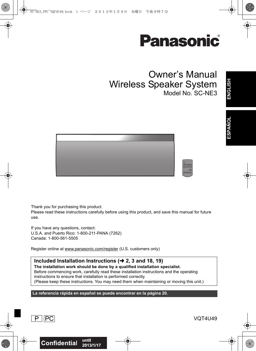 VQT4U49until 2013/1/17ENGLISHESPAÑOLOwner’s ManualWireless Speaker SystemModel No. SC-NE3Thank you for purchasing this product.Please read these instructions carefully before using this product, and save this manual for future use.If you have any questions, contact:U.S.A. and Puerto Rico: 1-800-211-PANA (7262)Canada: 1-800-561-5505Register online at www.panasonic.com/register (U.S. customers only)Included Installation Instructions (l2, 3 and 18, 19)The installation work should be done by a qualified installation specialist.Before commencing work, carefully read these installation instructions and the operating instructions to ensure that installation is performed correctly.(Please keep these instructions. You may need them when maintaining or moving this unit.)La referencia rápida en español se puede encontrar en la página 20. PPCSC-NE3_PPC~VQT4U49.book  1 ページ  ２０１３年１月９日　水曜日　午後９時７分