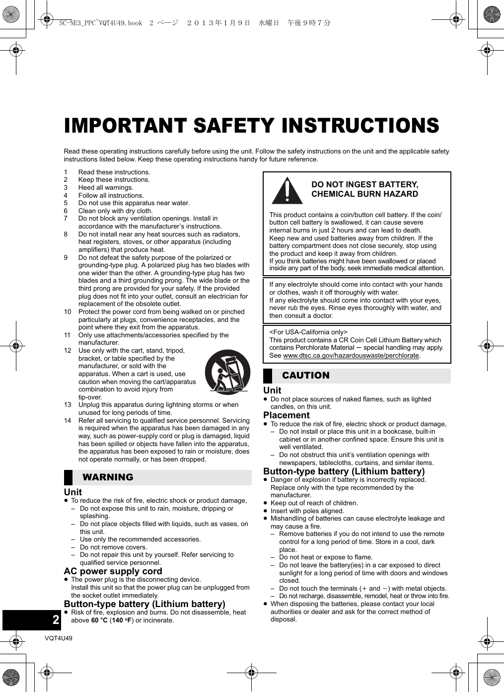2VQT4U49IMPORTANT SAFETY INSTRUCTIONSRead these operating instructions carefully before using the unit. Follow the safety instructions on the unit and the applicable safety instructions listed below. Keep these operating instructions handy for future reference.1 Read these instructions.2 Keep these instructions.3 Heed all warnings.4 Follow all instructions.5 Do not use this apparatus near water.6 Clean only with dry cloth.7 Do not block any ventilation openings. Install in accordance with the manufacturer’s instructions.8 Do not install near any heat sources such as radiators, heat registers, stoves, or other apparatus (including amplifiers) that produce heat.9 Do not defeat the safety purpose of the polarized or grounding-type plug. A polarized plug has two blades with one wider than the other. A grounding-type plug has two blades and a third grounding prong. The wide blade or the third prong are provided for your safety. If the provided plug does not fit into your outlet, consult an electrician for replacement of the obsolete outlet.10 Protect the power cord from being walked on or pinched particularly at plugs, convenience receptacles, and the point where they exit from the apparatus.11 Only use attachments/accessories specified by the manufacturer.12 Use only with the cart, stand, tripod, bracket, or table specified by the manufacturer, or sold with the apparatus. When a cart is used, use caution when moving the cart/apparatus combination to avoid injury from tip-over.13 Unplug this apparatus during lightning storms or when unused for long periods of time.14 Refer all servicing to qualified service personnel. Servicing is required when the apparatus has been damaged in any way, such as power-supply cord or plug is damaged, liquid has been spilled or objects have fallen into the apparatus, the apparatus has been exposed to rain or moisture, does not operate normally, or has been dropped.Unit≥To reduce the risk of fire, electric shock or product damage,– Do not expose this unit to rain, moisture, dripping or splashing.– Do not place objects filled with liquids, such as vases, on this unit.– Use only the recommended accessories.– Do not remove covers.– Do not repair this unit by yourself. Refer servicing to qualified service personnel.AC power supply cord≥The power plug is the disconnecting device. Install this unit so that the power plug can be unplugged from the socket outlet immediately.Button-type battery (Lithium battery)≥Risk of fire, explosion and burns. Do not disassemble, heat above 60 oC (140 oF) or incinerate.Unit≥Do not place sources of naked flames, such as lighted candles, on this unit.Placement≥To reduce the risk of fire, electric shock or product damage,– Do not install or place this unit in a bookcase, built-in cabinet or in another confined space. Ensure this unit is well ventilated.– Do not obstruct this unit’s ventilation openings with newspapers, tablecloths, curtains, and similar items.Button-type battery (Lithium battery)≥Danger of explosion if battery is incorrectly replaced. Replace only with the type recommended by the manufacturer.≥Keep out of reach of children.≥Insert with poles aligned.≥Mishandling of batteries can cause electrolyte leakage and may cause a fire.– Remove batteries if you do not intend to use the remote control for a long period of time. Store in a cool, dark place.– Do not heat or expose to flame.– Do not leave the battery(ies) in a car exposed to direct sunlight for a long period of time with doors and windows closed.– Do not touch the terminals (i and j) with metal objects.– Do not recharge, disassemble, remodel, heat or throw into fire.≥When disposing the batteries, please contact your local authorities or dealer and ask for the correct method of disposal.WARNINGDO NOT INGEST BATTERY, CHEMICAL BURN HAZARDThis product contains a coin/button cell battery. If the coin/button cell battery is swallowed, it can cause severe internal burns in just 2 hours and can lead to death.Keep new and used batteries away from children. If the battery compartment does not close securely, stop using the product and keep it away from children.If you think batteries might have been swallowed or placed inside any part of the body, seek immediate medical attention.If any electrolyte should come into contact with your hands or clothes, wash it off thoroughly with water.If any electrolyte should come into contact with your eyes, never rub the eyes. Rinse eyes thoroughly with water, and then consult a doctor.&lt;For USA-California only&gt;This product contains a CR Coin Cell Lithium Battery which contains Perchlorate Material s special handling may apply.See www.dtsc.ca.gov/hazardouswaste/perchlorate.CAUTIONSC-NE3_PPC~VQT4U49.book  2 ページ  ２０１３年１月９日　水曜日　午後９時７分