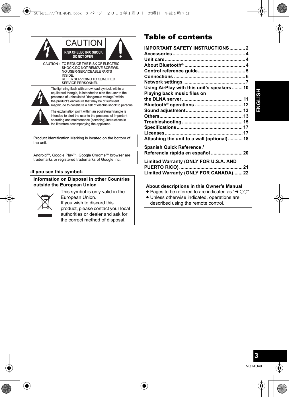 3VQT4U49ENGLISH-If you see this symbol-Table of contentsIMPORTANT SAFETY INSTRUCTIONS............2Accessories.......................................................4Unit care.............................................................4About Bluetooth®..............................................4Control reference guide....................................5Connections ......................................................6Network settings ...............................................7Using AirPlay with this unit’s speakers ........10Playing back music files on the DLNA server.............................................. 11Bluetooth® operations ....................................12Sound adjustment...........................................13Others...............................................................13Troubleshooting .............................................. 15Specifications..................................................17Licenses...........................................................17Attaching the unit to a wall (optional) ........... 18Spanish Quick Reference / Referencia rápida en español ........................ 20Limited Warranty (ONLY FOR U.S.A. AND PUERTO RICO) ................................................ 21Limited Warranty (ONLY FOR CANADA)....... 22Product Identification Marking is located on the bottom of the unit.AndroidTM, Google PlayTM, Google ChromeTM browser are trademarks or registered trademarks of Google Inc.Information on Disposal in other Countries outside the European UnionThis symbol is only valid in the European Union.If you wish to discard this product, please contact your local authorities or dealer and ask for the correct method of disposal.The lightning flash with arrowhead symbol, within an equilateral triangle, is intended to alert the user to the presence of uninsulated “dangerous voltage” within the product’s enclosure that may be of sufficient magnitude to constitute a risk of electric shock to persons.CAUTIONCAUTION : TO REDUCE THE RISK OF ELECTRICSHOCK, DO NOT REMOVE SCREWS.NO USER-SERVICEABLE PARTSINSIDE.REFER SERVICING TO QUALIFIEDSERVICE PERSONNEL.The exclamation point within an equilateral triangle is intended to alert the user to the presence of important operating and maintenance (servicing) instructions in the literature accompanying the appliance.RISK OF ELECTRIC SHOCKDO NOT OPENAbout descriptions in this Owner’s Manual≥Pages to be referred to are indicated as “l±±”.≥Unless otherwise indicated, operations are described using the remote control.SC-NE3_PPC~VQT4U49.book  3 ページ  ２０１３年１月９日　水曜日　午後９時７分