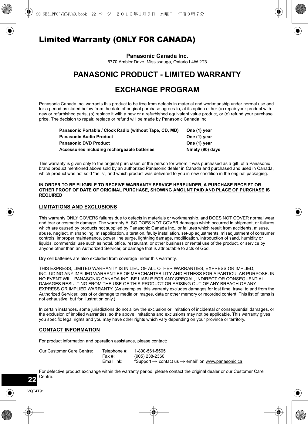 22VQT4T91Limited Warranty (ONLY FOR CANADA)Panasonic Canada Inc.5770 Ambler Drive, Mississauga, Ontario L4W 2T3PANASONIC PRODUCT - LIMITED WARRANTYEXCHANGE PROGRAMPanasonic Canada Inc. warrants this product to be free from defects in material and workmanship under normal use and for a period as stated below from the date of original purchase agrees to, at its option either (a) repair your product with new or refurbished parts, (b) replace it with a new or a refurbished equivalent value product, or (c) refund your purchase price. The decision to repair, replace or refund will be made by Panasonic Canada Inc.This warranty is given only to the original purchaser, or the person for whom it was purchased as a gift, of a Panasonic brand product mentioned above sold by an authorized Panasonic dealer in Canada and purchased and used in Canada, which product was not sold “as is”, and which product was delivered to you in new condition in the original packaging.IN ORDER TO BE ELIGIBLE TO RECEIVE WARRANTY SERVICE HEREUNDER, A PURCHASE RECEIPT OR OTHER PROOF OF DATE OF ORIGINAL PURCHASE, SHOWING AMOUNT PAID AND PLACE OF PURCHASE IS REQUIRED LIMITATIONS AND EXCLUSIONSThis warranty ONLY COVERS failures due to defects in materials or workmanship, and DOES NOT COVER normal wear and tear or cosmetic damage. The warranty ALSO DOES NOT COVER damages which occurred in shipment, or failures which are caused by products not supplied by Panasonic Canada Inc., or failures which result from accidents, misuse, abuse, neglect, mishandling, misapplication, alteration, faulty installation, set-up adjustments, misadjustment of consumer controls, improper maintenance, power line surge, lightning damage, modification, introduction of sand, humidity or liquids, commercial use such as hotel, office, restaurant, or other business or rental use of the product, or service by anyone other than an Authorized Servicer, or damage that is attributable to acts of God.Dry cell batteries are also excluded from coverage under this warranty.THIS EXPRESS, LIMITED WARRANTY IS IN LIEU OF ALL OTHER WARRANTIES, EXPRESS OR IMPLIED, INCLUDING ANY IMPLIED WARRANTIES OF MERCHANTABILITY AND FITNESS FOR A PARTICULAR PURPOSE. IN NO EVENT WILL PANASONIC CANADA INC. BE LIABLE FOR ANY SPECIAL, INDIRECT OR CONSEQUENTIAL DAMAGES RESULTING FROM THE USE OF THIS PRODUCT OR ARISING OUT OF ANY BREACH OF ANY EXPRESS OR IMPLIED WARRANTY. (As examples, this warranty excludes damages for lost time, travel to and from the Authorized Servicer, loss of or damage to media or images, data or other memory or recorded content. This list of items is not exhaustive, but for illustration only.)In certain instances, some jurisdictions do not allow the exclusion or limitation of incidental or consequential damages, or the exclusion of implied warranties, so the above limitations and exclusions may not be applicable. This warranty gives you specific legal rights and you may have other rights which vary depending on your province or territory.CONTACT INFORMATIONPanasonic Portable / Clock Radio (without Tape, CD, MD)Panasonic Audio ProductPanasonic DVD ProductAccessories including rechargeable batteriesOne (1) yearOne (1) yearOne (1) yearNinety (90) daysFor product information and operation assistance, please contact:Our Customer Care Centre: Telephone #:Fax #:Email link:1-800-561-5505(905) 238-2360“Support # contact us # email” on www.panasonic.caFor defective product exchange within the warranty period, please contact the original dealer or our Customer Care Centre.SC-NE3_PPC~VQT4U49.book  22 ページ  ２０１３年１月９日　水曜日　午後９時７分