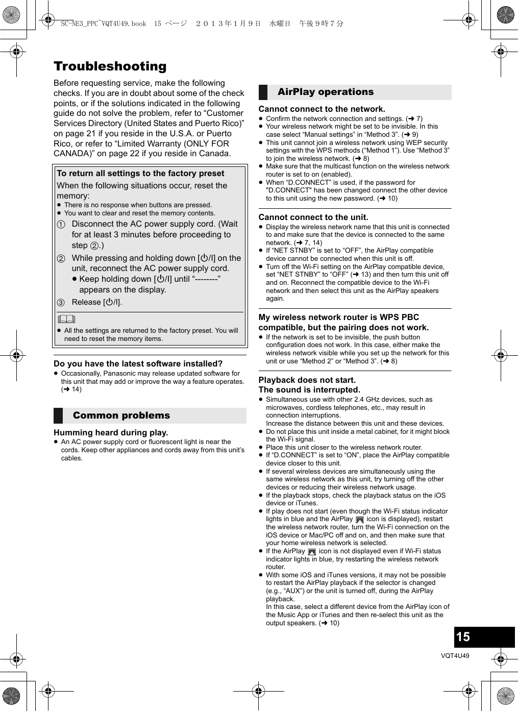 15VQT4U49TroubleshootingBefore requesting service, make the following checks. If you are in doubt about some of the check points, or if the solutions indicated in the following guide do not solve the problem, refer to “Customer Services Directory (United States and Puerto Rico)” on page 21 if you reside in the U.S.A. or Puerto Rico, or refer to “Limited Warranty (ONLY FOR CANADA)” on page 22 if you reside in Canada.Do you have the latest software installed?≥Occasionally, Panasonic may release updated software for this unit that may add or improve the way a feature operates. (l14)Humming heard during play.≥An AC power supply cord or fluorescent light is near the cords. Keep other appliances and cords away from this unit’s cables.Cannot connect to the network.≥Confirm the network connection and settings. (l7)≥Your wireless network might be set to be invisible. In this case select “Manual settings” in “Method 3”. (l9)≥This unit cannot join a wireless network using WEP security settings with the WPS methods (“Method 1”). Use “Method 3” to join the wireless network. (l8)≥Make sure that the multicast function on the wireless network router is set to on (enabled).≥When “D.CONNECT” is used, if the password for &quot;D.CONNECT&quot; has been changed connect the other device to this unit using the new password. (l10)Cannot connect to the unit.≥Display the wireless network name that this unit is connected to and make sure that the device is connected to the same network. (l7, 14)≥If “NET STNBY” is set to “OFF”, the AirPlay compatible device cannot be connected when this unit is off.≥Turn off the Wi-Fi setting on the AirPlay compatible device, set “NET STNBY” to “OFF” (l13) and then turn this unit off and on. Reconnect the compatible device to the Wi-Fi network and then select this unit as the AirPlay speakers again.My wireless network router is WPS PBC compatible, but the pairing does not work.≥If the network is set to be invisible, the push button configuration does not work. In this case, either make the wireless network visible while you set up the network for this unit or use “Method 2” or “Method 3”. (l8)Playback does not start.The sound is interrupted.≥Simultaneous use with other 2.4 GHz devices, such as microwaves, cordless telephones, etc., may result in connection interruptions.Increase the distance between this unit and these devices.≥Do not place this unit inside a metal cabinet, for it might block the Wi-Fi signal.≥Place this unit closer to the wireless network router.≥If “D.CONNECT” is set to “ON”, place the AirPlay compatible device closer to this unit.≥If several wireless devices are simultaneously using the same wireless network as this unit, try turning off the other devices or reducing their wireless network usage.≥If the playback stops, check the playback status on the iOS device or iTunes.≥If play does not start (even though the Wi-Fi status indicator lights in blue and the AirPlay   icon is displayed), restart the wireless network router, turn the Wi-Fi connection on the iOS device or Mac/PC off and on, and then make sure that your home wireless network is selected.≥If the AirPlay   icon is not displayed even if Wi-Fi status indicator lights in blue, try restarting the wireless network router.≥With some iOS and iTunes versions, it may not be possible to restart the AirPlay playback if the selector is changed (e.g., “AUX”) or the unit is turned off, during the AirPlay playback.In this case, select a different device from the AirPlay icon of the Music App or iTunes and then re-select this unit as the output speakers. (l10)To return all settings to the factory presetWhen the following situations occur, reset the memory:≥There is no response when buttons are pressed.≥You want to clear and reset the memory contents.1Disconnect the AC power supply cord. (Wait for at least 3 minutes before proceeding to step 2.)2While pressing and holding down [Í/I] on the unit, reconnect the AC power supply cord.≥Keep holding down [Í/I] until “--------” appears on the display.3Release [Í/I].≥All the settings are returned to the factory preset. You will need to reset the memory items.Common problemsAirPlay operationsSC-NE3_PPC~VQT4U49.book  15 ページ  ２０１３年１月９日　水曜日　午後９時７分