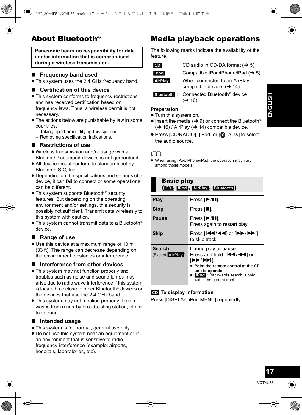 17VQT4U55ENGLISHAbout Bluetooth®∫Frequency band used≥This system uses the 2.4 GHz frequency band.∫Certification of this device≥This system conforms to frequency restrictions and has received certification based on frequency laws. Thus, a wireless permit is not necessary.≥The actions below are punishable by law in some countries:– Taking apart or modifying this system.– Removing specification indications.∫Restrictions of use≥Wireless transmission and/or usage with all Bluetooth® equipped devices is not guaranteed.≥All devices must conform to standards set by Bluetooth SIG, Inc.≥Depending on the specifications and settings of a device, it can fail to connect or some operations can be different.≥This system supports Bluetooth® security features. But depending on the operating environment and/or settings, this security is possibly not sufficient. Transmit data wirelessly to this system with caution.≥This system cannot transmit data to a Bluetooth® device.∫Range of use≥Use this device at a maximum range of 10 m (33 ft). The range can decrease depending on the environment, obstacles or interference.∫Interference from other devices≥This system may not function properly and troubles such as noise and sound jumps may arise due to radio wave interference if this system is located too close to other Bluetooth® devices or the devices that use the 2.4 GHz band.≥This system may not function properly if radio waves from a nearby broadcasting station, etc. is too strong.∫Intended usage≥This system is for normal, general use only.≥Do not use this system near an equipment or in an environment that is sensitive to radio frequency interference (example: airports, hospitals, laboratories, etc).Media playback operationsThe following marks indicate the availability of the feature.Preparation≥Turn this system on.≥Insert the media (l9) or connect the Bluetooth® (l16) / AirPlay (l14) compatible device.≥Press [CD/RADIO], [iPod] or [ , AUX] to select the audio source.≥When using iPod/iPhone/iPad, the operation may vary among those models.[CD] To display informationPress [DISPLAY, iPod MENU] repeatedly.Panasonic bears no responsibility for data and/or information that is compromised during a wireless transmission. [CD] : CD audio in CD-DA format (l5)[iPod] : Compatible iPod/iPhone/iPad (l5)[AirPlay] : When connected to an AirPlay compatible device. (l14)[Bluetooth] : Connected Bluetooth® device (l16)Basic play ([CD], [iPod], [AirPlay], [Bluetooth])Play Press [1/;].Stop Press [∫].Pause Press [1/;].Press again to restart play.Skip Press [:/6] or [5/9] to skip track.Search(Except [AirPlay])During play or pausePress and hold [:/6] or [5/9].≥Point the remote control at the CD unit to operate.≥[iPod] : Backwards search is only within the current track.PPC_SC-NE5~VQT4U55.book  17 ページ  ２０１３年１月１７日　木曜日　午前１１時７分