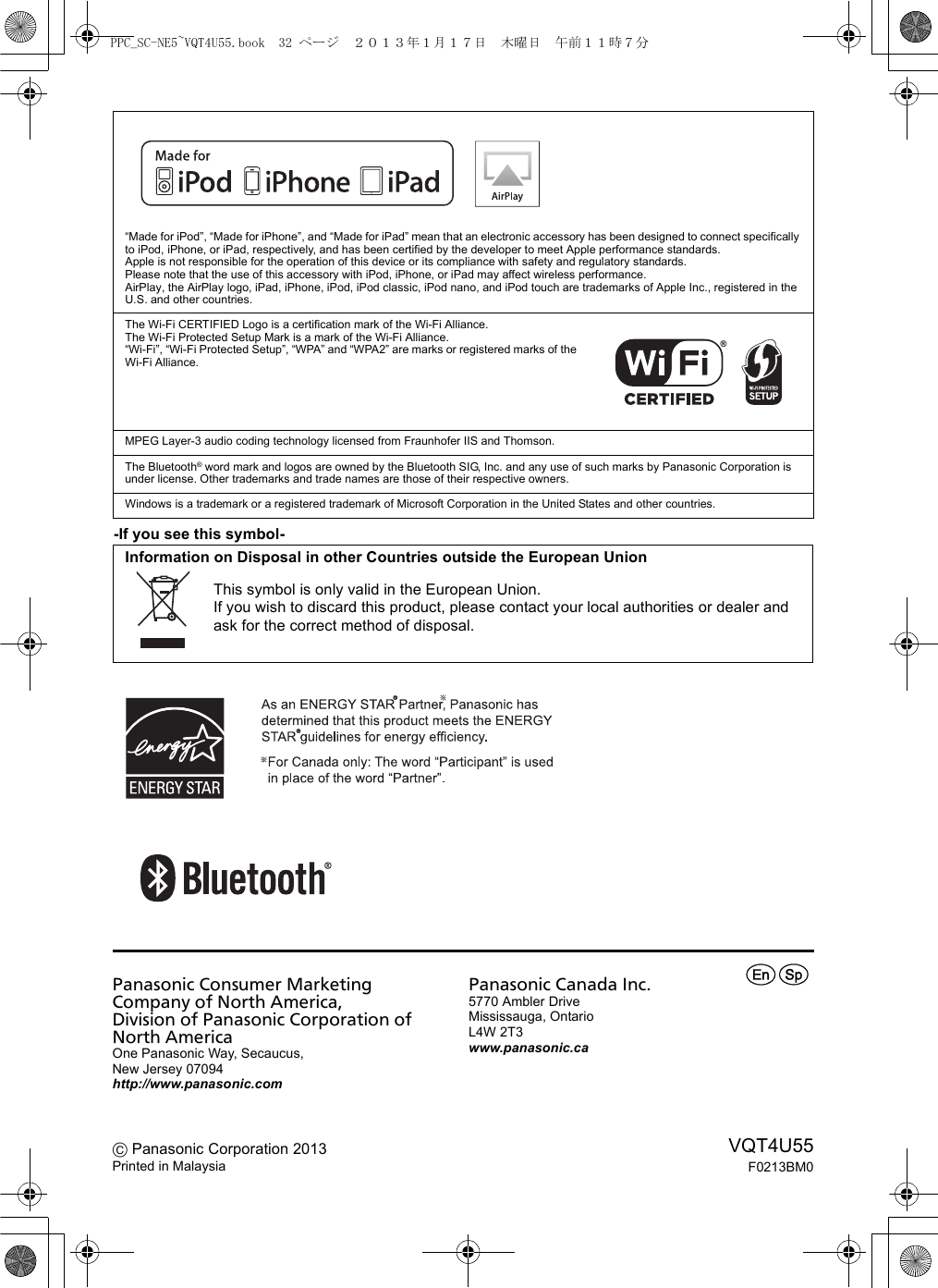 -If you see this symbol-“Made for iPod”, “Made for iPhone”, and “Made for iPad” mean that an electronic accessory has been designed to connect specifically to iPod, iPhone, or iPad, respectively, and has been certified by the developer to meet Apple performance standards.Apple is not responsible for the operation of this device or its compliance with safety and regulatory standards.Please note that the use of this accessory with iPod, iPhone, or iPad may affect wireless performance.AirPlay, the AirPlay logo, iPad, iPhone, iPod, iPod classic, iPod nano, and iPod touch are trademarks of Apple Inc., registered in the U.S. and other countries.The Wi-Fi CERTIFIED Logo is a certification mark of the Wi-Fi Alliance.The Wi-Fi Protected Setup Mark is a mark of the Wi-Fi Alliance.“Wi-Fi”, “Wi-Fi Protected Setup”, “WPA” and “WPA2” are marks or registered marks of the Wi-Fi Alliance.MPEG Layer-3 audio coding technology licensed from Fraunhofer IIS and Thomson.The Bluetooth® word mark and logos are owned by the Bluetooth SIG, Inc. and any use of such marks by Panasonic Corporation is under license. Other trademarks and trade names are those of their respective owners.Windows is a trademark or a registered trademark of Microsoft Corporation in the United States and other countries.Information on Disposal in other Countries outside the European UnionThis symbol is only valid in the European Union.If you wish to discard this product, please contact your local authorities or dealer and ask for the correct method of disposal.Panasonic Consumer Marketing Company of North America, Division of Panasonic Corporation of North AmericaOne Panasonic Way, Secaucus,New Jersey 07094http://www.panasonic.comC Panasonic Corporation 2013Printed in MalaysiaPanasonic Canada Inc.5770 Ambler DriveMississauga, OntarioL4W 2T3www.panasonic.caVQT4U55F0213BM0prPPC_SC-NE5~VQT4U55.book  32 ページ  ２０１３年１月１７日　木曜日　午前１１時７分