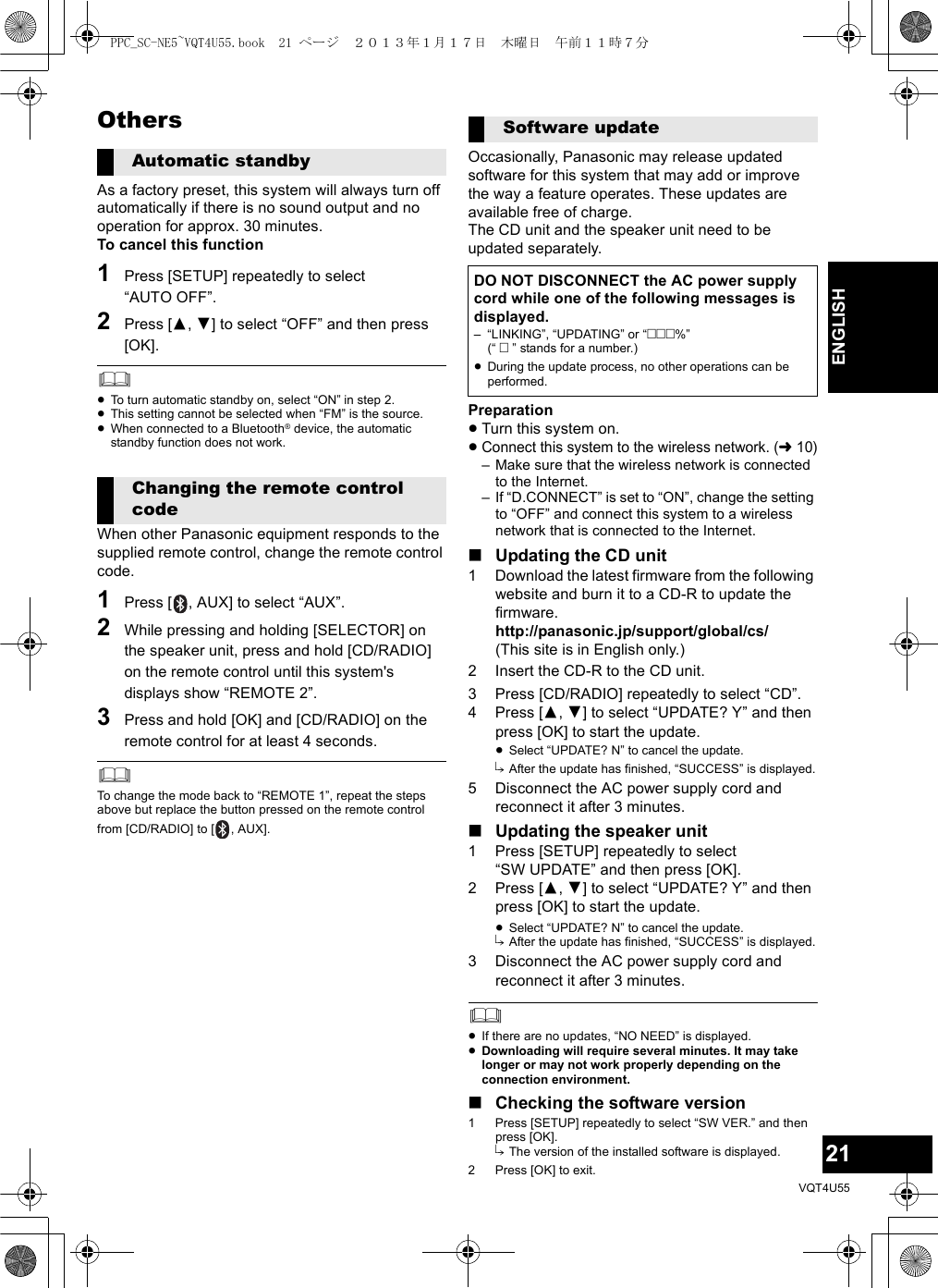 21VQT4U55ENGLISHOthersAs a factory preset, this system will always turn off automatically if there is no sound output and no operation for approx. 30 minutes.To cancel this function1Press [SETUP] repeatedly to select “AUTO OFF”.2Press [3,4] to select “OFF” and then press [OK].≥To turn automatic standby on, select “ON” in step 2.≥This setting cannot be selected when “FM” is the source.≥When connected to a Bluetooth® device, the automatic standby function does not work.When other Panasonic equipment responds to the supplied remote control, change the remote control code.1Press [ , AUX] to select “AUX”.2While pressing and holding [SELECTOR] on the speaker unit, press and hold [CD/RADIO] on the remote control until this system&apos;s displays show “REMOTE 2”.3Press and hold [OK] and [CD/RADIO] on the remote control for at least 4 seconds.To change the mode back to “REMOTE 1”, repeat the steps above but replace the button pressed on the remote control from [CD/RADIO] to [ , AUX].Occasionally, Panasonic may release updated software for this system that may add or improve the way a feature operates. These updates are available free of charge.The CD unit and the speaker unit need to be updated separately.Preparation≥Turn this system on.≥Connect this system to the wireless network. (l10)– Make sure that the wireless network is connected to the Internet.– If “D.CONNECT” is set to “ON”, change the setting to “OFF” and connect this system to a wireless network that is connected to the Internet.∫Updating the CD unit1 Download the latest firmware from the following website and burn it to a CD-R to update the firmware.http://panasonic.jp/support/global/cs/(This site is in English only.)2 Insert the CD-R to the CD unit.3 Press [CD/RADIO] repeatedly to select “CD”.4 Press [3,4] to select “UPDATE? Y” and then press [OK] to start the update.≥Select “UPDATE? N” to cancel the update.{. After the update has finished, “SUCCESS” is displayed.5 Disconnect the AC power supply cord and reconnect it after 3 minutes.∫Updating the speaker unit1 Press [SETUP] repeatedly to select “SW UPDATE” and then press [OK].2 Press [3,4] to select “UPDATE? Y” and then press [OK] to start the update.≥Select “UPDATE? N” to cancel the update.{. After the update has finished, “SUCCESS” is displayed.3 Disconnect the AC power supply cord and reconnect it after 3 minutes.≥If there are no updates, “NO NEED” is displayed.≥Downloading will require several minutes. It may take longer or may not work properly depending on the connection environment.∫Checking the software version1 Press [SETUP] repeatedly to select “SW VER.” and then press [OK].{. The version of the installed software is displayed.2 Press [OK] to exit.Automatic standbyChanging the remote control codeSoftware updateDO NOT DISCONNECT the AC power supply cord while one of the following messages is displayed.– “LINKING”, “UPDATING” or “%” (“  ” stands for a number.)≥During the update process, no other operations can be performed.PPC_SC-NE5~VQT4U55.book  21 ページ  ２０１３年１月１７日　木曜日　午前１１時７分