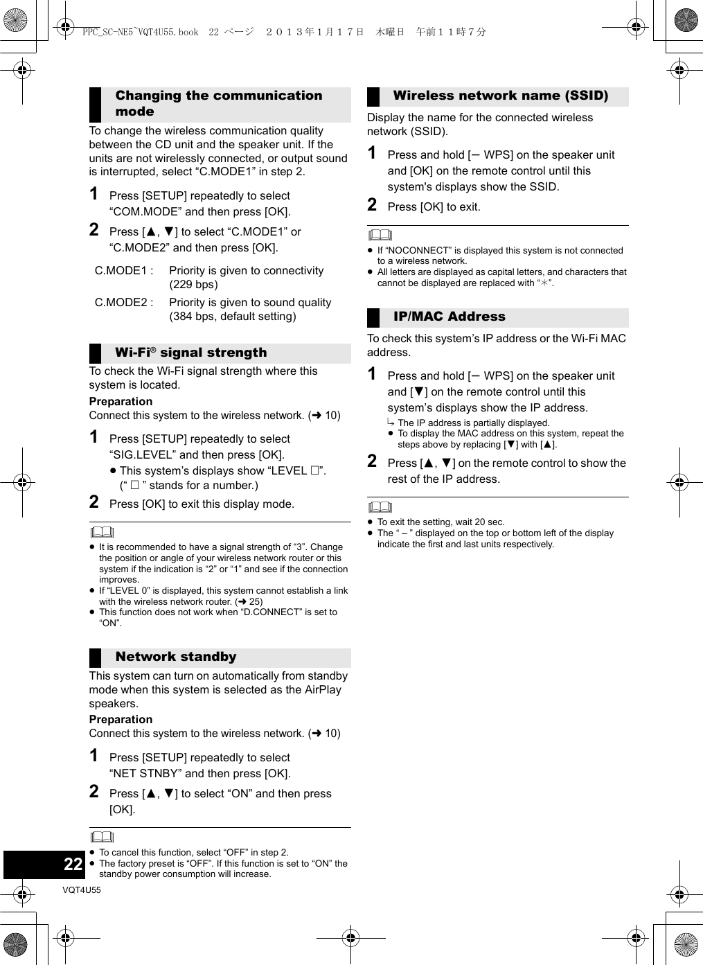 22VQT4U55To change the wireless communication quality between the CD unit and the speaker unit. If the units are not wirelessly connected, or output sound is interrupted, select “C.MODE1” in step 2.1Press [SETUP] repeatedly to select “COM.MODE” and then press [OK].2Press [3,4] to select “C.MODE1” or “C.MODE2” and then press [OK].To check the Wi-Fi signal strength where this system is located.PreparationConnect this system to the wireless network. (l10)1Press [SETUP] repeatedly to select “SIG.LEVEL” and then press [OK].≥This system’s displays show “LEVEL ”.(“  ” stands for a number.)2Press [OK] to exit this display mode.≥It is recommended to have a signal strength of “3”. Change the position or angle of your wireless network router or this system if the indication is “2” or “1” and see if the connection improves.≥If “LEVEL 0” is displayed, this system cannot establish a link with the wireless network router. (l25)≥This function does not work when “D.CONNECT” is set to “ON”.This system can turn on automatically from standby mode when this system is selected as the AirPlay speakers.PreparationConnect this system to the wireless network. (l10)1Press [SETUP] repeatedly to select “NET STNBY” and then press [OK].2Press [3,4] to select “ON” and then press [OK].≥To cancel this function, select “OFF” in step 2.≥The factory preset is “OFF”. If this function is set to “ON” the standby power consumption will increase.Display the name for the connected wireless network (SSID).1Press and hold [s WPS] on the speaker unit and [OK] on the remote control until this system&apos;s displays show the SSID.2Press [OK] to exit.≥If “NOCONNECT” is displayed this system is not connected to a wireless network.≥All letters are displayed as capital letters, and characters that cannot be displayed are replaced with “¢”.To check this system’s IP address or the Wi-Fi MAC address.1Press and hold [s WPS] on the speaker unit and [4] on the remote control until this system’s displays show the IP address.{. The IP address is partially displayed.≥To display the MAC address on this system, repeat the steps above by replacing [4] with [3].2Press [3,4] on the remote control to show the rest of the IP address.≥To exit the setting, wait 20 sec.≥The “ – ” displayed on the top or bottom left of the display indicate the first and last units respectively.Changing the communication modeC.MODE1 :  Priority is given to connectivity (229 bps)C.MODE2 :  Priority is given to sound quality (384 bps, default setting)Wi-Fi® signal strengthNetwork standbyWireless network name (SSID)IP/MAC AddressPPC_SC-NE5~VQT4U55.book  22 ページ  ２０１３年１月１７日　木曜日　午前１１時７分