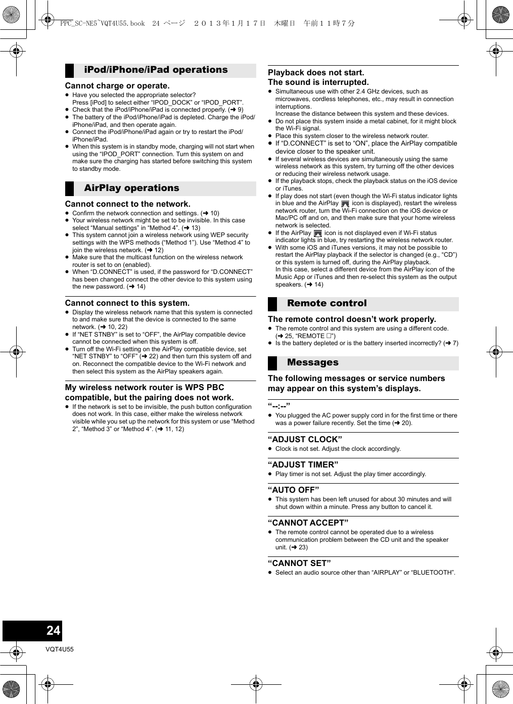 24VQT4U55Cannot charge or operate.≥Have you selected the appropriate selector? Press [iPod] to select either “IPOD_DOCK” or “IPOD_PORT”.≥Check that the iPod/iPhone/iPad is connected properly. (l9)≥The battery of the iPod/iPhone/iPad is depleted. Charge the iPod/iPhone/iPad, and then operate again.≥Connect the iPod/iPhone/iPad again or try to restart the iPod/iPhone/iPad.≥When this system is in standby mode, charging will not start when using the “IPOD_PORT” connection. Turn this system on and make sure the charging has started before switching this system to standby mode.Cannot connect to the network.≥Confirm the network connection and settings. (l10)≥Your wireless network might be set to be invisible. In this case select “Manual settings” in “Method 4”. (l13)≥This system cannot join a wireless network using WEP security settings with the WPS methods (“Method 1”). Use “Method 4” to join the wireless network. (l12)≥Make sure that the multicast function on the wireless network router is set to on (enabled).≥When “D.CONNECT” is used, if the password for “D.CONNECT” has been changed connect the other device to this system using the new password. (l14)Cannot connect to this system.≥Display the wireless network name that this system is connected to and make sure that the device is connected to the same network. (l10, 22)≥If “NET STNBY” is set to “OFF”, the AirPlay compatible device cannot be connected when this system is off.≥Turn off the Wi-Fi setting on the AirPlay compatible device, set “NET STNBY” to “OFF” (l22) and then turn this system off and on. Reconnect the compatible device to the Wi-Fi network and then select this system as the AirPlay speakers again.My wireless network router is WPS PBC compatible, but the pairing does not work.≥If the network is set to be invisible, the push button configuration does not work. In this case, either make the wireless network visible while you set up the network for this system or use “Method 2”, “Method 3” or “Method 4”. (l11, 12)Playback does not start.The sound is interrupted.≥Simultaneous use with other 2.4 GHz devices, such as microwaves, cordless telephones, etc., may result in connection interruptions.Increase the distance between this system and these devices.≥Do not place this system inside a metal cabinet, for it might block the Wi-Fi signal.≥Place this system closer to the wireless network router.≥If “D.CONNECT” is set to “ON”, place the AirPlay compatible device closer to the speaker unit.≥If several wireless devices are simultaneously using the same wireless network as this system, try turning off the other devices or reducing their wireless network usage.≥If the playback stops, check the playback status on the iOS device or iTunes.≥If play does not start (even though the Wi-Fi status indicator lights in blue and the AirPlay   icon is displayed), restart the wireless network router, turn the Wi-Fi connection on the iOS device or Mac/PC off and on, and then make sure that your home wireless network is selected.≥If the AirPlay   icon is not displayed even if Wi-Fi status indicator lights in blue, try restarting the wireless network router.≥With some iOS and iTunes versions, it may not be possible to restart the AirPlay playback if the selector is changed (e.g., “CD”) or this system is turned off, during the AirPlay playback.In this case, select a different device from the AirPlay icon of the Music App or iTunes and then re-select this system as the output speakers. (l14)The remote control doesn’t work properly.≥The remote control and this system are using a different code. (l25, “REMOTE ”)≥Is the battery depleted or is the battery inserted incorrectly? (l7)The following messages or service numbers may appear on this system’s displays.“--:--”≥You plugged the AC power supply cord in for the first time or there was a power failure recently. Set the time (l20).“ADJUST CLOCK”≥Clock is not set. Adjust the clock accordingly.“ADJUST TIMER”≥Play timer is not set. Adjust the play timer accordingly.“AUTO OFF”≥This system has been left unused for about 30 minutes and will shut down within a minute. Press any button to cancel it.“CANNOT ACCEPT”≥The remote control cannot be operated due to a wireless communication problem between the CD unit and the speaker unit. (l23)“CANNOT SET”≥Select an audio source other than “AIRPLAY” or “BLUETOOTH”.iPod/iPhone/iPad operationsAirPlay operationsRemote controlMessagesPPC_SC-NE5~VQT4U55.book  24 ページ  ２０１３年１月１７日　木曜日　午前１１時７分